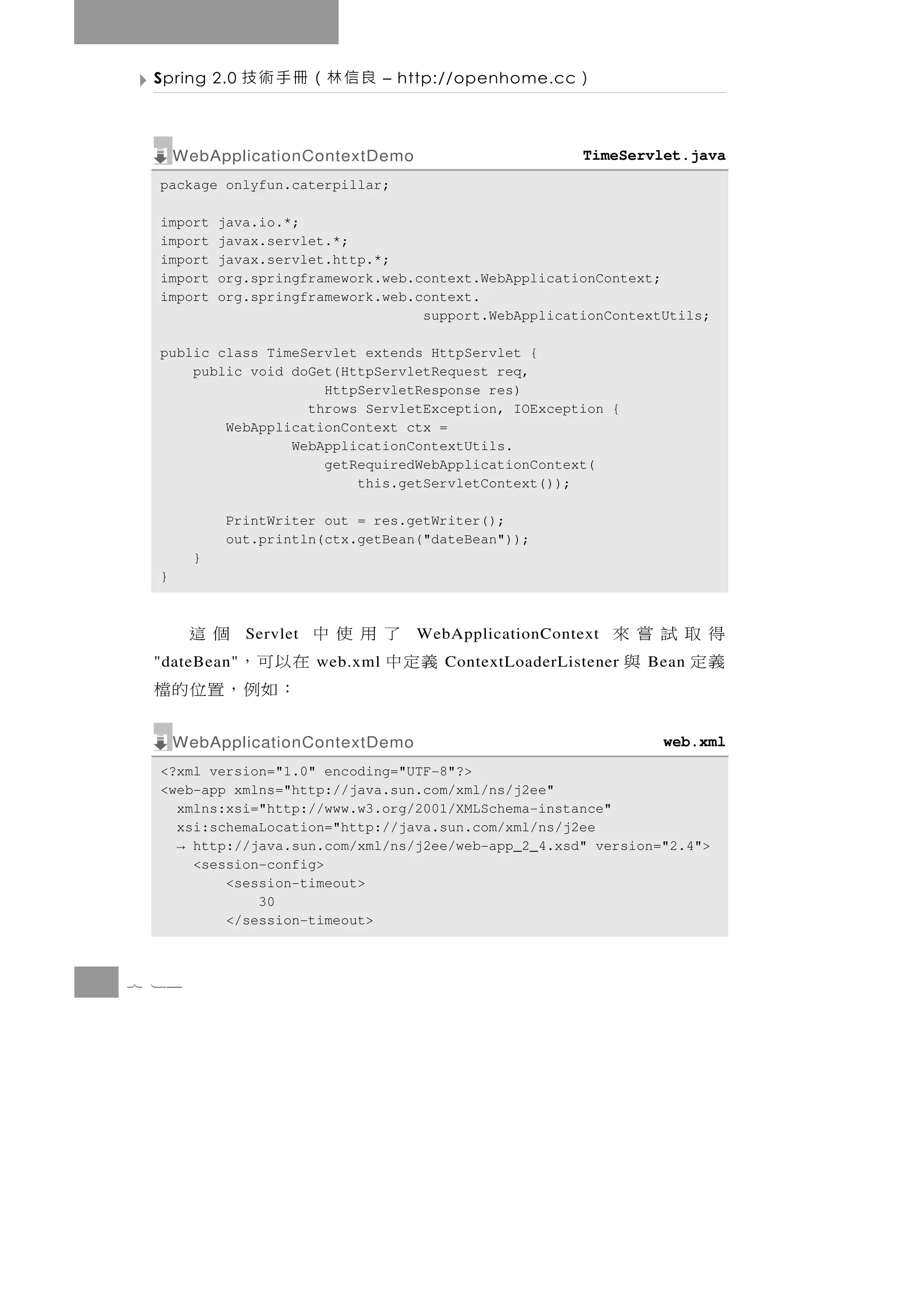 Spring 2.0   良信林（冊手術技             – http://openhome.cc   ）

      WebApplicationContextDemo                           TimeServlet.java
  package onlyfun.caterpillar;

  import    java.io.*;
  import    javax.servlet.*;
  import    javax.servlet.http.*;
  import    org.springframework.web.context.WebApplicationContext;
  import    org.springframework.web.context.
                                     support.WebApplicationContextUtils;

  public class TimeServlet extends HttpServlet {
      public void doGet(HttpServletRequest req,
                      HttpServletResponse res)
                    throws ServletException, IOException {
          WebApplicationContext ctx =
                  WebApplicationContextUtils.
                      getRequiredWebApplicationContext(
                          this.getServletContext());

            PrintWriter out = res.getWriter();
            out.println(ctx.getBean("dateBean"));
        }
  }



   了用使中      個這Servlet                WebApplicationContext   得取試嘗來
 義定中    在以可，
 "dateBean"              web.xml         ContextLoaderListener義定 與
                                                                 Bean
         ：如例，置位的檔
      WebApplicationContextDemo                                    web.xml
  <?xml version="1.0" encoding="UTF-8"?>
  <web-app xmlns="http://java.sun.com/xml/ns/j2ee"
    xmlns:xsi="http://www.w3.org/2001/XMLSchema-instance"
    xsi:schemaLocation="http://java.sun.com/xml/ns/j2ee
    → http://java.sun.com/xml/ns/j2ee/web-app_2_4.xsd" version="2.4">
      <session-config>
          <session-timeout>
              30
          </session-timeout>



7 14
 