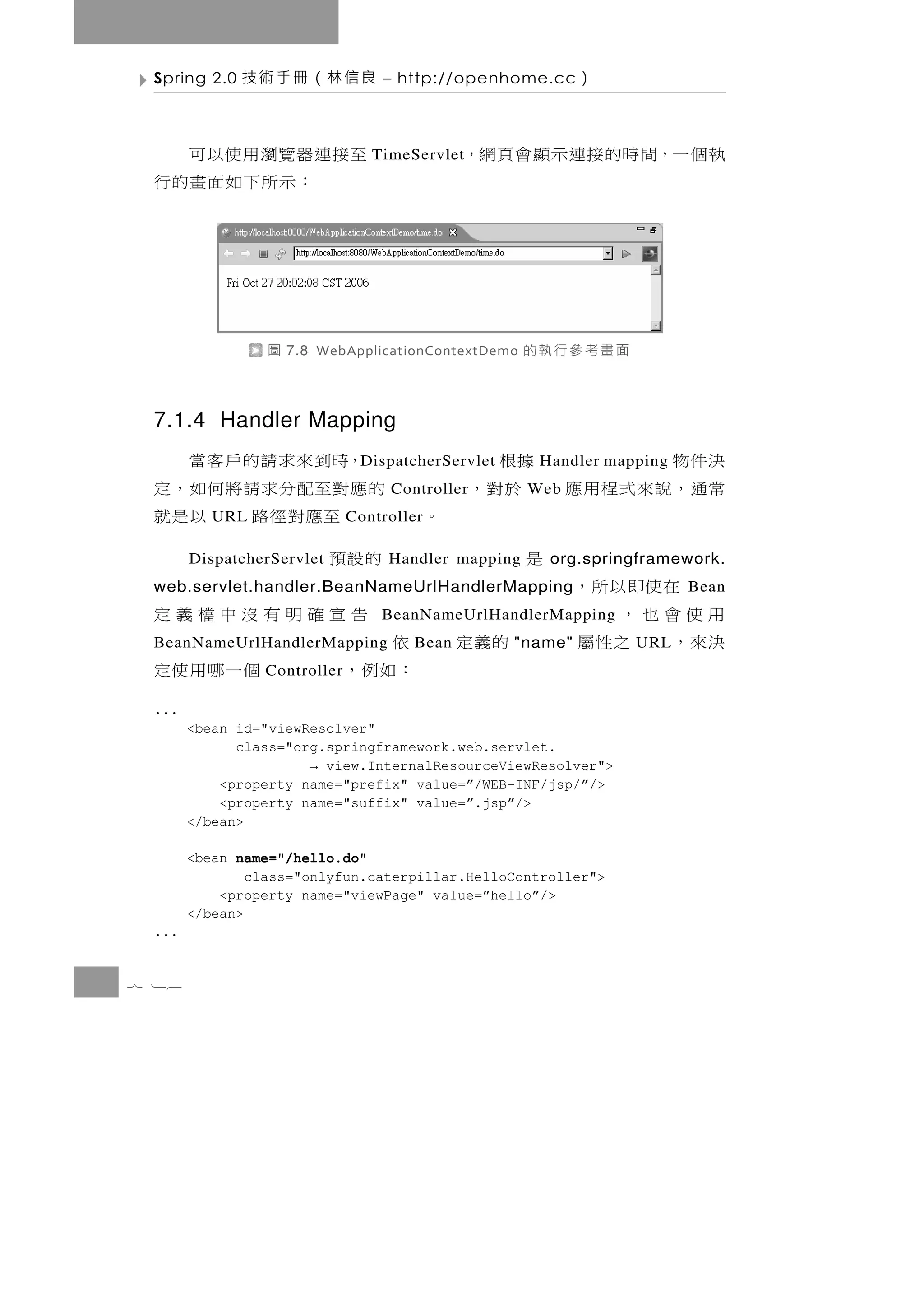 Spring 2.0   良信林（冊手術技           – http://openhome.cc        ）

 至接 連 器 覽 瀏 用 使 以 可             TimeServlet   執個一，間時的接連示顯會頁網，
     ：示所下如面畫的行



                圖   7.8 WebApplicationContextDemo   面畫考參行執的

 7.1.4 Handler Mapping
   ，時到來求請的戶客當                                  決件物
                              D ispatcherServlet         據根
                                                      Handler mapping
 的 應 對至配 分 求 請 將 何 如 ， 定          Controller   常通，說來式程用應 於對，
                                                     Web
      至應對徑路 以是就
          URL                Controller   。
 的設預   DispatcherServlet          Handler mapping    是   org.springframework.
 web.servlet.handler.BeanNameUrlHandlerMapping                  在使即以所，  Bean
 告宣確明有沒中檔義定                      BeanNameUrlHandlerMapping   用使會也，
 BeanNameUrlHandlerMapping   依       Bean     的義定   "name"   決來， 之性屬
                                                                  URL
 個一哪用使定         Controller   ：如例，
 ...
       <bean id="viewResolver"
             class="org.springframework.web.servlet.
                      → view.InternalResourceViewResolver">
           <property name="prefix" value=”/WEB-INF/jsp/”/>
           <property name="suffix" value=”.jsp”/>
       </bean>

       <bean name="/hello.do"
               class="onlyfun.caterpillar.HelloController">
           <property name="viewPage" value=”hello”/>
       </bean>
 ...


7 16
 