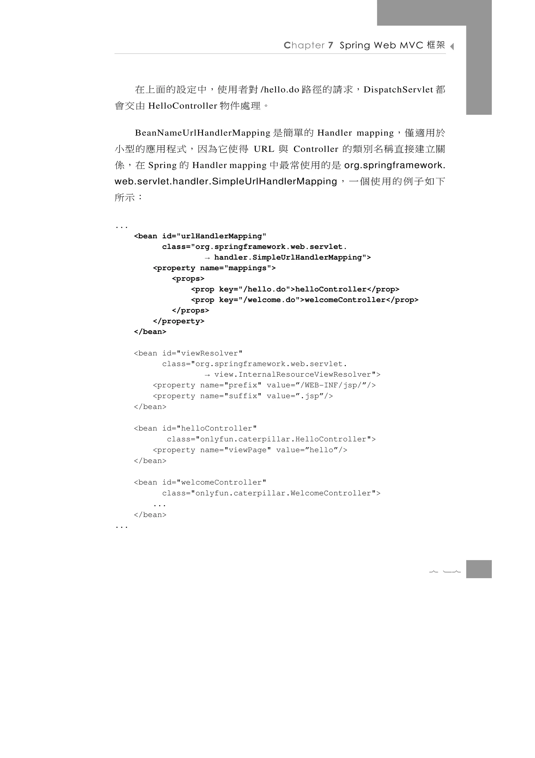 Chapter 7 Spring Web MVC          架框

 對 者 用 使，中 定 設 的 面 上 在           /hello.do   ，求 請 的 徑 路   D ispatchServlet   都
。理處件物               由交會
         HelloController


      BeanNameUrlHandlerMapping                  的單簡是於用適僅，
                                               Handler mapping
得 使 它為因 ， 式 程 用 應 的 型 小        URL      Controller 與 關立 建 接 直 稱 名 別 類 的
         的
         Spring   在，係
                  Handler mapping             是的用使常最中org.springframework.
                                    下如子例的用使個一，
web.servlet.handler.SimpleUrlHandlerMapping
：示所
...
      <bean id="urlHandlerMapping"
            class="org.springframework.web.servlet.
                      → handler.SimpleUrlHandlerMapping">
          <property name="mappings">
              <props>
                  <prop key="/hello.do">helloController</prop>
                  <prop key="/welcome.do">welcomeController</prop>
              </props>
          </property>
      </bean>

      <bean id="viewResolver"
            class="org.springframework.web.servlet.
                     → view.InternalResourceViewResolver">
          <property name="prefix" value=”/WEB-INF/jsp/”/>
          <property name="suffix" value=”.jsp”/>
      </bean>

      <bean id="helloController"
              class="onlyfun.caterpillar.HelloController">
          <property name="viewPage" value=”hello”/>
      </bean>

      <bean id="welcomeController"
            class="onlyfun.caterpillar.WelcomeController">
          ...
      </bean>
...




                                                                         7 17
 