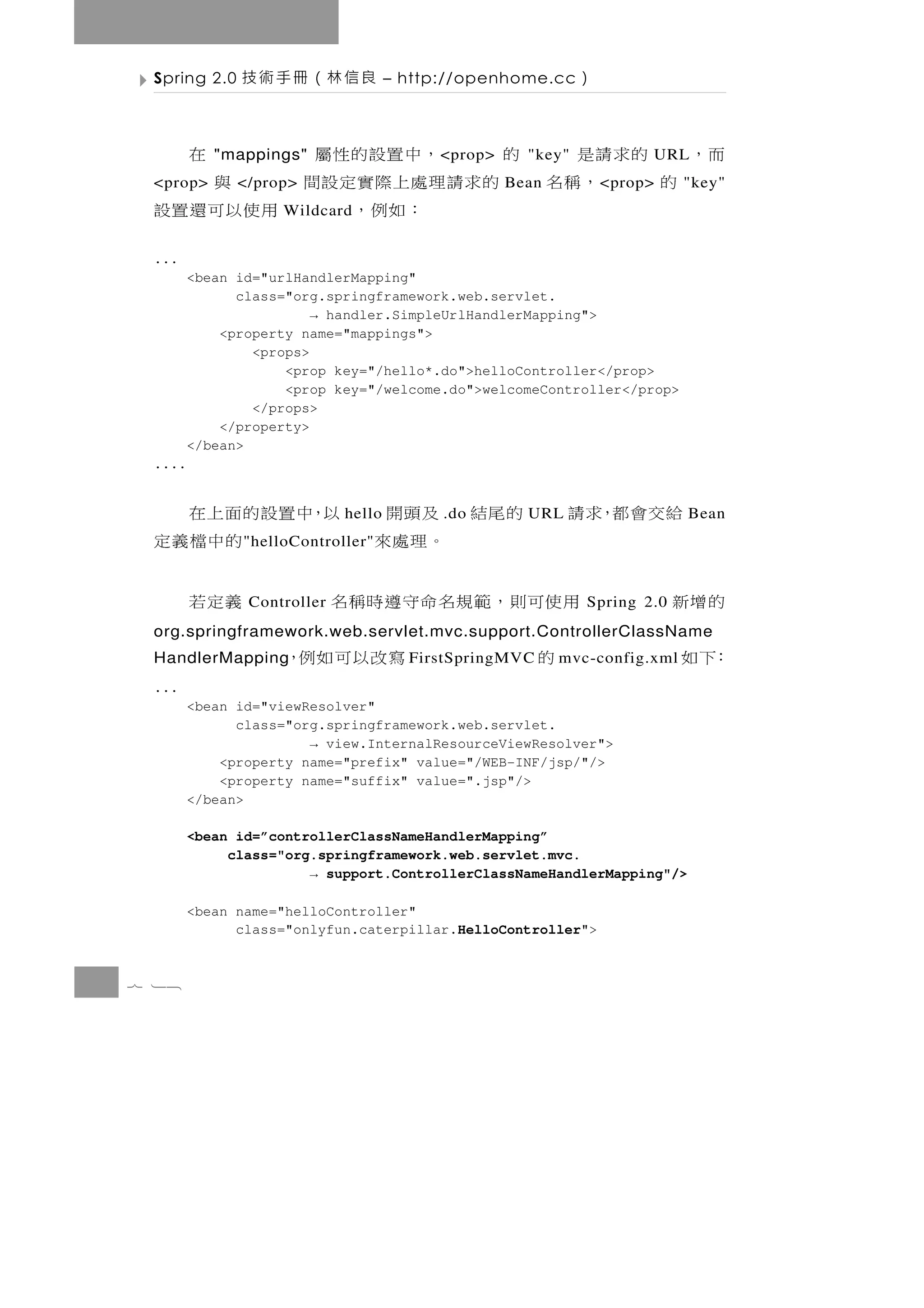 Spring 2.0   良信林（冊手術技               – http://openhome.cc     ）

   的求請是   的  ，中置設的性屬
           "mappings"      在              < prop>     "key"             URL   而，
 的    ，稱名 的求請理處上際實定設間
 <prop>       </prop>    與                          Bean          < prop>    "key"
              ：如例，    用使以可還置設
                   Wildcard


 ...
        <bean id="urlHandlerMapping"
              class="org.springframework.web.servlet.
                        → handler.SimpleUrlHandlerMapping">
            <property name="mappings">
                <props>
                    <prop key="/hello*.do">helloController</prop>
                    <prop key="/welcome.do">welcomeController</prop>
                </props>
            </property>
        </bean>
 ....


 以，中置設的面上在                   hello 的尾結 及頭開 .do        URL    給交會都，求請         Bean
       的中檔義定  " helloController"       。理處來
        義定若    Controller   用 使可則 ， 範 規 名 命 守 遵 時 稱 名          Spring 2.0   的增新
 org.springframework.web.servlet.mvc.support.ControllerClassName
 HandlerMapping     寫改以可如例，            FirstSpringMVC   的   mvc-config.xml   ：下如
 ...
        <bean id="viewResolver"
              class="org.springframework.web.servlet.
                       → view.InternalResourceViewResolver">
            <property name="prefix" value="/WEB-INF/jsp/"/>
            <property name="suffix" value=".jsp"/>
        </bean>

        <bean id=”controllerClassNameHandlerMapping”
             class="org.springframework.web.servlet.mvc.
                       → support.ControllerClassNameHandlerMapping"/>

        <bean name="helloController"
              class="onlyfun.caterpillar.HelloController">


7 18
 