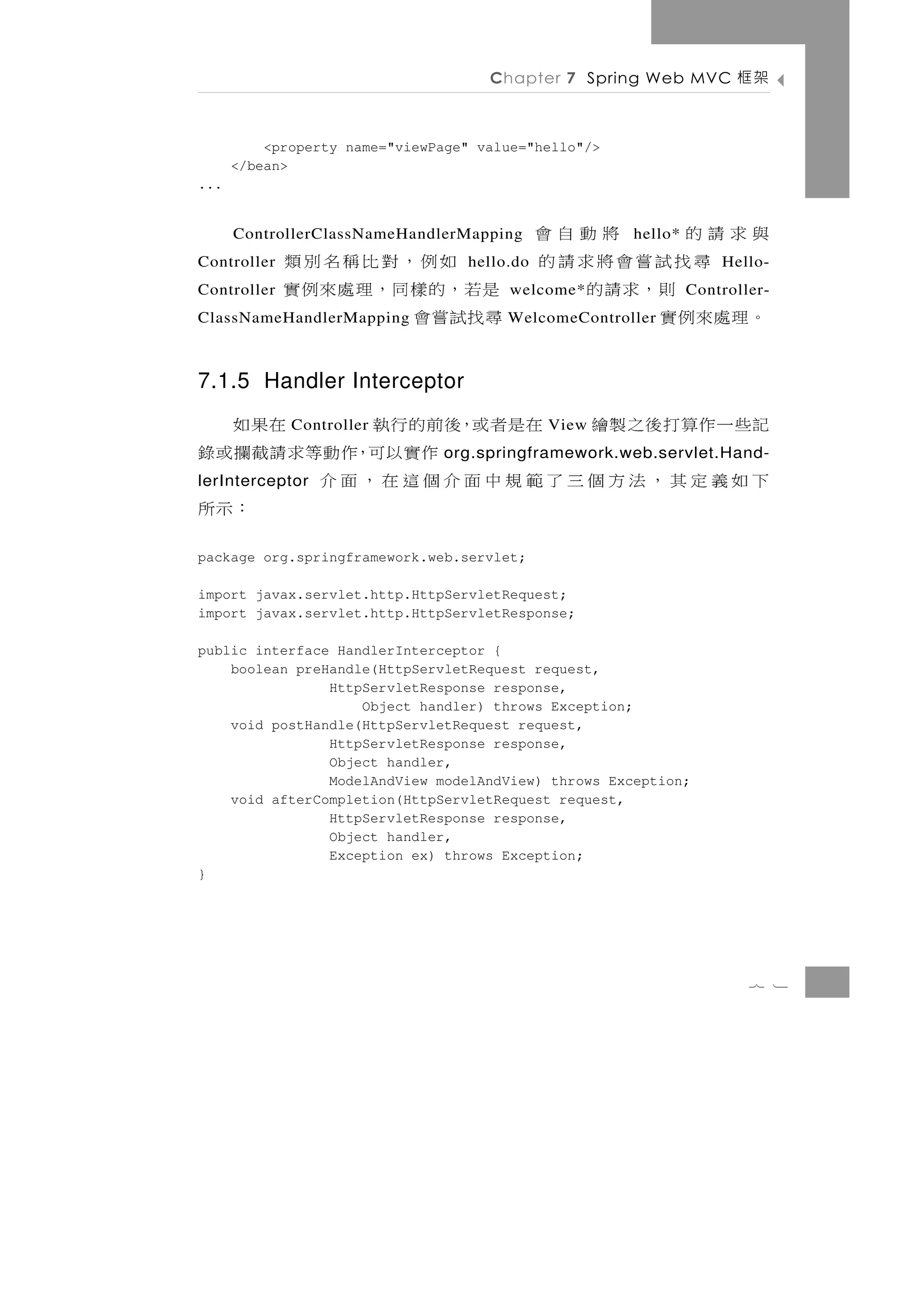 Chapter 7 Spring Web MVC          架框

          <property name="viewPage" value="hello"/>
      </bean>
...


             與求請的    將動自會
      ControllerClassNameHandlerMapping                 hello*
Controller      尋找試嘗會將求請的    如例，對比稱名別類
                                  hello.do                           Hello-
Controller        則，求請的   是若，的樣同，理處來例實 welcome*                  Controller-
             。理處來例實
ClassNameHandlerMapping   尋找試嘗會        WelcomeController



7.1.5 Handler Interceptor
           在是者或，後前的行執
             Controller   在果如                View   記些 一 作 算 打 後 之 製 繪
                 作實以可，作動等求請截攔或錄org.springframework.web.servlet.Hand-
下如義定其，法方個三了範規中面介個這在，面介
lerInterceptor
                            ：示所
package org.springframework.web.servlet;

import javax.servlet.http.HttpServletRequest;
import javax.servlet.http.HttpServletResponse;

public interface HandlerInterceptor {
    boolean preHandle(HttpServletRequest request,
                HttpServletResponse response,
                    Object handler) throws Exception;
    void postHandle(HttpServletRequest request,
                HttpServletResponse response,
                Object handler,
                ModelAndView modelAndView) throws Exception;
    void afterCompletion(HttpServletRequest request,
                HttpServletResponse response,
                Object handler,
                Exception ex) throws Exception;
}




                                                                         7 1
 