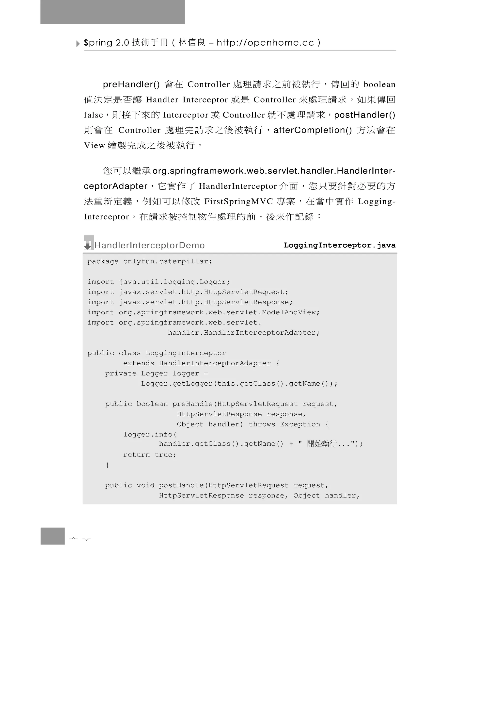 Spring 2.0    良信林（冊手術技                – http://openhome.cc    ）

        的回傳，行執被前之求請理處
          preHandler()         Controller在會                                  boolean
  回傳果如，求請理處來                是或
                   Handler Interceptor            讓否是定決值
                                                 Controller
  false      ，求請理處不就              或
                          Interceptor         的來下接則，
                                          Controller                p ostHandler()
  在會法方       Controller，行執被後之求請完理處                    在會則
                                                       a fterCompletion()
  View                               。行執被後之成完製繪
                                                承繼以可您
                     o rg.springframework.web.servlet.handler.HandlerInter-
  方的 要 必 對 針 要 只 您，面 介
  ceptorAdapter                        了 作 實 它，
                                  HandlerInterceptor
         作實中當在，案專                     改 修以可 如 例 ， 義 定 新 重 法
                                    FirstSpringMVC                          Logging-
  Interceptor  ： 錄 記 作來後 、 前 的 理 處 件 物 制 控 被 求 請 在 ，
      HandlerInterceptorDemo                             LoggingInterceptor.java
  package onlyfun.caterpillar;

  import     java.util.logging.Logger;
  import     javax.servlet.http.HttpServletRequest;
  import     javax.servlet.http.HttpServletResponse;
  import     org.springframework.web.servlet.ModelAndView;
  import     org.springframework.web.servlet.
                        handler.HandlerInterceptorAdapter;

  public class LoggingInterceptor
          extends HandlerInterceptorAdapter {
      private Logger logger =
              Logger.getLogger(this.getClass().getName());

          public boolean preHandle(HttpServletRequest request,
                           HttpServletResponse response,
                           Object handler) throws Exception {
              logger.info(
                      handler.getClass().getName() + "        ...");
                                                              行執始開
              return true;
          }

          public void postHandle(HttpServletRequest request,
                      HttpServletResponse response, Object handler,




7 2
 