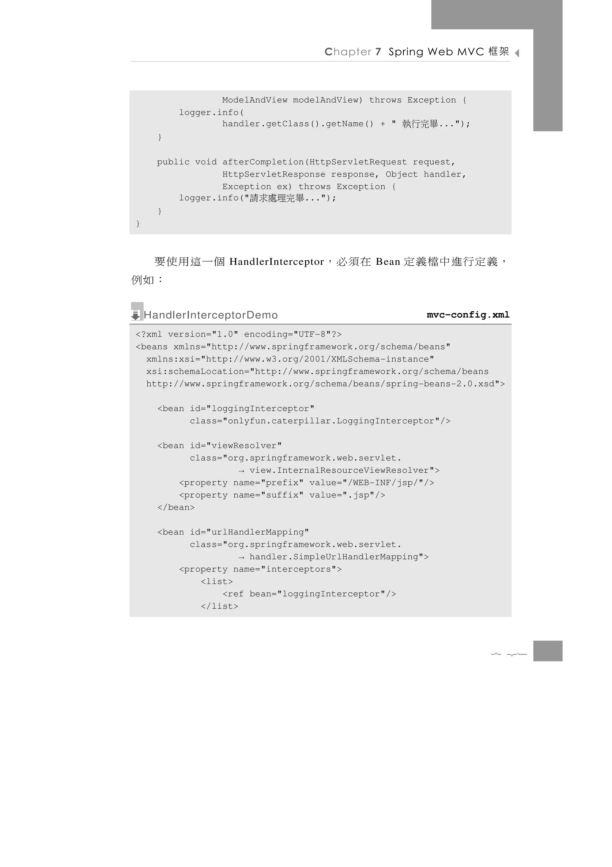 Chapter 7 Spring Web MVC   架框

                  ModelAndView modelAndView) throws Exception {
          logger.info(
                  handler.getClass().getName() + "    畢完行執...");
      }

      public void afterCompletion(HttpServletRequest request,
                  HttpServletResponse response, Object handler,
                  Exception ex) throws Exception {
          logger.info("畢完理處求請    ...");
      }
}



個一這用使要             HandlerInterceptor   在須必，   Bean   ，義定行進中檔義定
     ：如例
    HandlerInterceptorDemo                              mvc-config.xml
<?xml version="1.0" encoding="UTF-8"?>
<beans xmlns="http://www.springframework.org/schema/beans"
  xmlns:xsi="http://www.w3.org/2001/XMLSchema-instance"
  xsi:schemaLocation="http://www.springframework.org/schema/beans
  http://www.springframework.org/schema/beans/spring-beans-2.0.xsd">

      <bean id="loggingInterceptor"
            class="onlyfun.caterpillar.LoggingInterceptor"/>

      <bean id="viewResolver"
            class="org.springframework.web.servlet.
                     → view.InternalResourceViewResolver">
          <property name="prefix" value="/WEB-INF/jsp/"/>
          <property name="suffix" value=".jsp"/>
      </bean>

      <bean id="urlHandlerMapping"
            class="org.springframework.web.servlet.
                      → handler.SimpleUrlHandlerMapping">
          <property name="interceptors">
              <list>
                  <ref bean="loggingInterceptor"/>
              </list>



                                                                   7 21
 