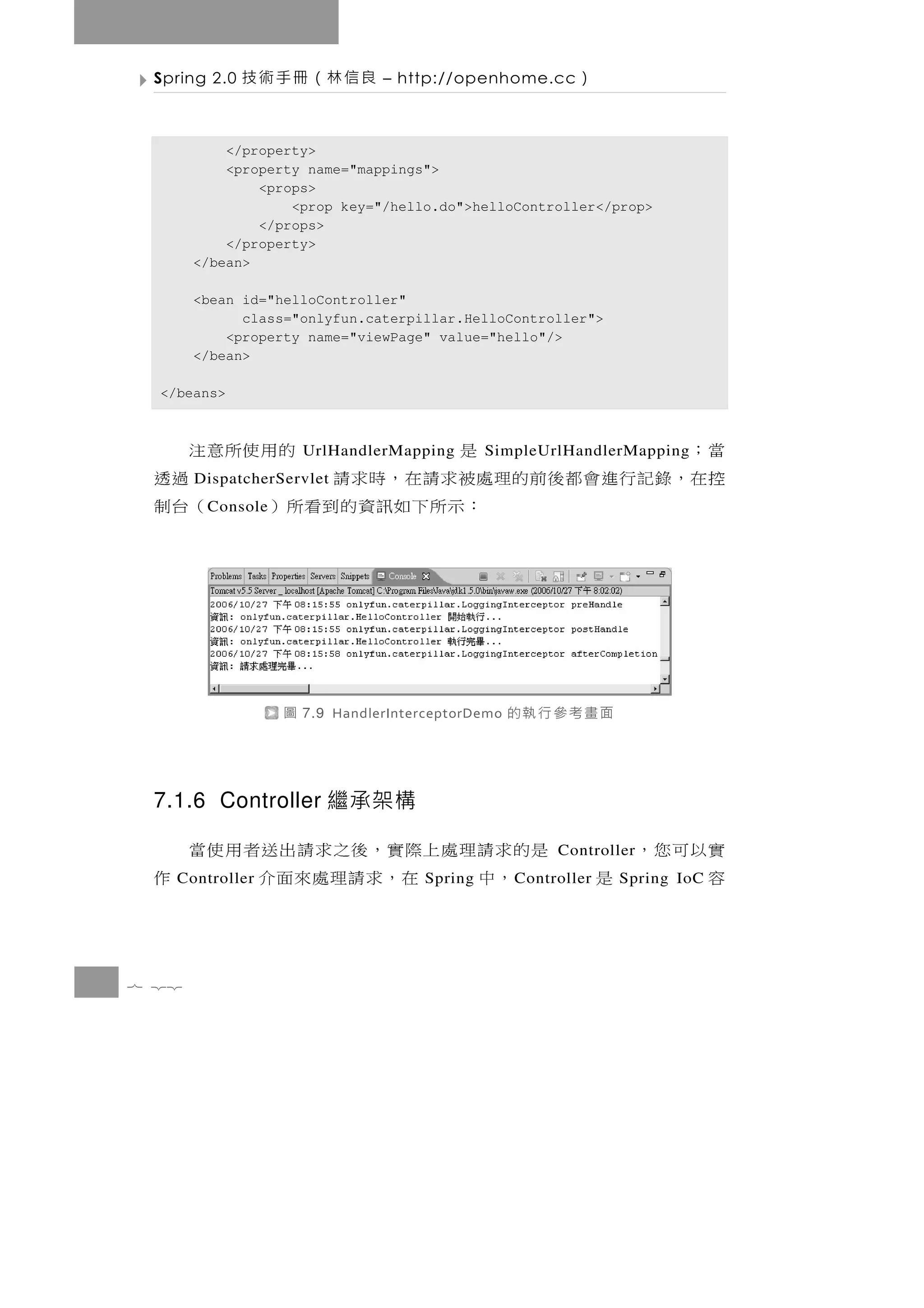 Spring 2.0   良信林（冊手術技           – http://openhome.cc       ）

           </property>
           <property name="mappings">
               <props>
                   <prop key="/hello.do">helloController</prop>
               </props>
           </property>
       </bean>

       <bean id="helloController"
             class="onlyfun.caterpillar.HelloController">
           <property name="viewPage" value="hello"/>
       </bean>

  </beans>



 當；                     是
                       UrlHandlerMapping 的用使所意注SimpleUrlHandlerMapping
 控 在，錄 記 行 進 會 都 後 前 的理處 被 求 請 在 ， 時 求 請
       DispatcherServlet                        過透
        C onsole        ：示所下如訊資的到看所）          （台制




                   圖   7.9 HandlerInterceptorDemo   面畫考參行執的


 7.1.6 Controller 繼承架構

 是的求請理處上際實，後之求請出送者用使當                                             實以可您，
                                                          Controller
   ，中   在，求請理處來面介
    Controller        作               Spring        C ontroller   容     是
                                                                   Spring IoC




7 22
 