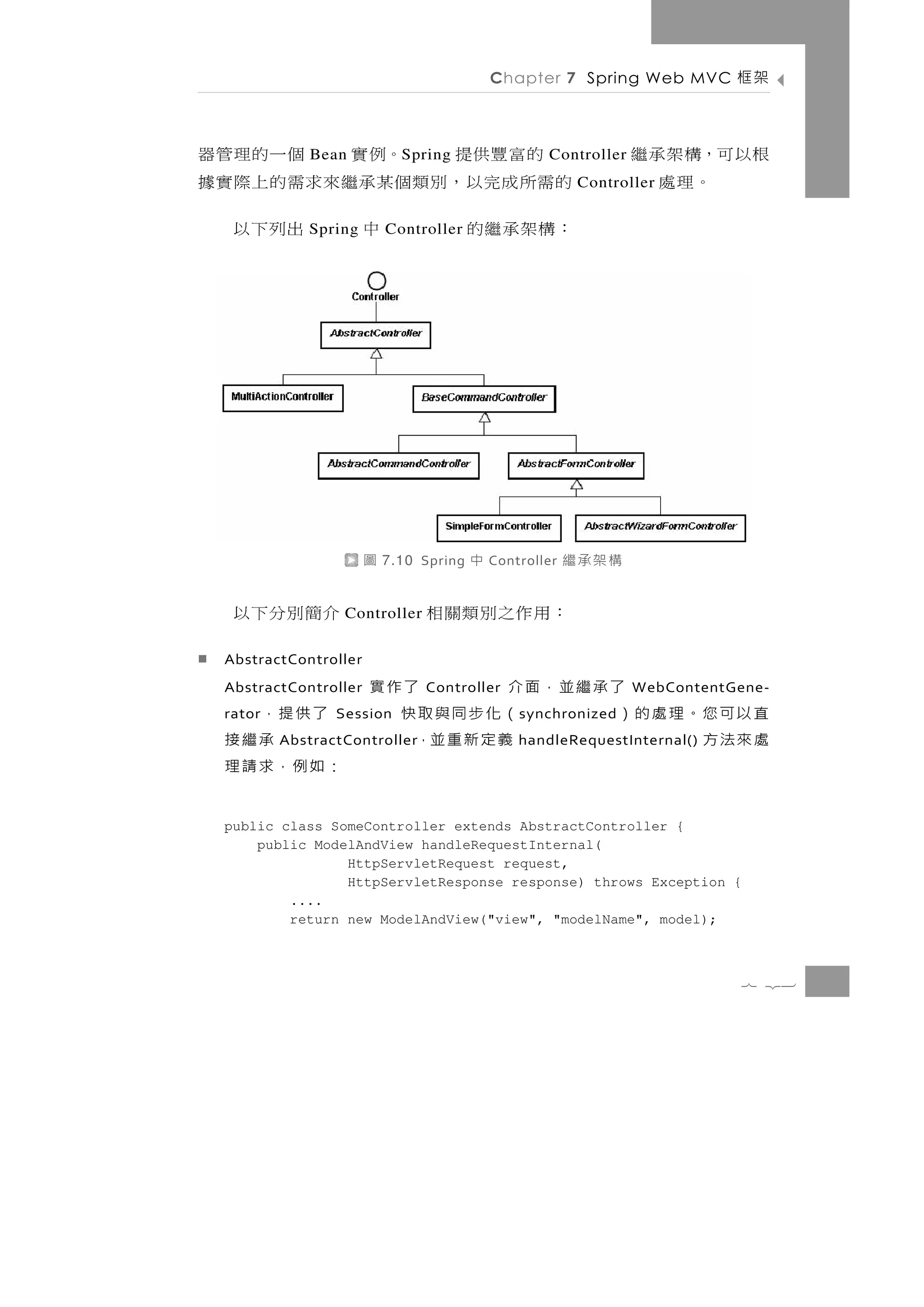 Chapter 7 Spring Web MVC        架框

  的富豐供提      Bean。例實 個一的理管器  S pring                 Controller   根以可，構架承繼
的需所 成 完 以 ， 別 類 個 某承繼 來 求 需 的 上 際 實 據                      Controller。理處
：構架承繼的       Spring中      出列下以
                           Controller




                       圖   7.10 Spring   中   Controller   構架承繼
   介簡別分下以         Controller    ：用作之別類關相
  AbstractController
  AbstractController            了承繼並，面介
                                Controller       了作實              WebContentGene-
   了供提，
  rator                直以可您。理處的）
                 Session              （化步同與取快    s ynchronized
      承繼接              處來法方
          AbstractController           義 定 新 重 並，handleRequestInternal()
  ：如例，求請理
  public class SomeController extends AbstractController {
      public ModelAndView handleRequestInternal(
                 HttpServletRequest request,
                 HttpServletResponse response) throws Exception {
          ....
          return new ModelAndView("view", "modelName", model);



                                                                             7 23
 