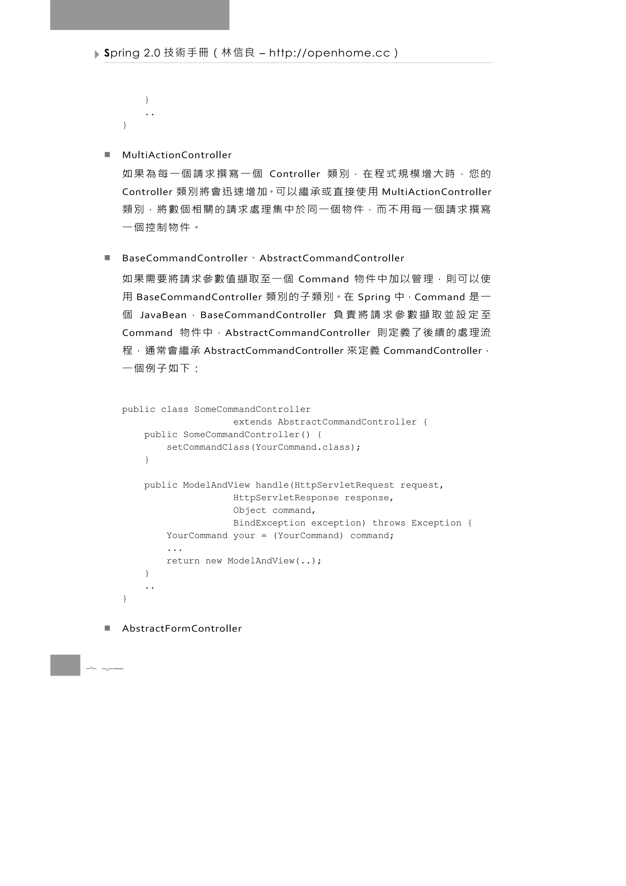 Spring 2.0   良信林（冊手術技       – http://openhome.cc       ）

         }
         ..
    }


    MultiActionController
    的您，時大增模規式程在，別類              個一寫撰求請個一每為果如
                                Controller
    Controller用 使 接 直 或 承 繼 以 可。加 增 速 迅 會 將 別 類     MultiActionController
    寫撰求請個一每用不而，件物個一同於中集理處求請的關相個數將，別類
                                           。件物制控個一
    BaseCommandController        、
                             A bstractCommandController

    使以可則，理管以加中件物            個一至取擷值數參求請將要需果如
                                     Command
    一是     ，中     在。別 類 子 的 別 類
        BaseCommandController                    用
                                               Spring       C ommand
    至定設並取擷數參求請將責負
        JavaBean   B aseCommandController  ，     個
    流理處的續後了義定則
    Command                            ，中件物
                       A bstractCommandController
    ，         義定來                          承繼會常通，程
                   AbstractCommandController        CommandController
                                           ：下如子例個一
    public class SomeCommandController
                        extends AbstractCommandController {
        public SomeCommandController() {
            setCommandClass(YourCommand.class);
        }

         public ModelAndView handle(HttpServletRequest request,
                         HttpServletResponse response,
                         Object command,
                         BindException exception) throws Exception {
             YourCommand your = (YourCommand) command;
             ...
             return new ModelAndView(..);
         }
         ..
    }


    AbstractFormController


7 24
 