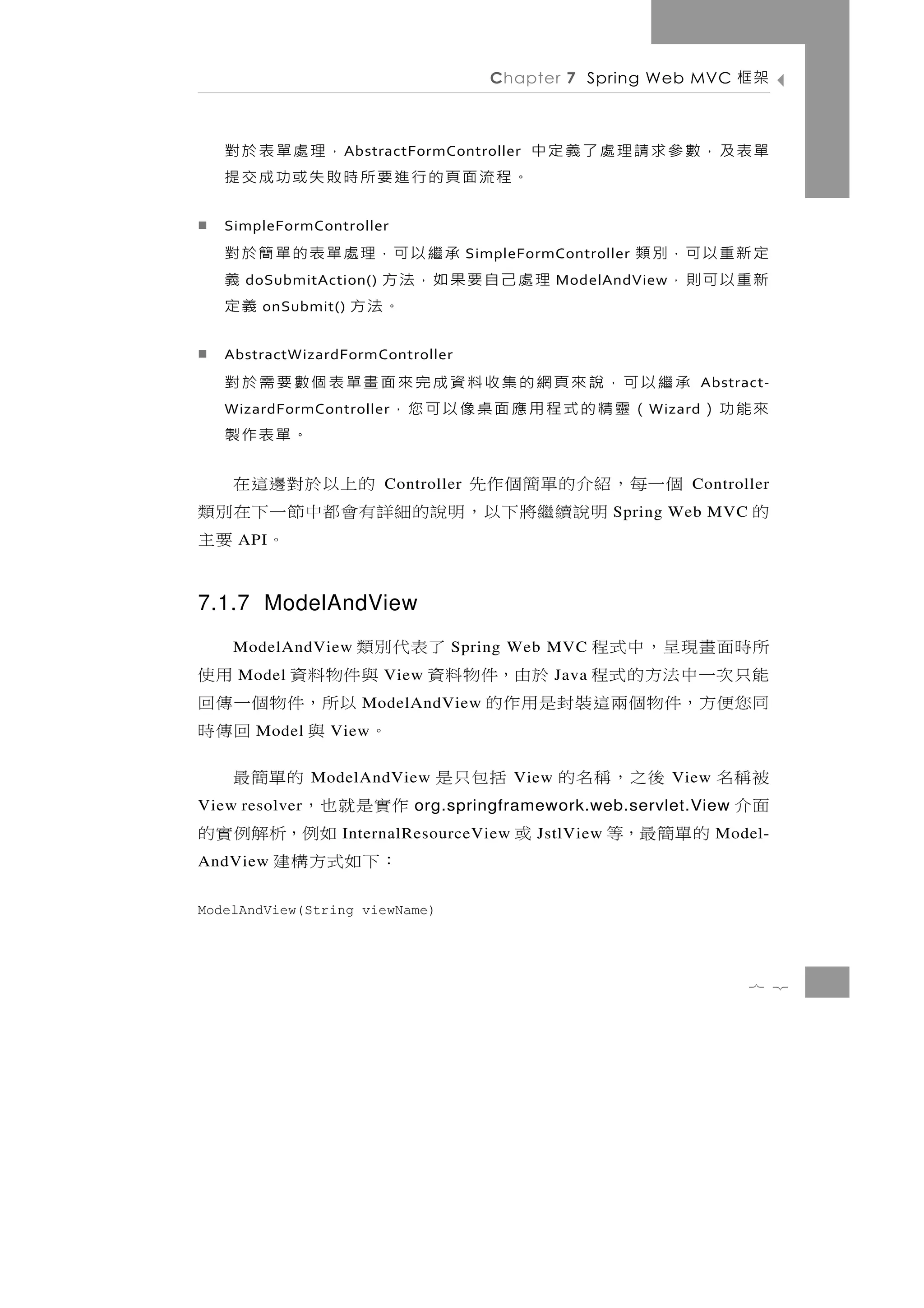 Chapter 7 Spring Web MVC            架框

              ，理處單表於對
                   A bstractFormController   單表及，數參求請理處了義定中
   。程流面頁的行進要所時敗失或功成交提
   SimpleFormController
        承 繼 以 可，理 處 單 表 的 單 簡 於 對    SimpleFormController   定 新 重 以 可，別 類
   理處己自要果如，法方
     doSubmitAction()           義                           新重以可則，
                                                 ModelAndView
               。法方
        onSubmit()            義定
   AbstractWizardFormController
        承繼以可，說來頁網的集收料資成完來面畫單表個數要需於對                                    Abstract-
   來能功）   （靈精的式程用應面桌像以可您，
   WizardFormController                                      W izard
                              。單表作製
個一每，紹介的單簡個作先               的上 以 於 對 邊 這 在
                        Controller                                Controller
    明 說 續繼將 下 以 ， 明 說 的 細 詳有會 都 中 節 一 下 在 別 類           Spring Web MVC       的
     API                            。 要主
7.1.7 ModelAndView
所時 面 畫 現 呈 ， 中 式 程
    ModelAndView               了表代別類
                                Spring Web MVC
能只次一中法方的式程 於由，件物料資 與件物料資
     Model              View                       用使
                                                 Java
同 您 便 方 ，件 物 個 兩 這 裝 封 是 用 作 的
                     ModelAndView     以 所 ，件 物 個 一 傳 回
       Model     View              。 與           回傳時
被稱名       後之，稱名的ModelAndView括包只是           的單簡最
                                          View                  View
面介
View resolver                    作 實 是 就 也，
                            org.springframework.web.servlet.View
      的單簡最，等             或
                   InternalResourceView  如例，析解例實的
                                             JstlView                   Model-
AndView                           ：下如式方構建
ModelAndView(String viewName)




                                                                             7 2
 