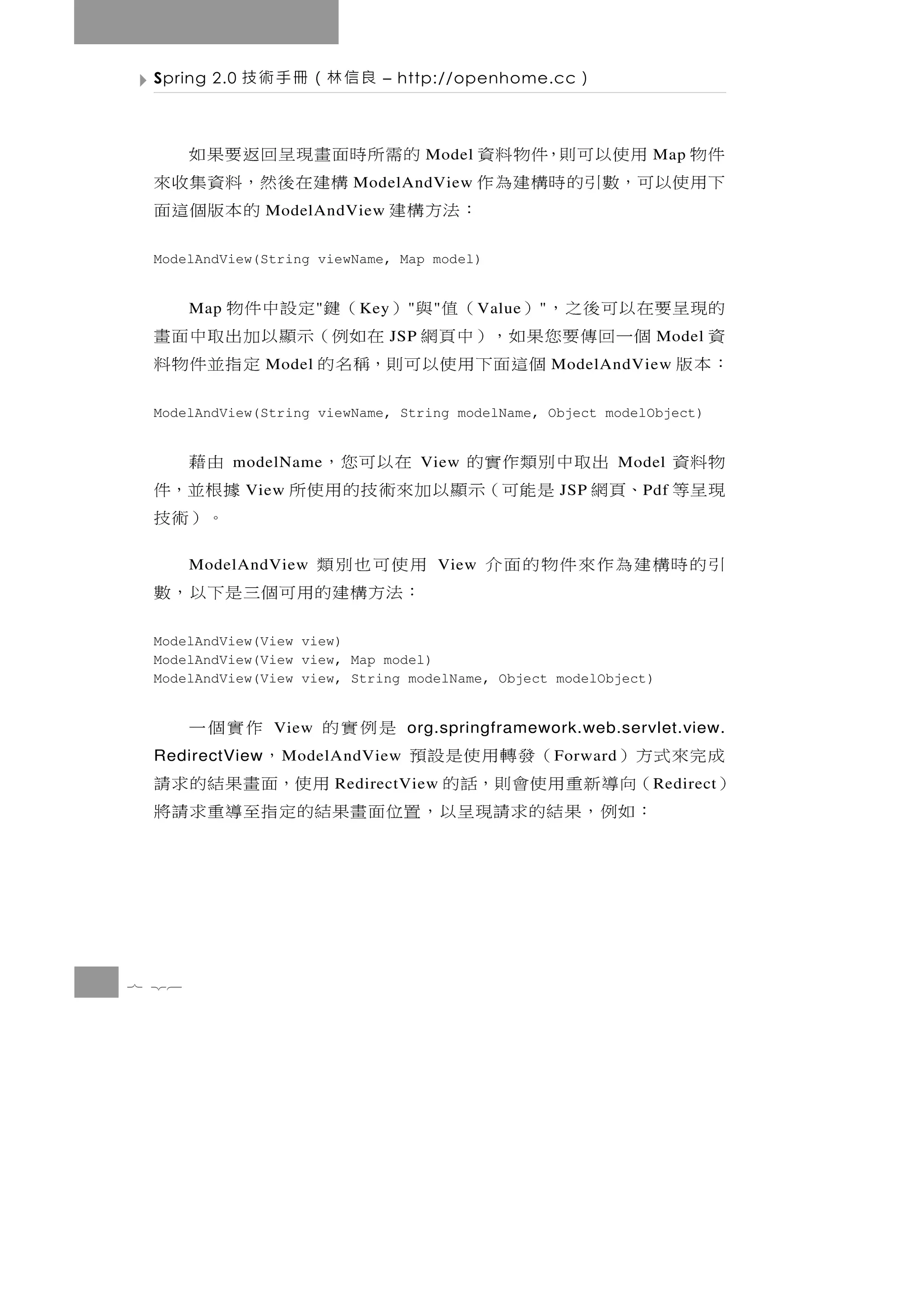 Spring 2.0   良信林（冊手術技           – http://openhome.cc             ）

 件物 用使以可則，件物料資                的 需 所時面 畫 現 呈 回 返 要 果 如
                                           Model                              Map
 下 用 使 以 可 ，數 引 的 時 構 建 為 作         構 建 在 後 然 ，料 資 集 收 來
                              ModelAndView
                           ：法方構建
                ModelAndView                 的本版個這面
 ModelAndView(String viewName, Map model)


 的現 呈 要 在 以 可 後 之 ， ） （ 值 與 ） （ 鍵 定 設 中 件 物
       Map              "     K ey     "    "      V alue   "
 資      個一回傳要您果如，）中頁網 在如例（示顯以加出取中面畫  JSP                                       Model
 ：本版               個這面下用使以可則，稱名的
                Model                   定指並件物料                  ModelAndView


 ModelAndView(String viewName, String modelName, Object modelObject)


  由藉                 物料資
             modelName     出取中別類作實的  在以可您， View                            Model
 據根並，件        View   現呈等 、頁網 是能可（示顯以加來術技的用使所                    JSP          P df
  。）術技
 用使可也別類ModelAndView                         View    引的時構建為作來件物的面介
 ： 法 方 構 建的用 可 個 三 是 下 以 ， 數
 ModelAndView(View view)
 ModelAndView(View view, Map model)
 ModelAndView(View view, String modelName, Object modelObject)


       作實個一      View   是例實的          org.springframework.web.servlet.view.
  成完來式方）
 RedirectView    （發轉用使是設預
                 M odelAndView             ，                    F orward
 ）    （向導新重用使會則，話的                     用使，面畫果結的求請
                            RedirectView                                      R edirect
      ： 如 例 ， 果 結 的 求請現 呈 以 ， 置 位 面 畫 果結的 定 指 至 導 重 求 請 將




7 26
 