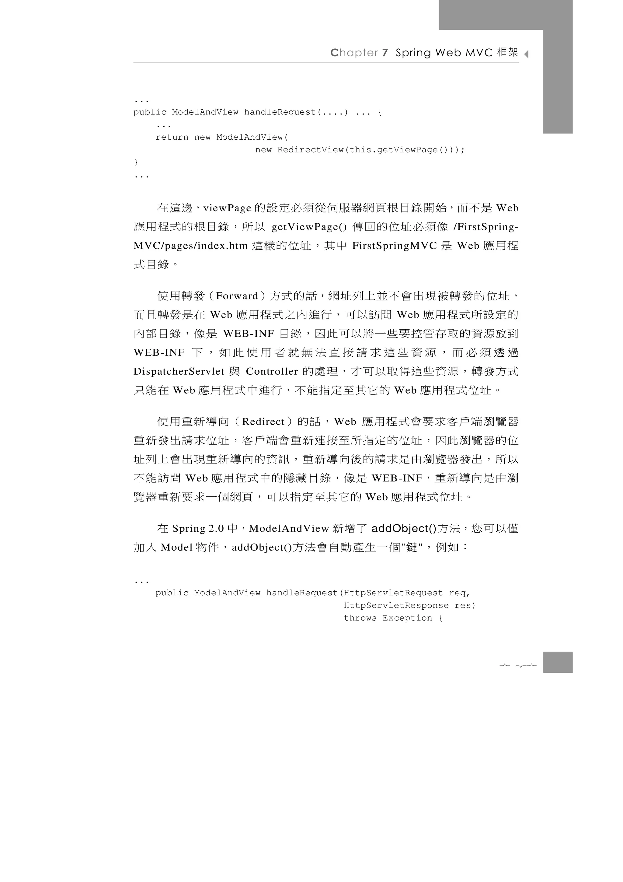 7 27
                                           throws Exception {
                                           HttpServletResponse res)
         public ModelAndView handleRequest(HttpServletRequest req,
                                                                             ...
                   "
        ：如例， 鍵 個一生產動自會法方"                 ，件物   a ddObject()
                                                       入加            Model
 僅以可您，法方         addObject()
                        了增新             ，中M odelAndView
                                                     在         Spring 2.0
                             Web
       。 址 位 式 程 用 應 的 它 其 至 定 指 以 可 ，頁網 個 一 求 要 新 重 器 覽
 瀏由是向導新重，          WEB-INF
                        是像，錄目藏隱的中式程用應 問訪能不                         Web
 以所，出發器覽瀏由是求請的後向導新重，訊資的向導新重現出會上列址
 位的器覽瀏此因，址位的定指所至接連新重會端戶客，址位求請出發新重
 器覽瀏端戶客求要會式程用應 ，話的）                W eb  （向導新重用使 R edirect
                       Web
   。 址 位 式 程 用 應 的它其 至 定 指 能 不 ， 行 進 中 式 程 用 應 在 能 只                Web
 式方發 轉 ， 源 資 些 這 得 取 以 可 才 ， 理 處 的       與     Controller      DispatcherServlet
 過透須必而，源資些這求請接直法無就者用使此如，下                                                WEB-INF
 到放源 資 的 取 存 管 控 要 些 一 將 以 可 此 因 ， 錄 目             WEB-INF
                                             是像，錄目部內
                   Web
 的定 設 所 式 程 用 應 問訪以 可 ， 行 進 內 之 式 程 用 應 在 是 發 轉 且 而          Web
 ，址位的發轉被現出會不並上列址網，話的式方）                      （發轉用使    F orward
                                                   。錄目式
 程用應 是   Web     FirstSpringMVC
                           中其，址位的樣這                       MVC/pages/index.htm
 /FirstSpring-
            像須必址位的回傳                getViewPage()
                                       以所， 錄 目 根 的 式 程 用 應
 Web是不而，始開錄目根頁網器服伺從須必定設的                       ，邊這在     v iewPage
           ...
           }
                                 new RedirectView(this.getViewPage()));
               return new ModelAndView(
               ...
           public ModelAndView handleRequest(....) ... {
           ...
 架框    Chapter 7 Spring Web MVC
 