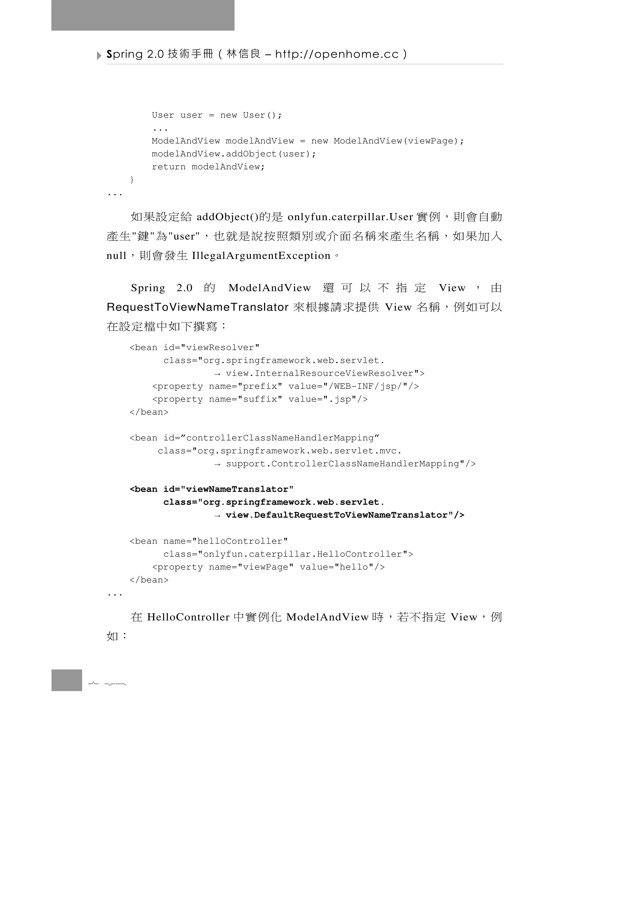 Spring 2.0      良信林（冊手術技             – http://openhome.cc    ）

            User user = new User();
            ...
            ModelAndView modelAndView = new ModelAndView(viewPage);
            modelAndView.addObject(user);
            return modelAndView;
        }
 ...

 動自會則，例實           是的       給定設果如
                        addObject()      onlyfun.caterpillar.User
 入加果如，稱名生產來稱名面介或別類照按說是就也， 為 鍵 生產
        "   "    " user"
 null         。             生發會則，
                      IllegalArgumentException

 由，    定指不以可還
        Spring    2.0   的    ModelAndView                           View
 以可如例，稱名   供提求請據根來
 RequestToViewNameTranslator                               View
                       ：寫 撰 下 如 中 檔 定 設 在
        <bean id="viewResolver"
              class="org.springframework.web.servlet.
                       → view.InternalResourceViewResolver">
            <property name="prefix" value="/WEB-INF/jsp/"/>
            <property name="suffix" value=".jsp"/>
        </bean>

        <bean id=”controllerClassNameHandlerMapping”
             class="org.springframework.web.servlet.mvc.
                       → support.ControllerClassNameHandlerMapping"/>

        <bean id="viewNameTranslator"
              class="org.springframework.web.servlet.
                       → view.DefaultRequestToViewNameTranslator"/>

        <bean name="helloController"
              class="onlyfun.caterpillar.HelloController">
            <property name="viewPage" value="hello"/>
        </bean>
 ...

        在   HelloController   化例實中       ModelAndView    定指不若，時      View   例，
 ：如
7 28
 