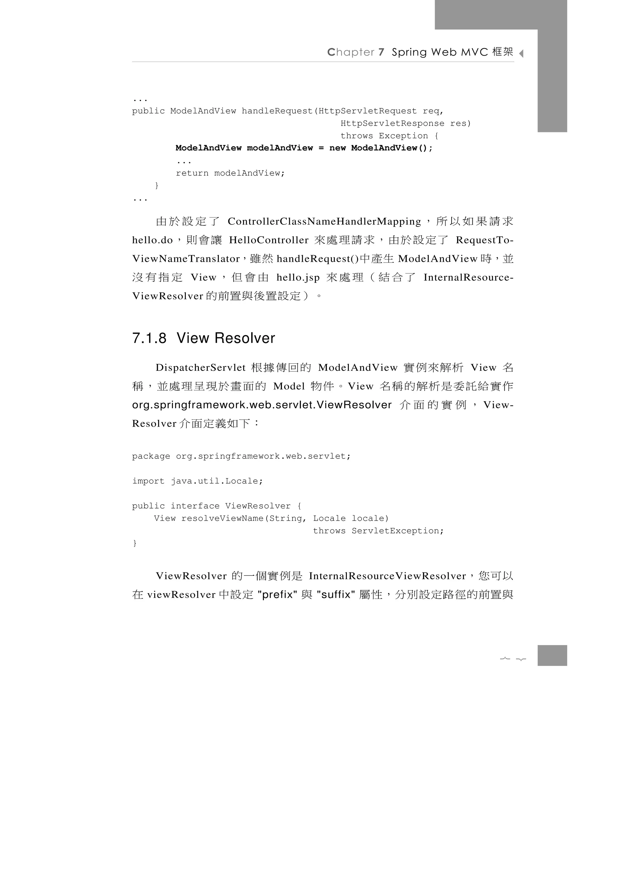 Chapter 7 Spring Web MVC       架框

...
public ModelAndView handleRequest(HttpServletRequest req,
                                      HttpServletResponse res)
                                      throws Exception {
        ModelAndView modelAndView = new ModelAndView();
        ...
        return modelAndView;
    }
...

求請果如以所，                  了定設於由
                    ControllerClassNameHandlerMapping
     了定設於由，求請理處來
hello.do                 讓會則，
                    HelloController                              RequestTo-
並，時       生產中
ViewNameTranslator  然雖，      handleRequest()           ModelAndView
        了合結（理處來
           View      由會但，   定指有沒
                            hello.jsp                      InternalResource-
ViewResolver    。）定設置後與置前的
7.1.8 View Resolver
   的回傳據根
     DispatcherServlet                 ModelAndView  名   析解來例實       View
。件物    的面畫於現呈理處並，稱          Model            V iew   作實給託委是析解的稱名
org.springframework.web.servlet.ViewResolver            ，例實的面介        View-
Resolver   ：下如義定面介
package org.springframework.web.servlet;

import java.util.Locale;

public interface ViewResolver {
    View resolveViewName(String, Locale locale)
                                 throws ServletException;
}


     ViewResolver   是例實個一的                        以可您，
                                      InternalResourceViewResolver
在   viewResolver   與    定設中
                         "prefix"      "suffix"   與置前 的 徑 路 定 設 別 分 ， 性 屬

                                                                            7 2
 