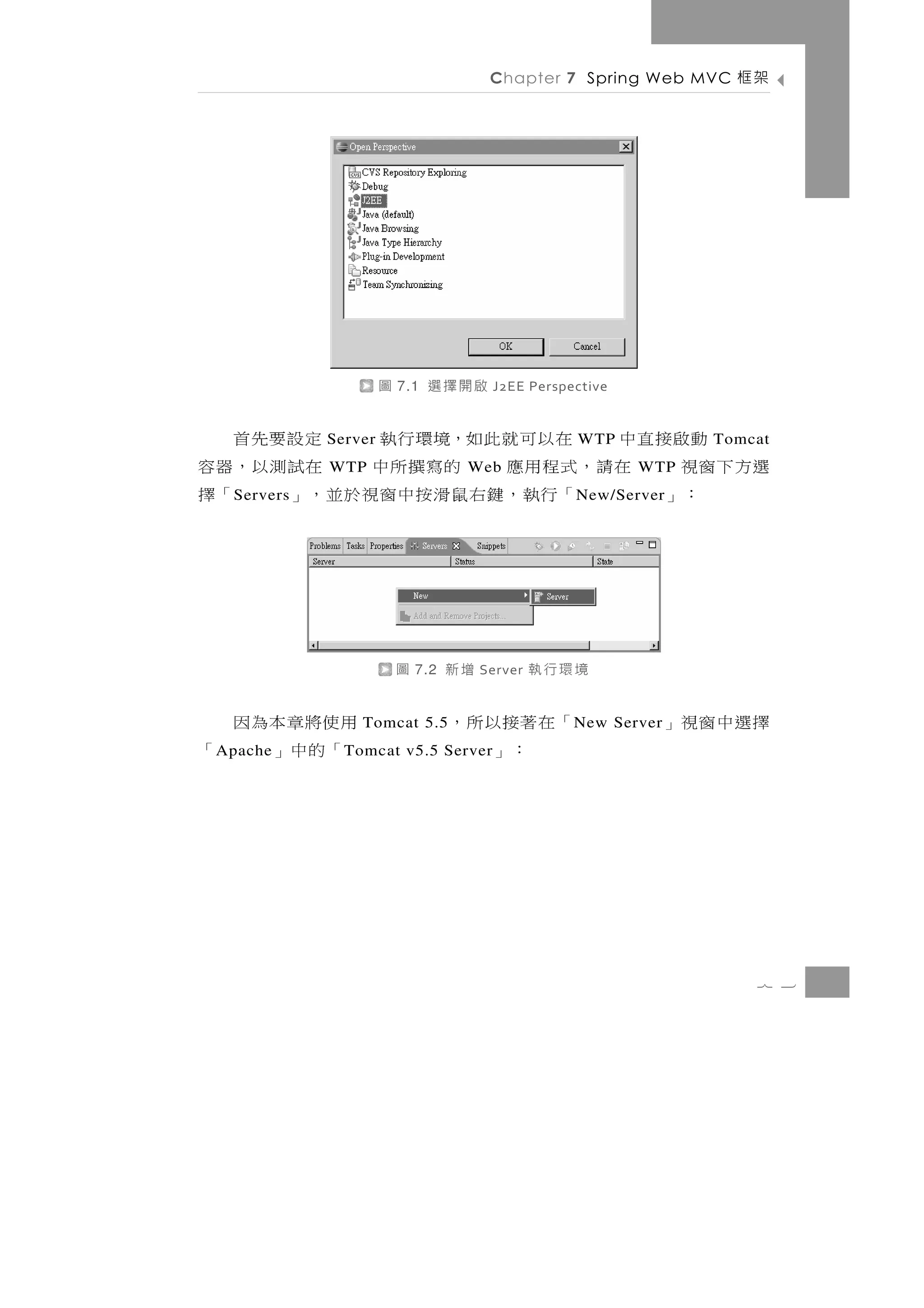 Chapter 7 Spring Web MVC     架框




                       圖   7.1   啟開擇選      J2EE Perspective


   動啟接直中 在以可就此如，境環行執
              Server               定設要先首              WTP             Tomcat
選方下窗視 在請，式程用應 的寫撰所中 在試測以，器容
              WTP                     Web                     WTP
    ：」   「行執 ， 鍵 右 鼠 滑 按 中 窗 視 於 並 ， 」
   S ervers                              「擇           N ew/Server




                           圖   7.2   增新   Server   境環行執
用使將章本為因           Tomcat 5.5         「在著接以所，          N ew Server   擇選中窗視」
 「的中」
 A pache「       T omcat v5.5 Server     ：」




                                                                          7 3
 