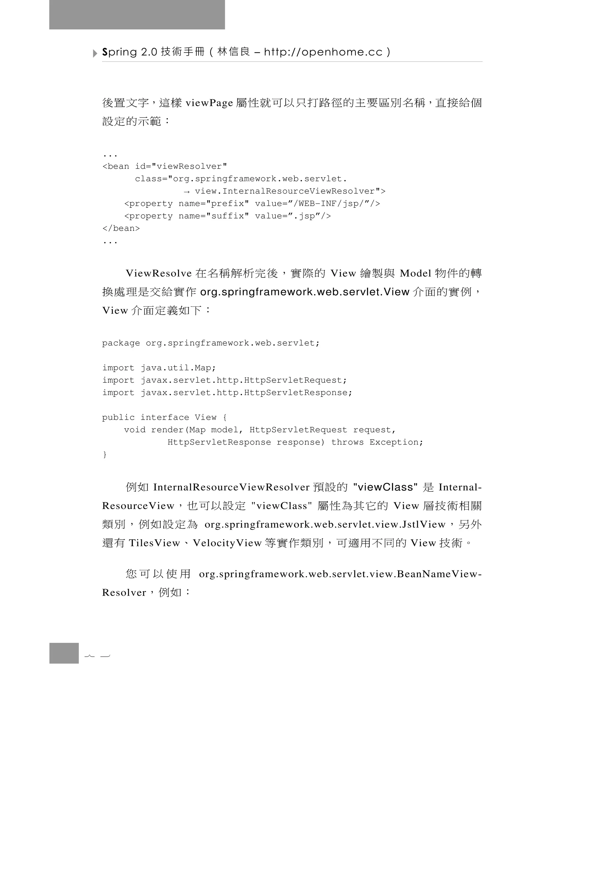 Spring 2.0   良信林（冊手術技          – http://openhome.cc    ）

  樣這，字文置後            viewPage   個給接直，稱名別區要主的徑路打只以可就性屬
   ：範示的定設
  ...
  <bean id="viewResolver"
        class="org.springframework.web.servlet.
                 → view.InternalResourceViewResolver">
      <property name="prefix" value=”/WEB-INF/jsp/”/>
      <property name="suffix" value=”.jsp”/>
  </bean>
  ...


  的際實，後完析解稱名在
      ViewResolve                              View   轉的件物   與製繪
                                                             Model
             作實給交是理處換                                 ，例實的面介
                       org.springframework.web.servlet.View
  View     ：下如義定面介
  package org.springframework.web.servlet;

  import java.util.Map;
  import javax.servlet.http.HttpServletRequest;
  import javax.servlet.http.HttpServletResponse;

  public interface View {
      void render(Map model, HttpServletRequest request,
              HttpServletResponse response) throws Exception;
  }


      是     的設預             如例
             InternalResourceViewResolver          "viewClass"       Internal-
  關相術技層  的它其為性屬
  ResourceView      定設以可也，       "viewClass"               View
  外另，                   為定設如例，別類
                        org.springframework.web.servlet.view.JstlView
   。術技 的同不用適可，別類作實等
         TilesView       、     有還
                      V elocityView                           View

                         用使以可您
                       org.springframework.web.servlet.view.BeanNameView-
  Resolver              ：如例，

7 3
 