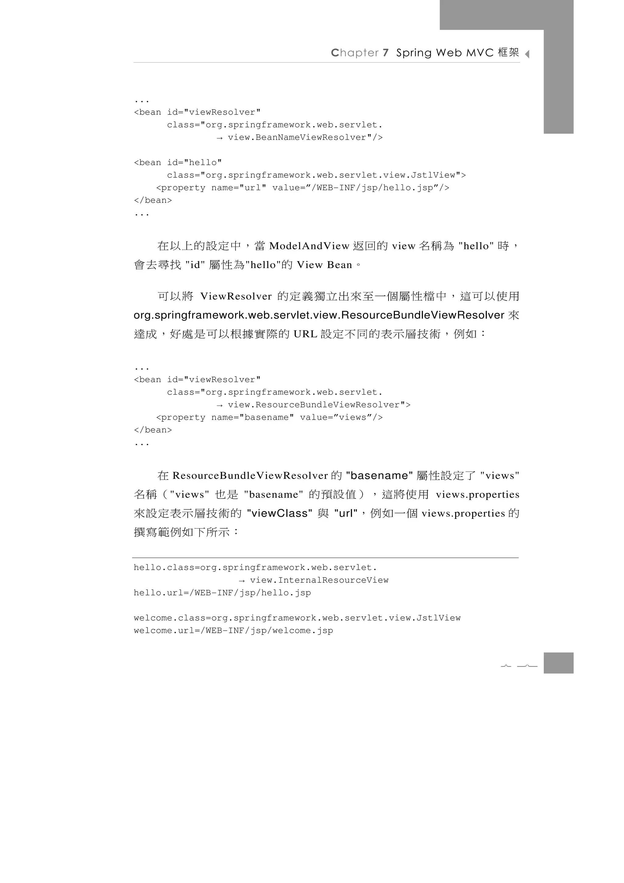 Chapter 7 Spring Web MVC            架框

...
<bean id="viewResolver"
      class="org.springframework.web.servlet.
               → view.BeanNameViewResolver"/>

<bean id="hello"
      class="org.springframework.web.servlet.view.JstlView">
    <property name="url" value=”/WEB-INF/jsp/hello.jsp”/>
</bean>
...


                   的回返             當，中定設的上以在
                         ModelAndView            view   為稱名    "hello"   ，時
         "id"          。
                    " hello"   的     為性屬 找尋去會
                               View Bean

用使以可這，中檔性屬個一至來出立獨義定的
            ViewResolver                     將以可
來
org.springframework.web.servlet.view.ResourceBundleViewResolver
   ： 如 例 ， 術 技 層 示 表 的 同 不 定 設 的 際 實據根 以 可 是 處 好 ， 成 達
                               URL


...
<bean id="viewResolver"
      class="org.springframework.web.servlet.
               → view.ResourceBundleViewResolver">
    <property name="basename" value=”views”/>
</bean>
...


      在                         了定設性屬
       ResourceBundleViewResolver          的
                                       "basename"                  "views"
是也    （稱名
      " views"     "basename"       用使將這，）值設預的            views.properties
的術技層示表定設來           "viewClass"      個一如例， 與
                                     "url"              views.properties   的
：示所下如例範寫撰
hello.class=org.springframework.web.servlet.
                   → view.InternalResourceView
hello.url=/WEB-INF/jsp/hello.jsp

welcome.class=org.springframework.web.servlet.view.JstlView
welcome.url=/WEB-INF/jsp/welcome.jsp


                                                                         7 31
 