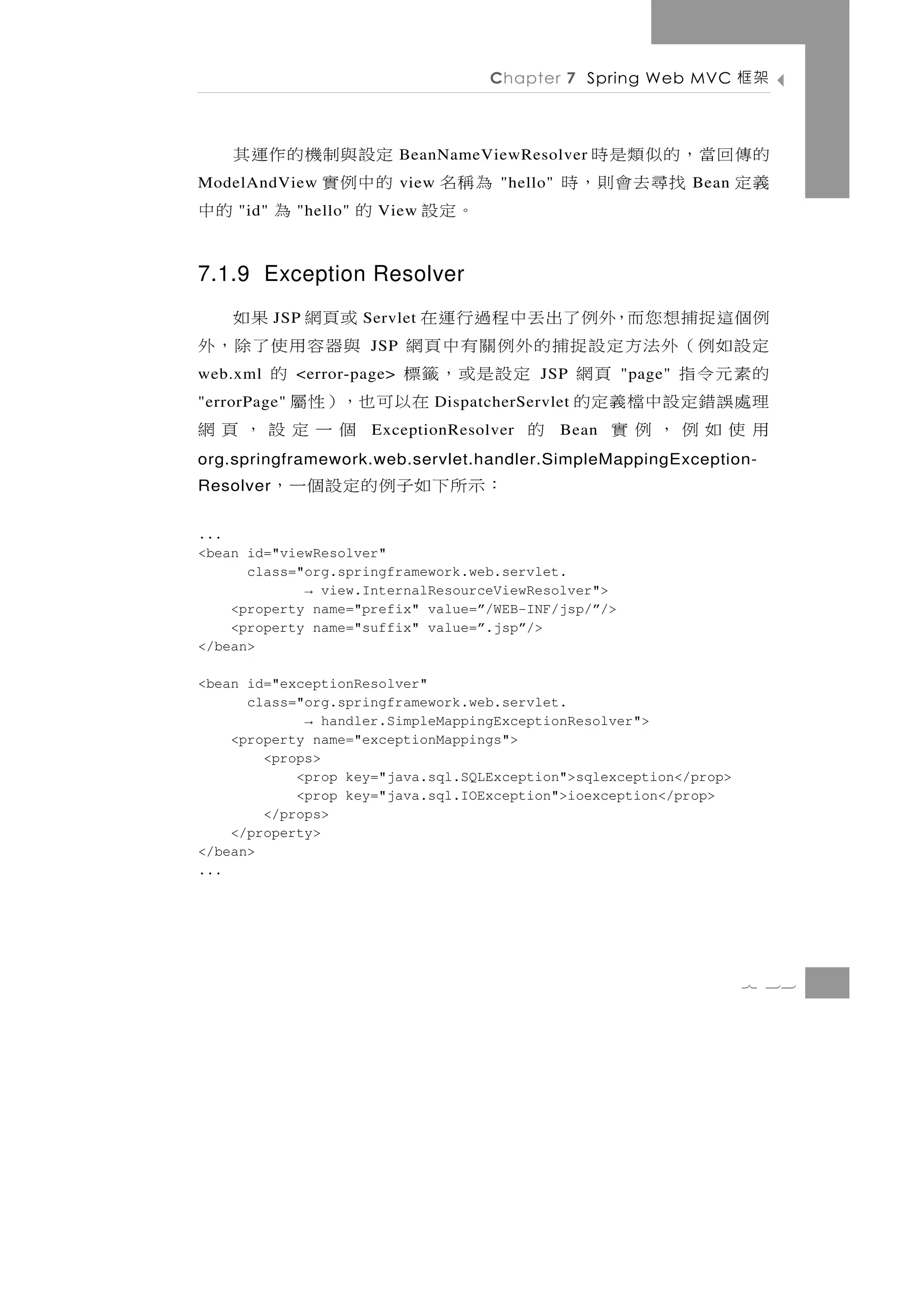 Chapter 7 Spring Web MVC           架框

     定設 與 制 機 的 作 運 其          BeanNameViewResolver 的傳回當，的似類是時
為稱名 的中例實
ModelAndView                   view       "hello"   義定 找尋去會則，時      Bean
 。定設 的
     "id"      為 的中
              "hello"    View



7.1.9 Exception Resolver
例個這捉捕想您而，外例了出丟中程過行運在
            JSP              或頁網 果如
                        Servlet
定設如例（外法方定設捉捕的外例關有中頁網 與器容用使了除，外
                         JSP
的素元令指
web.xml         頁網 定設是或，籤標
              <error-page>        的            JSP         "page"
理處 誤 錯 定 設 中 檔 義 定 的
"errorPage"              在以可也，）性屬 DispatcherServlet
用使如例，例實              的       個一定設，頁網
                         ExceptionResolver          Bean
org.springframework.web.servlet.handler.SimpleMappingException-
Resolver    ：示所下如子例的定設個一，
...
<bean id="viewResolver"
      class="org.springframework.web.servlet.
             → view.InternalResourceViewResolver">
    <property name="prefix" value=”/WEB-INF/jsp/”/>
    <property name="suffix" value=”.jsp”/>
</bean>

<bean id="exceptionResolver"
      class="org.springframework.web.servlet.
             → handler.SimpleMappingExceptionResolver">
    <property name="exceptionMappings">
        <props>
            <prop key="java.sql.SQLException">sqlexception</prop>
            <prop key="java.sql.IOException">ioexception</prop>
        </props>
    </property>
</bean>
...




                                                                           7 33
 