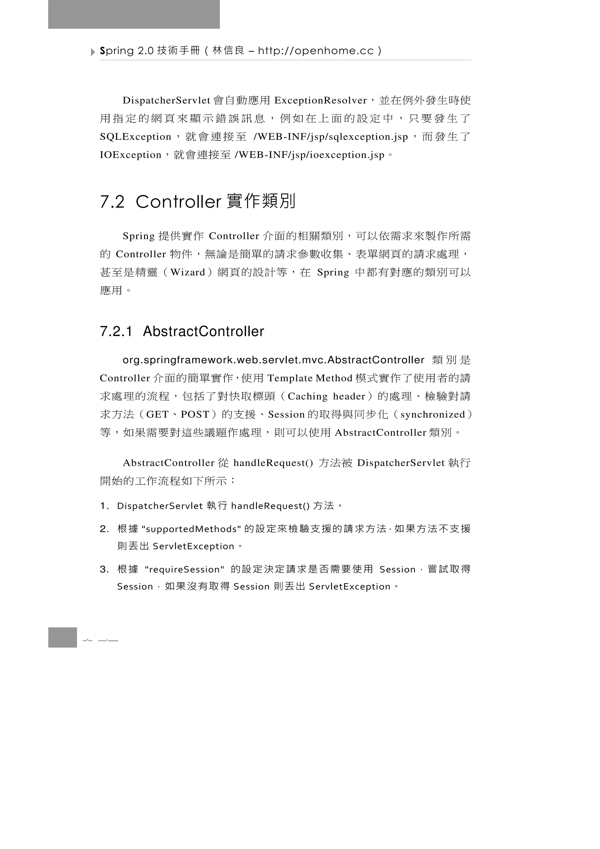 Spring 2.0     良信林（冊手術技            – http://openhome.cc          ）

 使時 生 發 外 例 在 並 ， 用應動自會
       DispatcherServlet                   ExceptionResolver
 了生發要只，中定設的面上在如例，息訊誤錯示顯來頁網的定指用
 了生發而，
 SQLException       至接連會就，           /WEB-INF/jsp/sqlexception.jsp
 IOException 。       至接連會就，       /WEB-INF/jsp/ioexception.jsp



 7.2 Controller 實作類別
 需 所 作 製 來 求 需 依 以可 ， 別 類 關 相 的 面 介
       Spring                Controller    作實供提
 ， 理處求 請 的 頁 網 單 表 、 集收數 參 求 請 的 單 簡 是 論 無 ， 件 物
      Controller                                      的
 以可別類的應對有都中        W izard 在，等計設的頁網 ）            （靈精是至甚
                                                      Spring
                                                    。用應
 7.2.1 AbstractController
  是別類  org.springframework.web.servlet.mvc.AbstractController
  請的者用使了作實式模
 Controller              用使，作實單簡的面介       Template Method
  請對驗檢、理處的）          （頭標取快對了括包，程流的理處求         C aching header
 ）      （化步同與得取的
            G ET         、援支的） 、 （法方求
                     P OST                S ession                      s ynchronized
   。別類         用使 以 可 則 ， 理 處 作 題議些 這 對 要 需 果 如 ， 等       AbstractController

  行執         被法方
       AbstractController      從 handleRequest()               DispatcherServlet
                              ： 示所下 如 程 流 作 工 的 始 開
 1. DispatcherServlet      。法方                 行執
                                 handleRequest()

 2.   援 支 不 法 方 果 如，法 方 求 請 的 援 支 驗 檢 來 定 設 的
           "supportedMethods"                           據根
              ServletException               。         出丟則
 3.   得取試嘗，           用使要需否是求請定決定設的
           "requireSession"                             據根         Session
      Session     。               出丟則
                                 Session       得取有沒果如，
                                                     ServletException




7 34
 