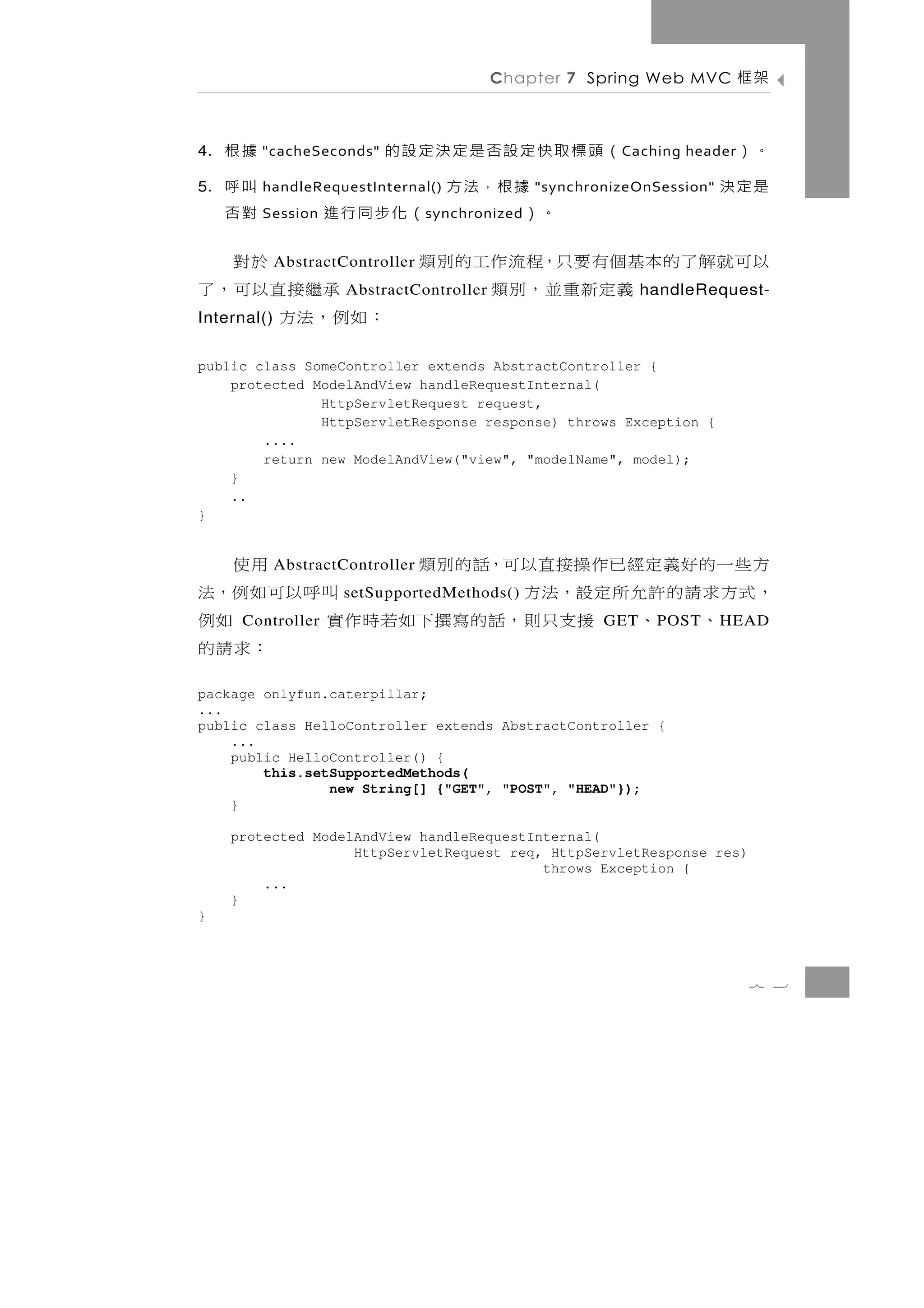 Chapter 7 Spring Web MVC           架框

4.   據根             （頭標取快定設否是定決定設的
          "cacheSeconds"                                    C aching header。）
5.   叫呼                   據根，法方
          handleRequestInternal()                 "synchronizeOnSession"   是定決
     對否   Session       。）      （化步同行進
                                  s ynchronized


          於對 AbstractController   以可就解了的本基個有要只，程流作工的別類
   承繼 接 直 以 可 ， 了     AbstractController  義定新重並，別類              handleRequest-
：如例，法方
Internal()


public class SomeController extends AbstractController {
    protected ModelAndView handleRequestInternal(
               HttpServletRequest request,
               HttpServletResponse response) throws Exception {
        ....
        return new ModelAndView("view", "modelName", model);
    }
    ..
}


方些一的好義定經已作操接直以可，話的別類
             AbstractController         用使
， 式 方 求 請 的 許 允 所 定 設， 法 方          叫呼以可如例，法
                     setSupportedMethods()
      、 、 援 支只則 ， 話 的 寫 撰 下 如 若 時 作 實
      Controller                           如例             GET    P OST     H EAD
                                        ：求請的
package onlyfun.caterpillar;
...
public class HelloController extends AbstractController {
    ...
    public HelloController() {
        this.setSupportedMethods(
                new String[] {"GET", "POST", "HEAD"});
    }

     protected ModelAndView handleRequestInternal(
                    HttpServletRequest req, HttpServletResponse res)
                                           throws Exception {
         ...
     }
}



                                                                              7 3
 