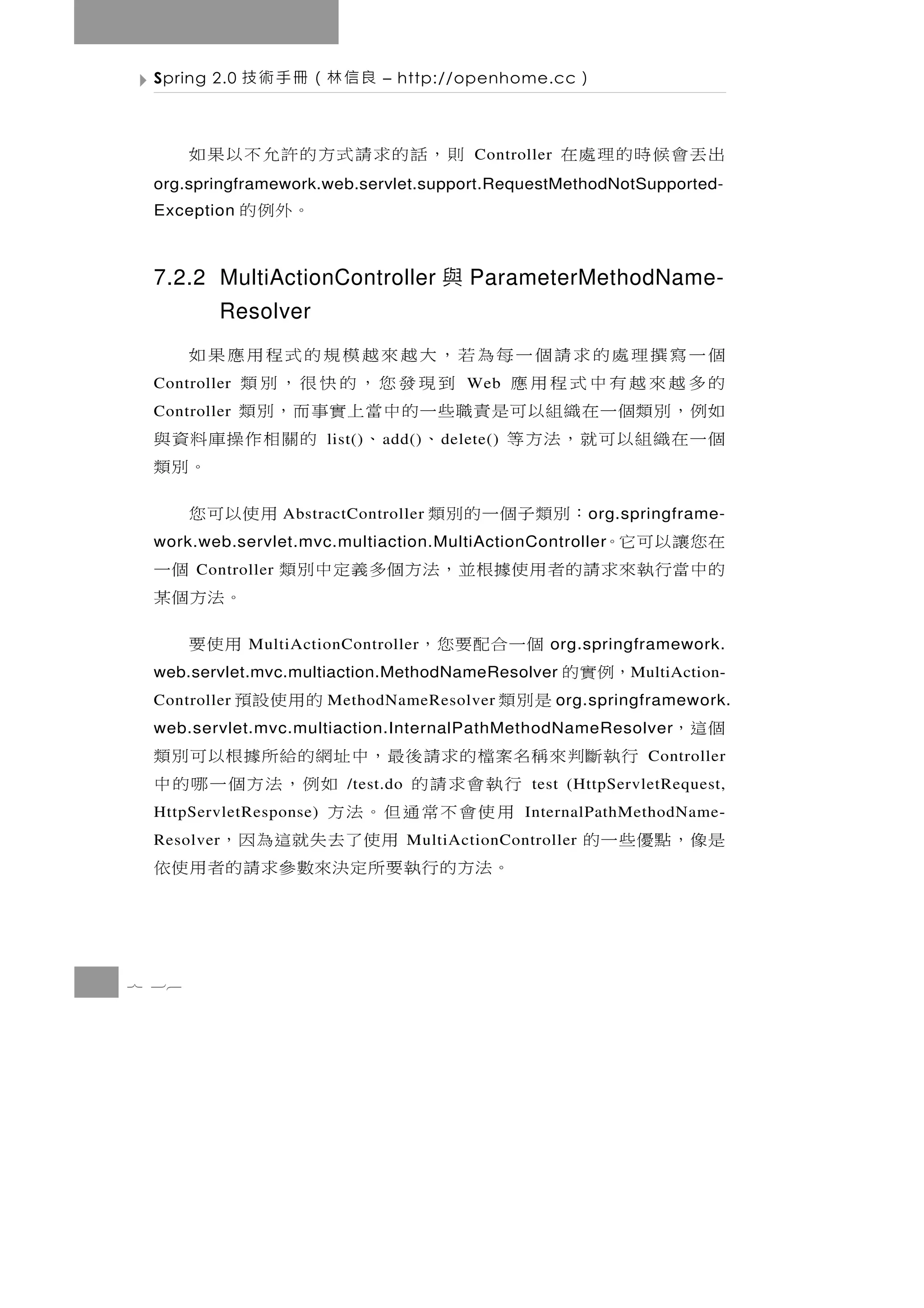 Spring 2.0   良信林（冊手術技            – http://openhome.cc         ）

       則，話的求請式方的許允不以果如                          Controller   出丟會候時的理處在
 org.springframework.web.servlet.support.RequestMethodNotSupported-
 Exception    。外例的

 7.2.2 MultiActionController 與 ParameterMethodName-
          Resolver
 個一寫撰理處的求請個一每為若，大越來越模規的式程用應果如
 的多越來越有中式程用應
 Controller                到現發您，的快很，別類         Web
 如例，別類個一在織組以可是責職些一的中當上實事而，別類
 Controller
 個一在織組以可就，法方等                、 、 的關相作操庫料資與
                         list()   a dd()   d elete()
                                                     。別類
              ：別 類 子 個 一 的 別 類
                    AbstractController         用使以可您            o rg.springframe-
 在您讓以可它。
 work.web.servlet.mvc.multiaction.MultiActionController
 的 中當行 執 來 求 請 的 者 用 使據根 並 ， 法 方 個 多 義 定 中 別 類
       Controller                                      個一
                                                 。法方個某
                   個一合配要您，
              MultiActionController              用使要     org.springframework.
         ，例實的
 web.servlet.mvc.multiaction.MethodNameResolver                      M ultiAction-
 Controller       是別類                     的用使設預
                         MethodNameResolver                  org.springframework.
 個 這，
 web.servlet.mvc.multiaction.InternalPathMethodNameResolver
        行執斷判來稱名案檔的求請後最，中址網的給所據根以可別類                                    Controller
                     行執會求請的 /test.do    如例，法方個一哪的中     test (HttpServletRequest,
 HttpServletResponse) 用使會不常通但。法方                       InternalPathMethodName-
 是像，點優些一的
 Resolver                        用使了去失就這為因，
                                       MultiActionController
                      。法 方 的 行 執 要 所 定 決來數 參 求 請 的 者 用 使 依


7 36
 