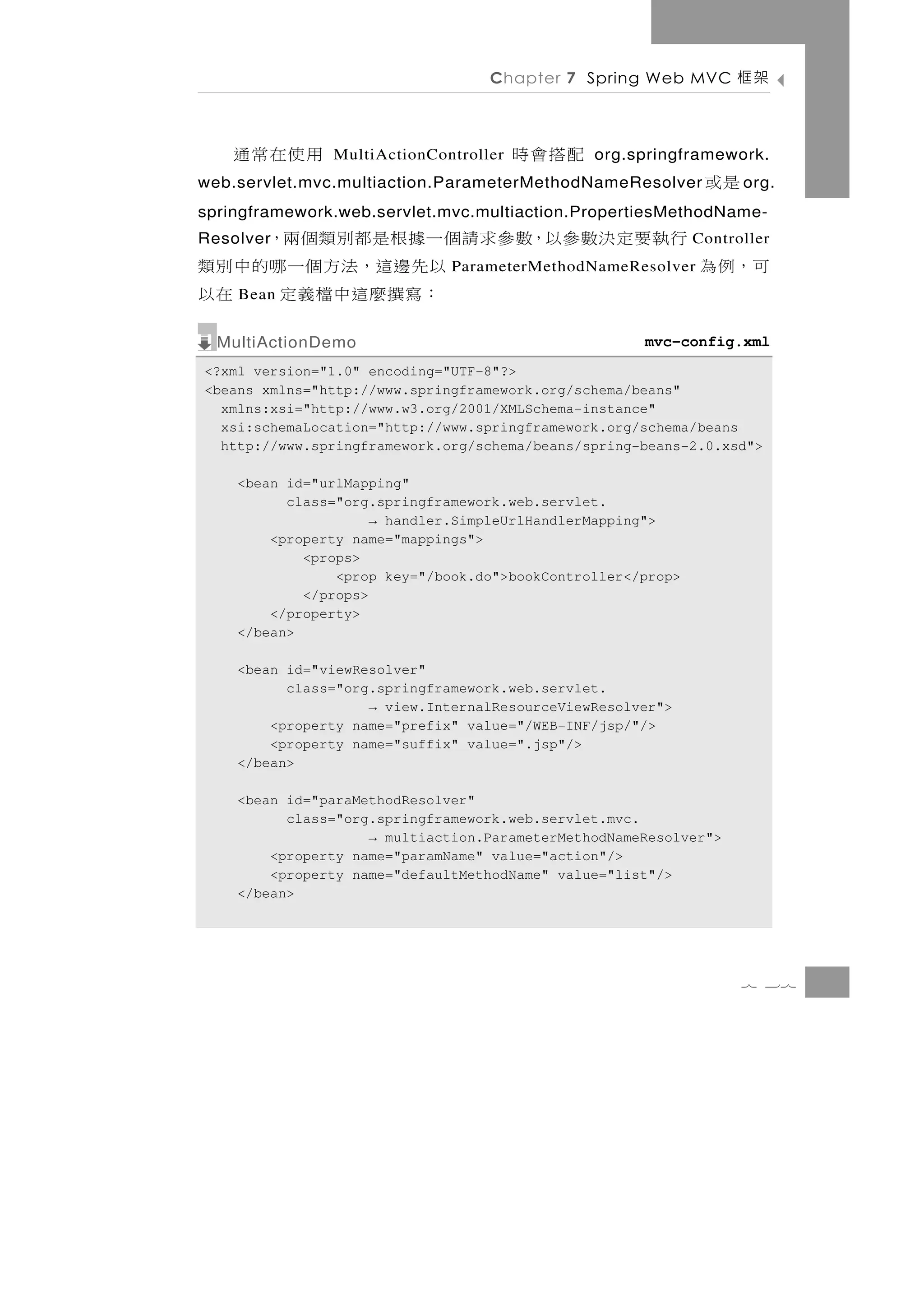 Chapter 7 Spring Web MVC        架框

    用使在常通      MultiActionController   配搭會時    org.springframework.
web.servlet.mvc.multiaction.ParameterMethodNameResolver       是或   o rg.
springframework.web.servlet.mvc.multiaction.PropertiesMethodName-
       行執要定決數參以，數參求請個一據根是都別類個兩，
Resolver                                                     Controller
可， 例 為               以 先 邊 這， 法 方 個 一 哪 的 中 別 類
                              ParameterMethodNameResolver
    Bean             ：寫撰麼這中檔義定 在以
  MultiActionDemo                                    mvc-config.xml
<?xml version="1.0" encoding="UTF-8"?>
<beans xmlns="http://www.springframework.org/schema/beans"
  xmlns:xsi="http://www.w3.org/2001/XMLSchema-instance"
  xsi:schemaLocation="http://www.springframework.org/schema/beans
  http://www.springframework.org/schema/beans/spring-beans-2.0.xsd">

    <bean id="urlMapping"
          class="org.springframework.web.servlet.
                     → handler.SimpleUrlHandlerMapping">
        <property name="mappings">
            <props>
                <prop key="/book.do">bookController</prop>
            </props>
        </property>
    </bean>

    <bean id="viewResolver"
          class="org.springframework.web.servlet.
                    → view.InternalResourceViewResolver">
        <property name="prefix" value="/WEB-INF/jsp/"/>
        <property name="suffix" value=".jsp"/>
    </bean>

    <bean id="paraMethodResolver"
          class="org.springframework.web.servlet.mvc.
                    → multiaction.ParameterMethodNameResolver">
        <property name="paramName" value="action"/>
        <property name="defaultMethodName" value="list"/>
    </bean>




                                                                   7 37
 