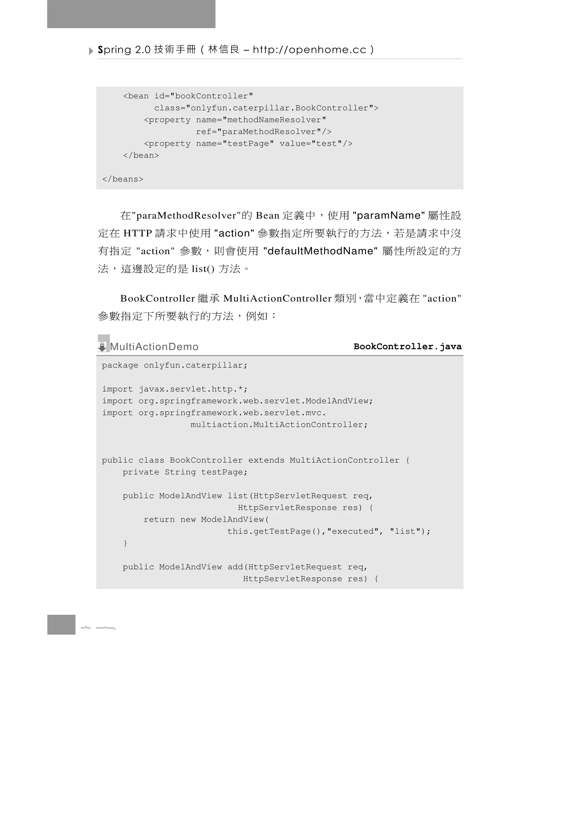 Spring 2.0   良信林（冊手術技           – http://openhome.cc   ）

       <bean id="bookController"
             class="onlyfun.caterpillar.BookController">
           <property name="methodNameResolver"
                     ref="paraMethodResolver"/>
           <property name="testPage" value="test"/>
       </bean>

  </beans>



 設性屬              用 使 ，中 義 定 的
         " paraMethodResolver"      Bean              在
                                                     "paramName"
 沒中求 請 是 若 ， 法 方 的 行執 要 所 定 指 數 參
       HTTP              "action"        用使中求請          在定
 方的定設所性屬 "action"                用使會則，數參              定指有
                                     "defaultMethodName"
                    list()        。法方 是的定設邊這，法
      在義定中當，別類
       BookController                   承繼
                             MultiActionController               "action"
                              ： 如 例 ， 法 方的行 執 要 所 下 定 指 數 參
   MultiActionDemo                                   BookController.java
  package onlyfun.caterpillar;

  import javax.servlet.http.*;
  import org.springframework.web.servlet.ModelAndView;
  import org.springframework.web.servlet.mvc.
                   multiaction.MultiActionController;



  public class BookController extends MultiActionController {
      private String testPage;

       public ModelAndView list(HttpServletRequest req,
                             HttpServletResponse res) {
           return new ModelAndView(
                           this.getTestPage(),"executed", "list");
       }

       public ModelAndView add(HttpServletRequest req,
                              HttpServletResponse res) {




7 38
 