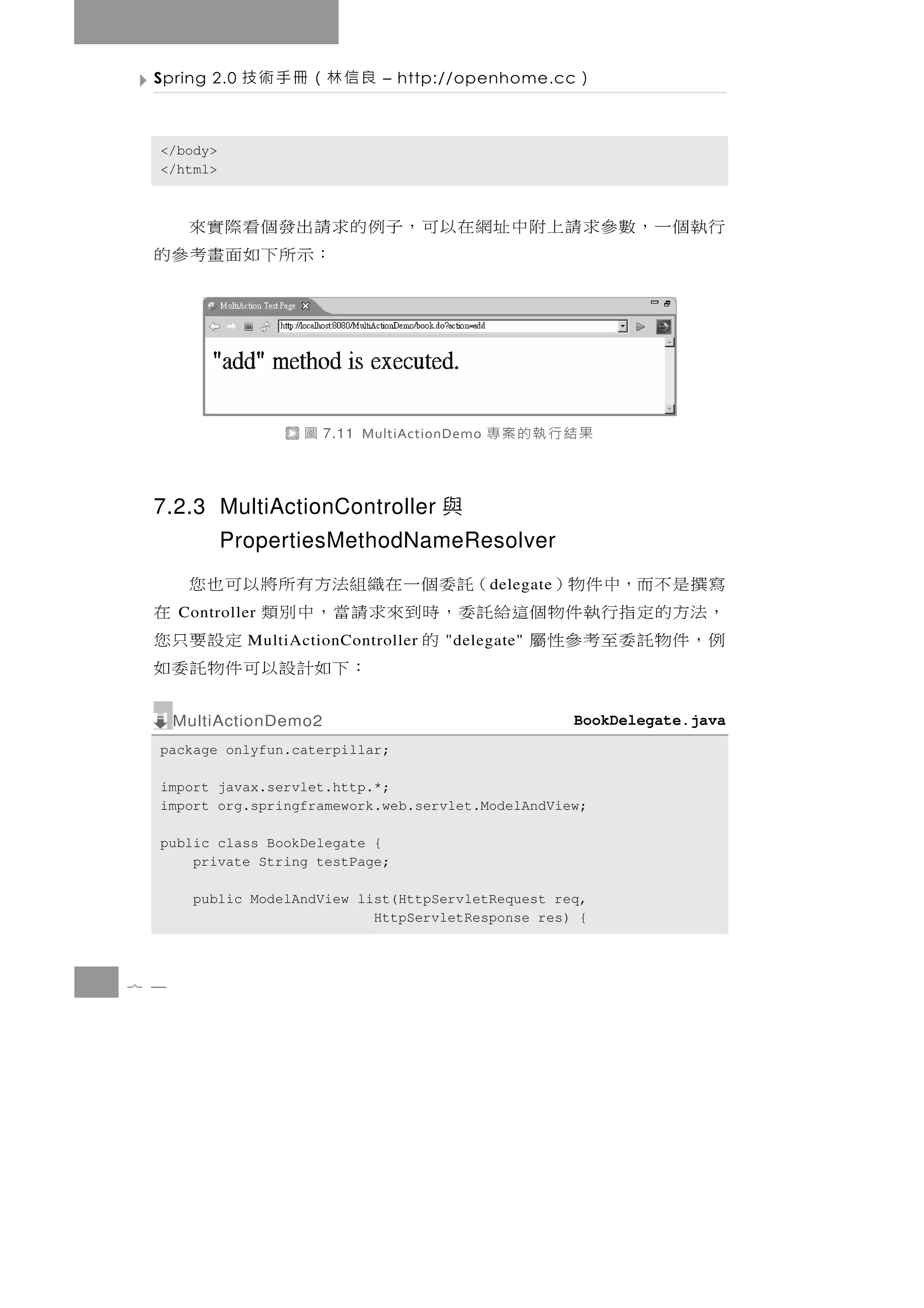 Spring 2.0   良信林（冊手術技         – http://openhome.cc        ）

  </body>
  </html>



  行執個一，數參求請上附中址網在以可，子例的求請出發個看際實來
                        ：示 所 下 如 面 畫 考 參 的




                     圖   7.11 MultiActionDemo   果結行執的案專

  7.2.3 MultiActionController 與
            PropertiesMethodNameResolver
  寫撰是不而，中件物）            （託委個一在織組法方有所將以可也您       d elegate
  ， 法方的 定 指 行 執 件 物 個 這給託 委 ， 時 到 來 求 請 當 ， 中 別 類
      Controller                                          在
  例，件 物 託 委 至 考 參 性 屬         的
               MultiActionController    "delegate"定設要只您
                                      ： 下如計 設 以 可 件 物 託 委 如
      MultiActionDemo2                                      BookDelegate.java
  package onlyfun.caterpillar;

  import javax.servlet.http.*;
  import org.springframework.web.servlet.ModelAndView;

  public class BookDelegate {
      private String testPage;

        public ModelAndView list(HttpServletRequest req,
                              HttpServletResponse res) {



7 4
 