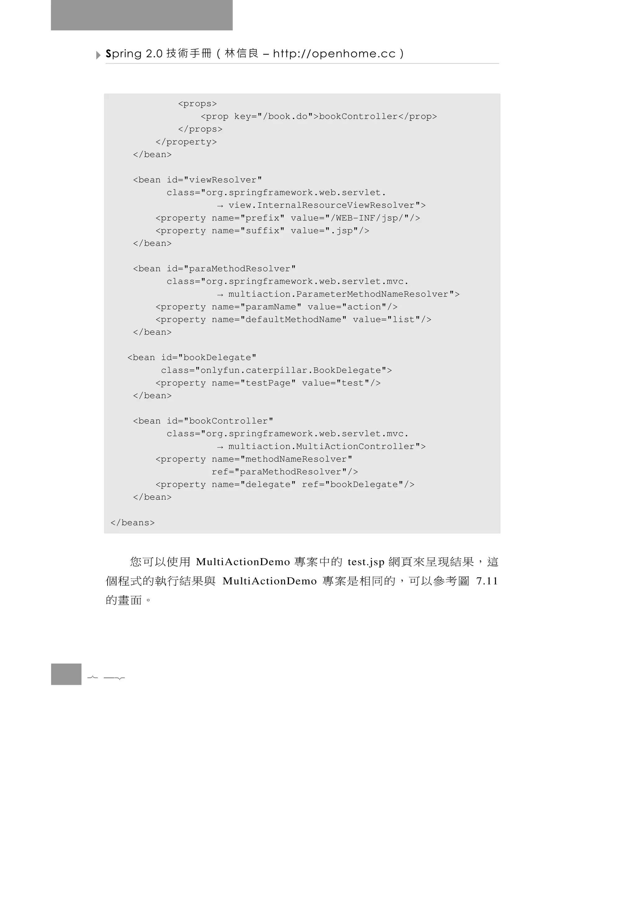 Spring 2.0   良信林（冊手術技         – http://openhome.cc      ）

               <props>
                   <prop key="/book.do">bookController</prop>
               </props>
           </property>
       </bean>

       <bean id="viewResolver"
             class="org.springframework.web.servlet.
                      → view.InternalResourceViewResolver">
           <property name="prefix" value="/WEB-INF/jsp/"/>
           <property name="suffix" value=".jsp"/>
       </bean>

       <bean id="paraMethodResolver"
             class="org.springframework.web.servlet.mvc.
                      → multiaction.ParameterMethodNameResolver">
           <property name="paramName" value="action"/>
           <property name="defaultMethodName" value="list"/>
       </bean>

       <bean id="bookDelegate"
             class="onlyfun.caterpillar.BookDelegate">
            <property name="testPage" value="test"/>
        </bean>

       <bean id="bookController"
             class="org.springframework.web.servlet.mvc.
                      → multiaction.MultiActionController">
           <property name="methodNameResolver"
                     ref="paraMethodResolver"/>
           <property name="delegate" ref="bookDelegate"/>
       </bean>

  </beans>



   用使以可您           MultiActionDemo   這，果結現呈來頁網   的中案專
                                              test.jsp
 與果結行執的式程個             MultiActionDemo 圖考參以可，的同相是案專                 7.11
      。面畫的


7 42
 