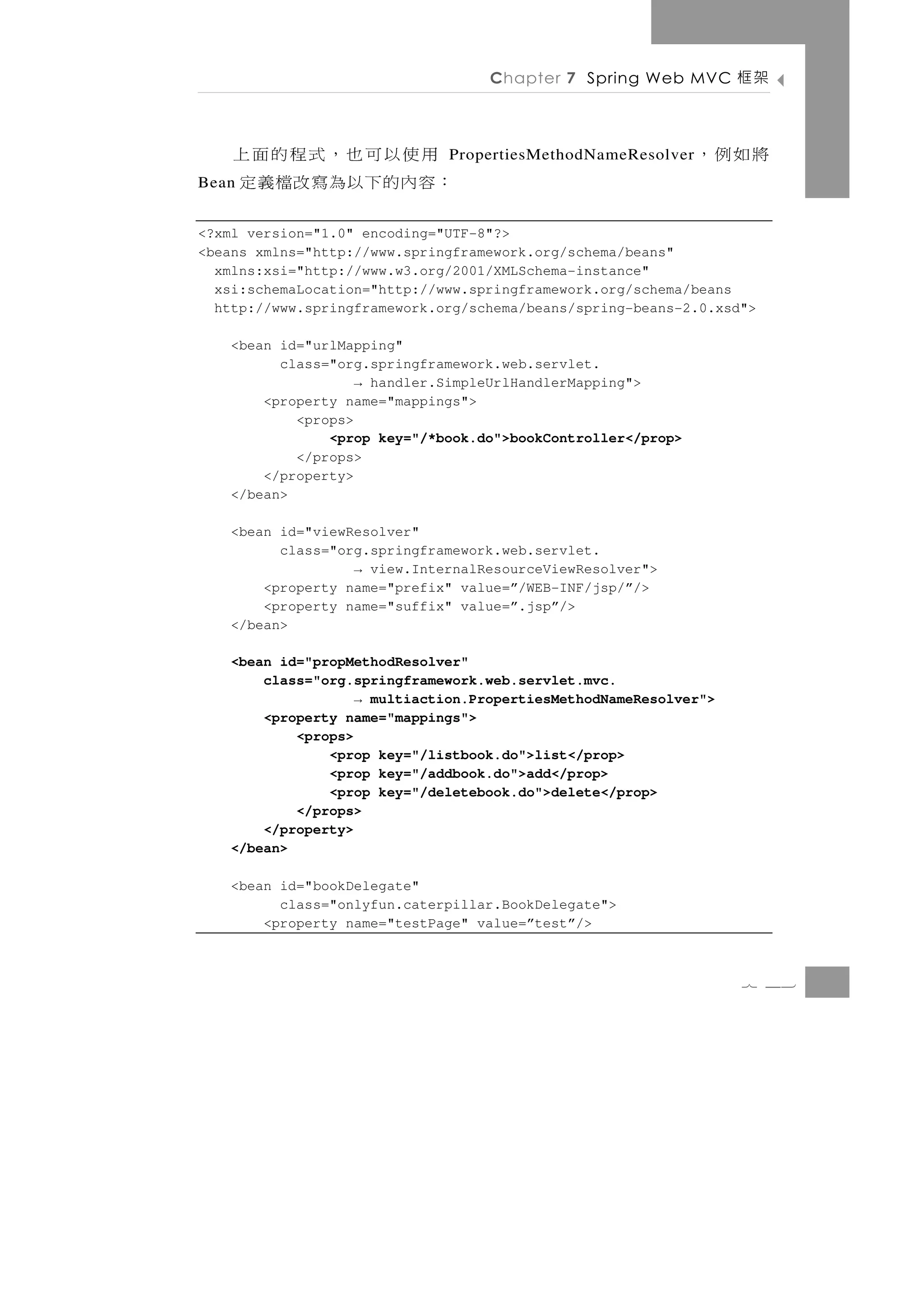 Chapter 7 Spring Web MVC       架框

     用使以可也，式程的面上              PropertiesMethodNameResolver   將如例，
Bean：容內的下以為寫改檔義定
<?xml version="1.0" encoding="UTF-8"?>
<beans xmlns="http://www.springframework.org/schema/beans"
  xmlns:xsi="http://www.w3.org/2001/XMLSchema-instance"
  xsi:schemaLocation="http://www.springframework.org/schema/beans
  http://www.springframework.org/schema/beans/spring-beans-2.0.xsd">

   <bean id="urlMapping"
         class="org.springframework.web.servlet.
                   → handler.SimpleUrlHandlerMapping">
       <property name="mappings">
           <props>
               <prop key="/*book.do">bookController</prop>
           </props>
       </property>
   </bean>

   <bean id="viewResolver"
         class="org.springframework.web.servlet.
                  → view.InternalResourceViewResolver">
       <property name="prefix" value=”/WEB-INF/jsp/”/>
       <property name="suffix" value=”.jsp”/>
   </bean>

   <bean id="propMethodResolver"
       class="org.springframework.web.servlet.mvc.
                   → multiaction.PropertiesMethodNameResolver">
       <property name="mappings">
           <props>
               <prop key="/listbook.do">list</prop>
               <prop key="/addbook.do">add</prop>
               <prop key="/deletebook.do">delete</prop>
           </props>
       </property>
   </bean>

   <bean id="bookDelegate"
         class="onlyfun.caterpillar.BookDelegate">
       <property name="testPage" value=”test”/>



                                                                  7 43
 