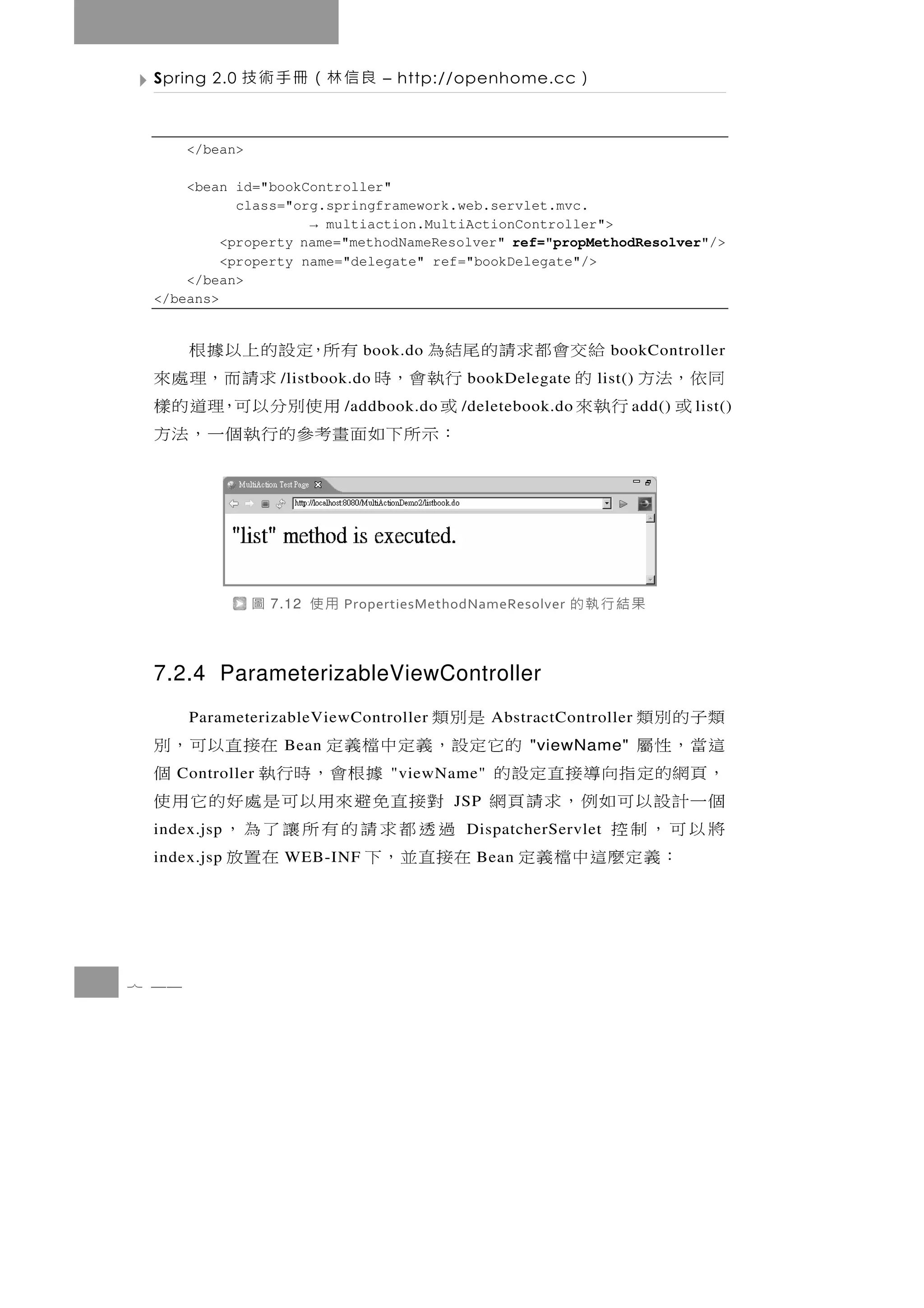 Spring 2.0   良信林（冊手術技               – http://openhome.cc       ）

       </bean>

     <bean id="bookController"
            class="org.springframework.web.servlet.mvc.
                     → multiaction.MultiActionController">
          <property name="methodNameResolver" ref="propMethodResolver"/>
          <property name="delegate" ref="bookDelegate"/>
     </bean>
 </beans>


          給交會都求請的尾結為         有所，定設的上以據根
                                   book.do                            bookController
 同 依 ，法 方 的       行 執 會 ，時
                      /listbook.do  求 請 而 ，理 處 來bookDelegate        list()
    或 行執來         或           用使別分以可，理道的樣
                                 /addbook.do   /deletebook.do            a dd()   l ist()
                  ： 示 所 下 如 面 畫考參 的 行 執 個 一 ， 法 方



                 圖   7.12   用使   PropertiesMethodNameResolver   果結行執的

 7.2.4 ParameterizableViewController
 類子的別類                   是別類
       ParameterizableViewController                 AbstractController
 這當，性屬               的它 定 設 ， 義 定 中 檔 義 定 在接 直 以 可 ， 別
                      Bean                               "viewName"
 ， 頁網的 定 指 向 導 接 直 定 設 的
    Controller                     據根會，時行執
                                      "viewName"     個
 個一計設以可如例，求請 頁網 對接直免避來用以可是處好的它用使               JSP
 將以可，制控
 index.jsp                 過透都求請的有所讓了為，         DispatcherServlet
     ：義定麼這中檔義定 在接直並，下
 index.jsp            WEB-INF             在置放    Bean




7 44
 