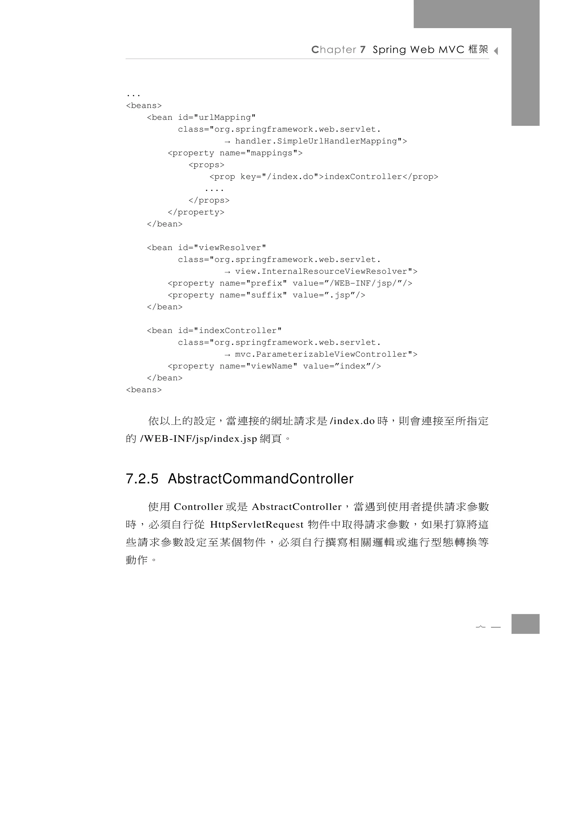 Chapter 7 Spring Web MVC   架框

...
<beans>
    <bean id="urlMapping"
          class="org.springframework.web.servlet.
                    → handler.SimpleUrlHandlerMapping">
        <property name="mappings">
            <props>
                <prop key="/index.do">indexController</prop>
               ....
            </props>
        </property>
    </bean>

   <bean id="viewResolver"
         class="org.springframework.web.servlet.
                  → view.InternalResourceViewResolver">
       <property name="prefix" value=”/WEB-INF/jsp/”/>
       <property name="suffix" value=”.jsp”/>
   </bean>

    <bean id="indexController"
          class="org.springframework.web.servlet.
                   → mvc.ParameterizableViewController">
        <property name="viewName" value=”index”/>
    </bean>
<beans>


是求請址網的接連當，定設的上以依                       /index.do   定指所至接連會則，時
   。頁網           的
  /WEB-INF/jsp/index.jsp



7.2.5 AbstractCommandController
數參 求 請 供 提 者 用 使 到 遇 當 ，
         Controller           是或    用使
                        AbstractController
這 將算打 果 如 ， 數 參 求 請 得 取 中 件 物    從行自須必，時
                HttpServletRequest
等換轉態型行進或輯邏關相寫撰行自須必，件物個某至定設數參求請些
                                     。作動

                                                                7 4
 