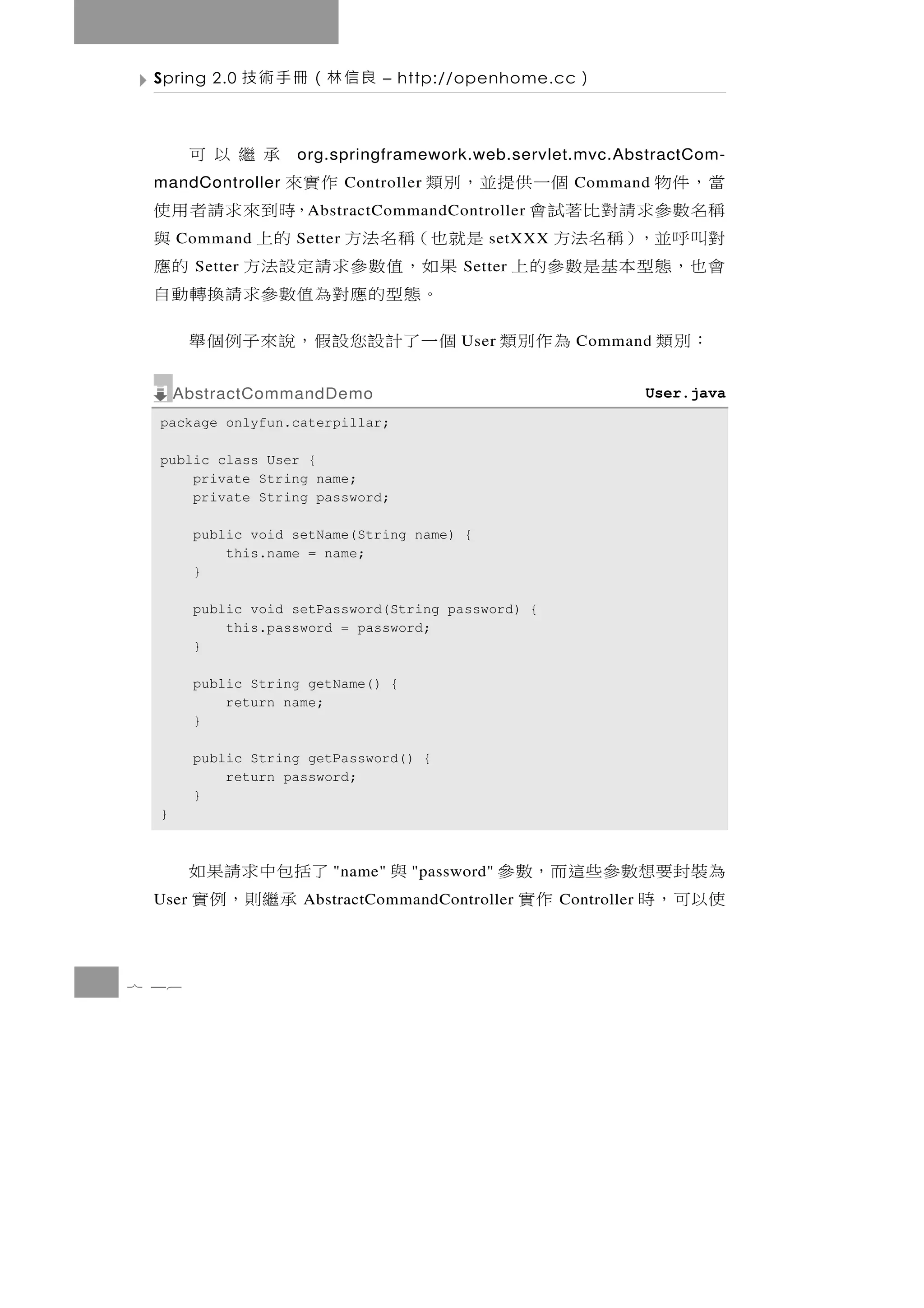 Spring 2.0      良信林（冊手術技         – http://openhome.cc    ）

        承繼以可        org.springframework.web.servlet.mvc.AbstractCom-
 當，件物
 mandController 個一供提並，別類             作實來
                             Controller                   Command
 稱名數 參 求 請 對 比 著 試 會                   ，時到來求請者用使
                     A bstractCommandController
 對叫呼並，）稱名法方
      Command          是就也（稱名法方
                    Setter              的上     setXXX 與
 會 也，態 型 本 基 是 數 參 的 上
        Setter          果如，值數參求請定設法方        Setter  的應
                          。 態 型 的 應 對為值 數 參 求 請 換 轉 動 自
  ：別類           為 作 別 類 個 一 了 計 設您設 假 ， 說 來 子 例 個 舉
                                            User          Command


      AbstractCommandDemo                                            User.java
  package onlyfun.caterpillar;

  public class User {
      private String name;
      private String password;

        public void setName(String name) {
            this.name = name;
        }

        public void setPassword(String password) {
            this.password = password;
        }

        public String getName() {
            return name;
        }

        public String getPassword() {
            return password;
        }
  }



        了括包中求請 果如        "name"   與   "password"   為 裝封要想數參 些這而，數 參
 User     承 繼則， 例 實  AbstractCommandController     使以可 ， 時     作實
                                                        Controller




7 46
 