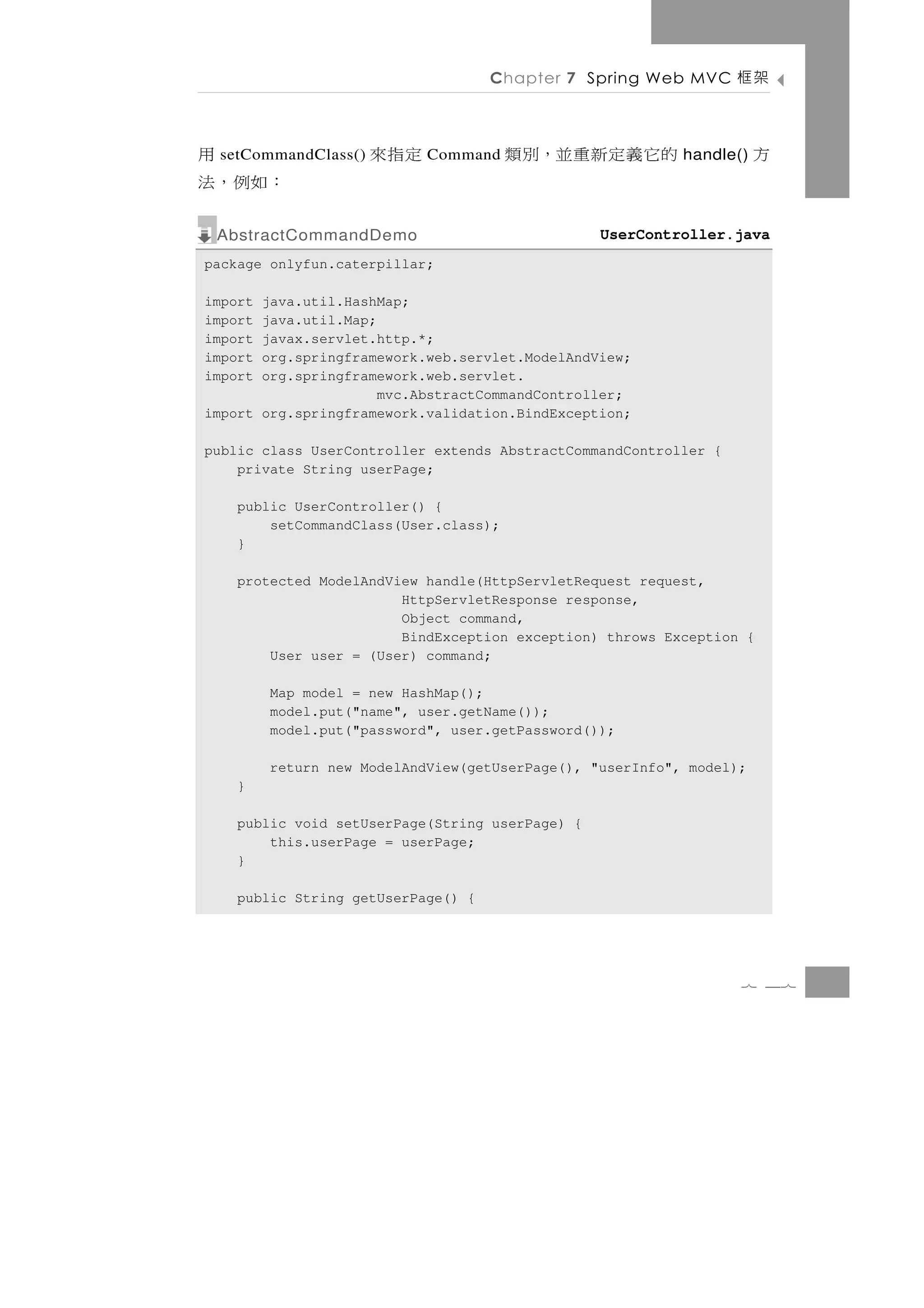 Chapter 7 Spring Web MVC      架框

     用
 setCommandClass()   定指 來   Command    的它義定新重並，別類          handle()   方
：如例 ，法
 AbstractCommandDemo                             UserController.java
package onlyfun.caterpillar;

import java.util.HashMap;
import java.util.Map;
import javax.servlet.http.*;
import org.springframework.web.servlet.ModelAndView;
import org.springframework.web.servlet.
                      mvc.AbstractCommandController;
import org.springframework.validation.BindException;

public class UserController extends AbstractCommandController {
    private String userPage;

    public UserController() {
        setCommandClass(User.class);
    }

    protected ModelAndView handle(HttpServletRequest request,
                        HttpServletResponse response,
                        Object command,
                        BindException exception) throws Exception {
        User user = (User) command;

         Map model = new HashMap();
         model.put("name", user.getName());
         model.put("password", user.getPassword());

         return new ModelAndView(getUserPage(), "userInfo", model);
    }

    public void setUserPage(String userPage) {
        this.userPage = userPage;
    }

    public String getUserPage() {




                                                                  7 47
 
