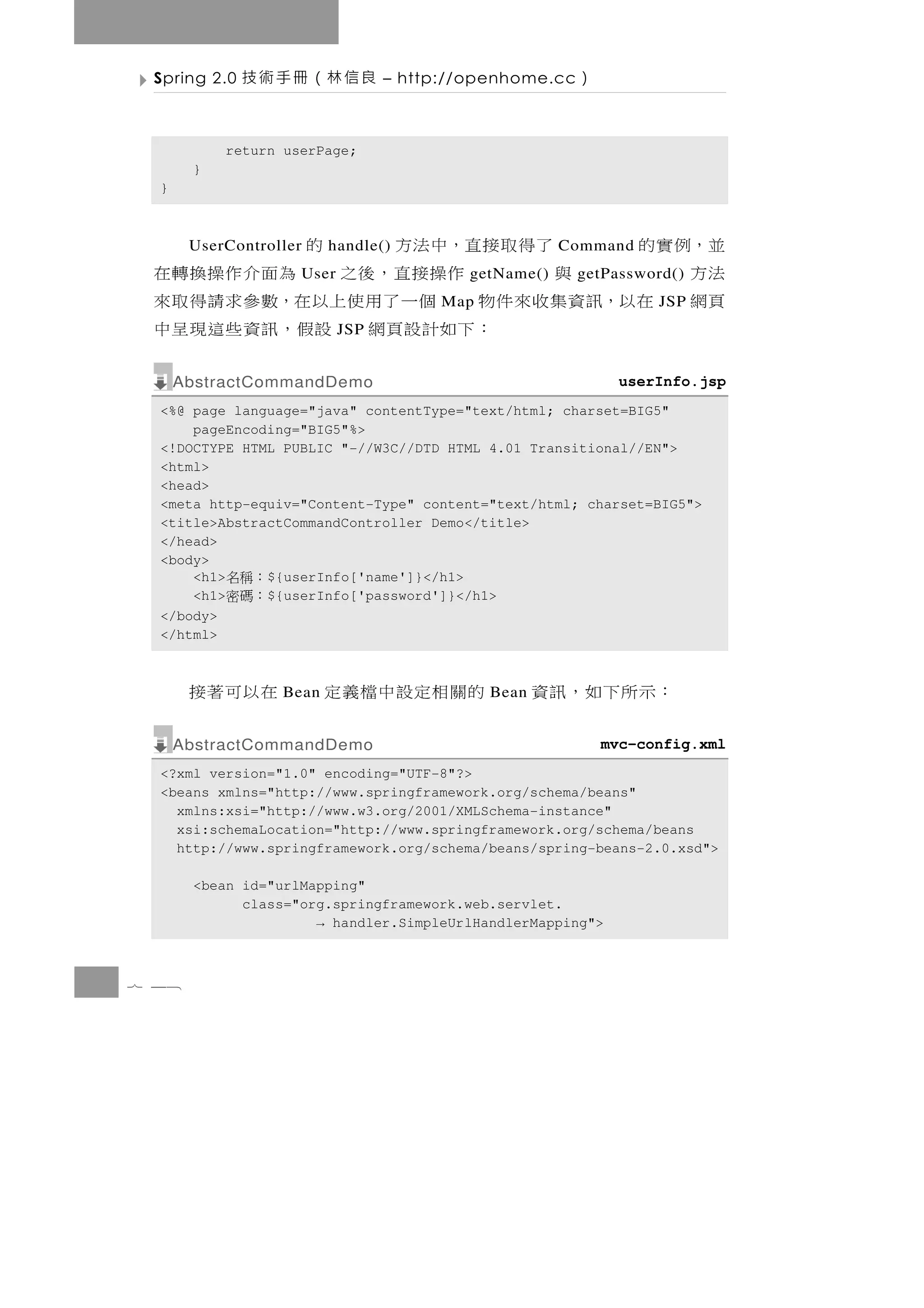 Spring 2.0   良信林（冊手術技           – http://openhome.cc   ）

           return userPage;
       }
  }



 並，例實的     了得取接直，中法方
       UserController       的
                         handle()                    Command
 法方      與       作操接直，後之 為面介作操換轉在
                    User                 getName()      getPassword()
 頁網 在以，訊資集收來件物 個一了用使上以在，數參求請得取來        Map                        JSP
              ： 下 如 計 設 頁 網 設假 ， 訊 資 些 這 現 呈 中
                           JSP


      AbstractCommandDemo                                     userInfo.jsp
  <%@ page language="java" contentType="text/html; charset=BIG5"
      pageEncoding="BIG5"%>
  <!DOCTYPE HTML PUBLIC "-//W3C//DTD HTML 4.01 Transitional//EN">
  <html>
  <head>
  <meta http-equiv="Content-Type" content="text/html; charset=BIG5">
  <title>AbstractCommandController Demo</title>
  </head>
  <body>
      <h1> ：稱名 ${userInfo['name']}</h1>
      <h1> ：碼密 ${userInfo['password']}</h1>
  </body>
  </html>



       在以可著接      Bean   的關相定設中檔義定           Bean   ：示所下如，訊資
      AbstractCommandDemo                                   mvc-config.xml
  <?xml version="1.0" encoding="UTF-8"?>
  <beans xmlns="http://www.springframework.org/schema/beans"
    xmlns:xsi="http://www.w3.org/2001/XMLSchema-instance"
    xsi:schemaLocation="http://www.springframework.org/schema/beans
    http://www.springframework.org/schema/beans/spring-beans-2.0.xsd">

       <bean id="urlMapping"
             class="org.springframework.web.servlet.
                      → handler.SimpleUrlHandlerMapping">



7 48
 