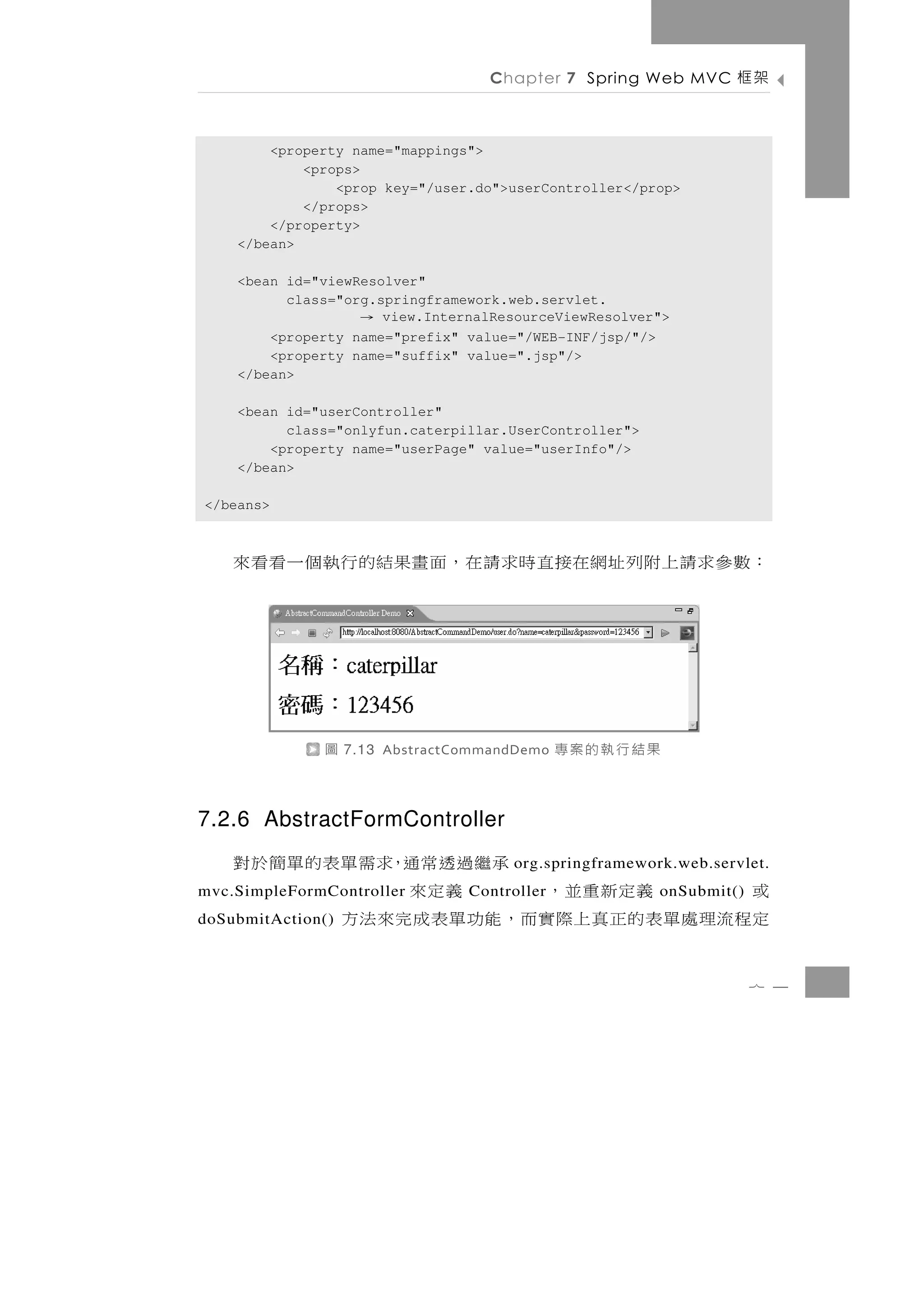 Chapter 7 Spring Web MVC     架框

        <property name="mappings">
            <props>
                <prop key="/user.do">userController</prop>
            </props>
        </property>
    </bean>

    <bean id="viewResolver"
          class="org.springframework.web.servlet.
                    → view.InternalResourceViewResolver">
        <property name="prefix" value="/WEB-INF/jsp/"/>
        <property name="suffix" value=".jsp"/>
    </bean>

    <bean id="userController"
          class="onlyfun.caterpillar.UserController">
        <property name="userPage" value="userInfo"/>
    </bean>

</beans>



    ：數 參 求 請 上 附 列 址 網在接 直 時 求 請 在 ， 面 畫果結 的 行 執 個 一 看 看 來




              圖    7.13 AbstractCommandDemo   果結行執的案專

7.2.6 AbstractFormController
                             承繼過透常通，求需單表的單簡於對
                                      org.springframework.web.servlet.
    或          義定新重並，
mvc.SimpleFormController          義定來
                                 Controller             onSubmit()
    定 程流理 處 單 表 的 正 真 上 際實而 ， 能 功 單 表 成 完 來 法 方
doSubmitAction()



                                                                     7 4
 