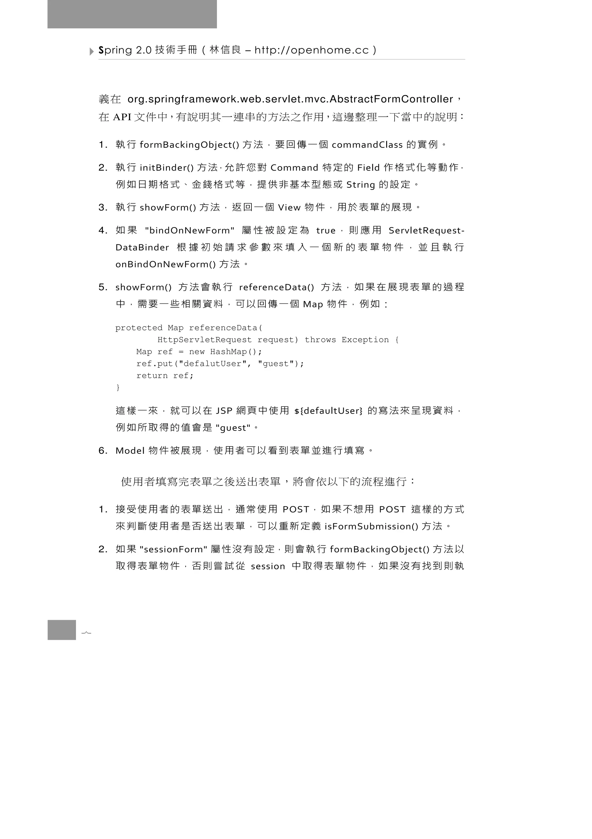 Spring 2.0    良信林（冊手術技            – http://openhome.cc          ）

    ，                              在義
           org.springframework.web.servlet.mvc.AbstractFormController
    ：明說的中當下一理整邊這，用作之法方的串連一其明說有，中件文 在
         API

    1.     。例實的             個一傳回要，法方
               formBackingObject()            行執            commandClass

    2.   ，作 動 等 化 式 格 作 的 定 特
               initBinder()       對 您 許 允，法 方 行執
                                            Command              Field
                。定設的      或態型本基非供提，等式格錢金、式格期日如例                String

    3.          。現展的單表於用，件物 個一回返，法方
               showForm()                     行執
                                              View

    4.                 用應則， 為定設被性屬
                "bindOnNewForm"               果如       true              ServletRequest-
         行執且並，件物單表的新個一入填來數參求請始初據根
         DataBinder
         onBindOnNewForm()           。法方
    5. showForm()
         程過的單表現展在果如，法方                  行執會法方
                                     referenceData()
                      ：如例，件物 個一傳回以可，料資關相些一要需，中       Map

         protected Map referenceData(
                 HttpServletRequest request) throws Exception {
             Map ref = new HashMap();
             ref.put("defalutUser", "guest");
             return ref;
         }

                 用使中頁網 在以可就，來一樣這
                               JSP                 ${defaultUser}   ，料資現呈來法寫的
                    。   是會值的得取所如例
                               "guest"

    6. Model
         。寫填行進並單表到看以可者用使，現展被件物
          ： 行 進 程 流 的下以 依 會 將 ， 單 表 出 送後之 單 表 完 寫 填 者 用 使
    1.   式方的樣這   用想不果如，       用使常通，出送單表的者用使受接  POST                     POST
          。法方          義定新重以可，單表出送否是者用使斷判來                 isFormSubmission()

    2.   以法方          行 執 會 則，定 設 有 沒 性 屬
               "sessionForm"                 果如             formBackingObject()
         執則到找有沒果如，件物單表得取中          從試嘗則否，件物單表得取
                                         session




7
 