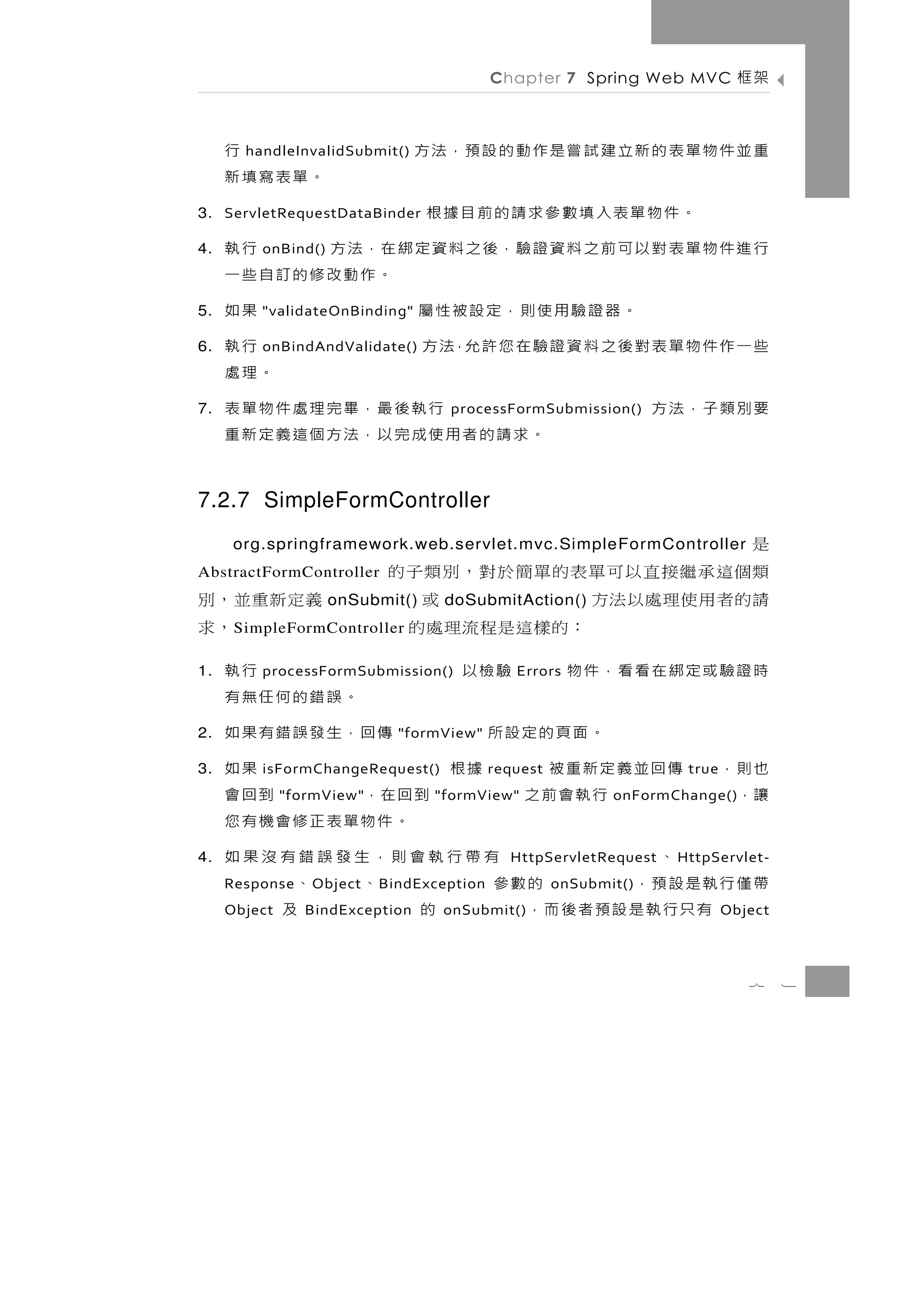 Chapter 7 Spring Web MVC         架框

          行
       handleInvalidSubmit()     重並件物單表的新立建 試嘗是作動的設預，法方
     。單表寫填新
3. ServletRequestDataBinder
             。件物單表入填數參求請的前目據根
4.   行 進 件 物 單 表 對 以 可 前 之 料 資 證 驗，後 之 料 資 定 綁 在，法 方
         onBind()                                      行執
                                               。作動改修的訂自些一
5.                  。器證驗用使則，定設被性屬
         "validateOnBinding"                           果如
6.   些 一 作 件 物 單 表 對 後 之 料 資 證 驗 在 您 許 允，法 方
         onBindAndValidate()                           行執
                                                      。理處
7.   要別類子，法方                              行執後最，畢完理處件物單表
                                    processFormSubmission()
                               。求請的者用使成完以，法方個這義定新重

7.2.7 SimpleFormController
                            是
      org.springframework.web.servlet.mvc.SimpleFormController
AbstractFormController      類個這承繼接直以可單表的單簡於對，別類子的
義定新重並，別                     請的者用使理處以法方
                    onSubmit()     doSubmitAction()   或
     ，求
      S impleFormController            ：的 樣 這 是 程 流 理 處 的
1.       processFormSubmission()       行執
                                     驗檢以       Errors   時證驗或定綁在看看，件物
                                。誤錯的何任無有
2.            。面頁的定設所        傳回，生發誤錯有果如
                             "formView"

3.   也則， 傳回並義定新重被     據根
         isFormChangeRequest()         果如   request                  true
     讓，       行執會前之
              "formView" 到 回 在，       到回會
                                  "formView"                 onFormChange()
                           。件物單表正修會機有您
4.         、         有帶行執會則，生發誤錯有沒果如          HttpServletRequest    H ttpServlet-
     帶僅行執是設預，
     Response     的數參
                 O bject      、    、
                           B indException             onSubmit()
        有只行執是設預者後而，
     Object              的
                 BindException      及
                                   onSubmit()                               Object



                                                                               7     1
 