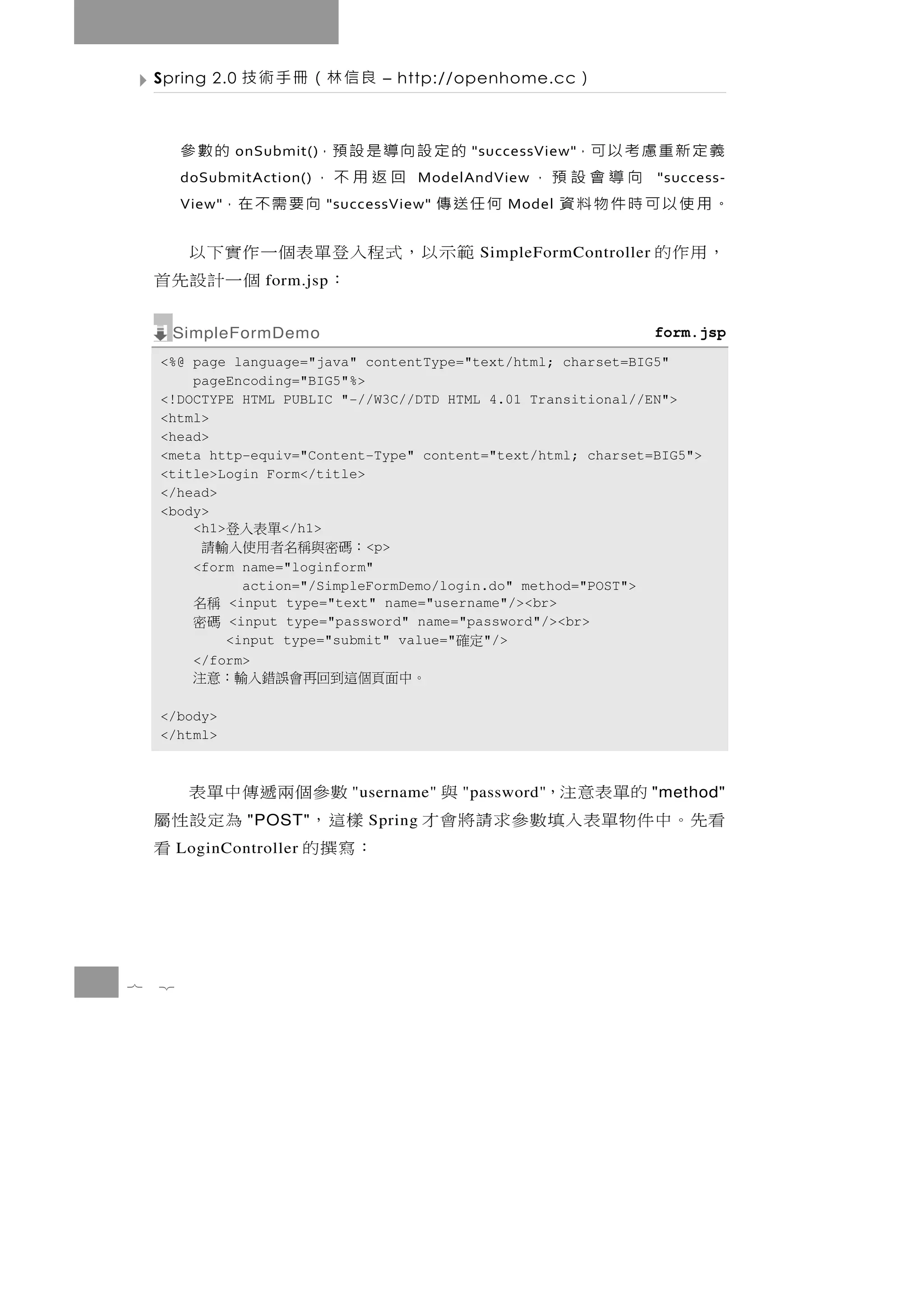 Spring 2.0   良信林（冊手術技           – http://openhome.cc        ）

        義 定 新 重 慮 考 以 可，
                onSubmit() 的 定 設 向 導 是 設 預，         的數參
                                                "successView"
                 向導會設預，
        doSubmitAction()          回返用不，    ModelAndView                 "success-
        。用使以可時件物料資
        View"            何任送傳"successView" 向 要 需 不 在，
                                                    Model


    範 示 以 ， 式 程入登 單 表 個 一 作 實 下 以                SimpleFormController   ，用作的
                ：        個一計設先首
                   form.jsp


      SimpleFormDemo                                                    form.jsp
    <%@ page language="java" contentType="text/html; charset=BIG5"
        pageEncoding="BIG5"%>
    <!DOCTYPE HTML PUBLIC "-//W3C//DTD HTML 4.01 Transitional//EN">
    <html>
    <head>
    <meta http-equiv="Content-Type" content="text/html; charset=BIG5">
    <title>Login Form</title>
    </head>
    <body>
        <h1>        </h1>
                 單表入登
           ：碼密與稱名者用使入輸請       <p>
        <form name="loginform"
               action="/SimpleFormDemo/login.do" method="POST">
          稱名 <input type="text" name="username"/><br>
          碼密 <input type="password" name="password"/><br>
             <input type="submit" value="   "/>定確
        </form>
          。中面頁個這到回再會誤錯入輸：意注
    </body>
    </html>



      數參個兩遞傳中單表                 "username"       的單表意注，
                                               "password"             與 "method"
     樣這，    為定設性屬"POST"           Spring   看 先。中 件 物 單 表 入 填 數 參 求 請 將 會 才
    ：寫撰的        看
        LoginController




7   2
 