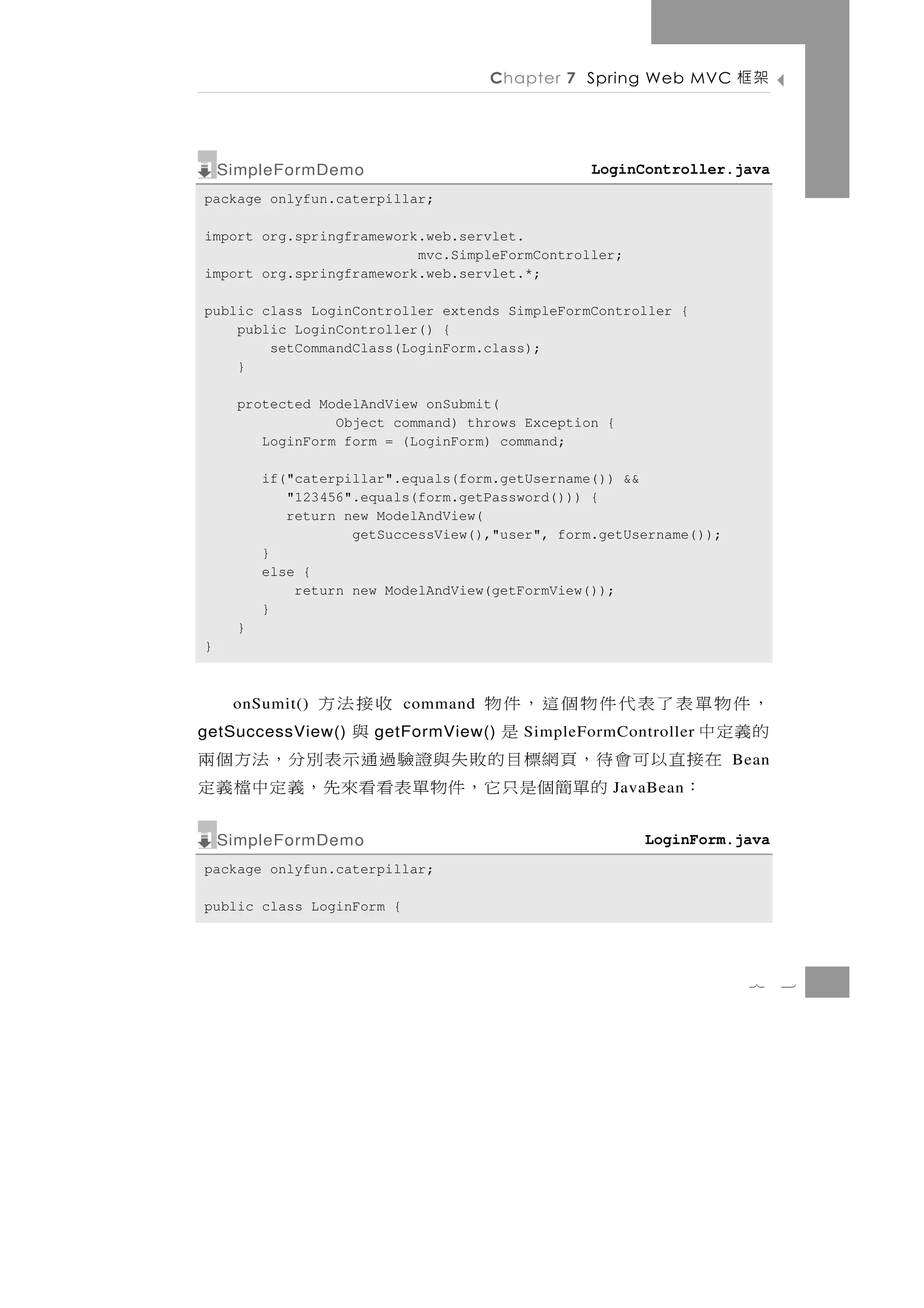 Chapter 7 Spring Web MVC       架框

    SimpleFormDemo                               LoginController.java
package onlyfun.caterpillar;

import org.springframework.web.servlet.
                          mvc.SimpleFormController;
import org.springframework.web.servlet.*;

public class LoginController extends SimpleFormController {
    public LoginController() {
        setCommandClass(LoginForm.class);
    }

     protected ModelAndView onSubmit(
                 Object command) throws Exception {
        LoginForm form = (LoginForm) command;

         if("caterpillar".equals(form.getUsername()) &&
            "123456".equals(form.getPassword())) {
            return new ModelAndView(
                    getSuccessView(),"user", form.getUsername());
         }
         else {
             return new ModelAndView(getFormView());
         }
     }
}



，件物單表了表代件物個這，件物
     onSumit()                 收接法方
                           command
的義定中
getSuccessView() 是              與
                      getFormView()     SimpleFormController
   在接直以可會待，頁網標目的敗失與證驗過通示表別分，法方個兩                                    Bean
    ：    的 單 簡個是 只 它 ， 件 物 單 表 看看來 先 ， 義 定 中 檔 義 定 JavaBean


    SimpleFormDemo                                     LoginForm.java
package onlyfun.caterpillar;

public class LoginForm {




                                                                     7     3
 