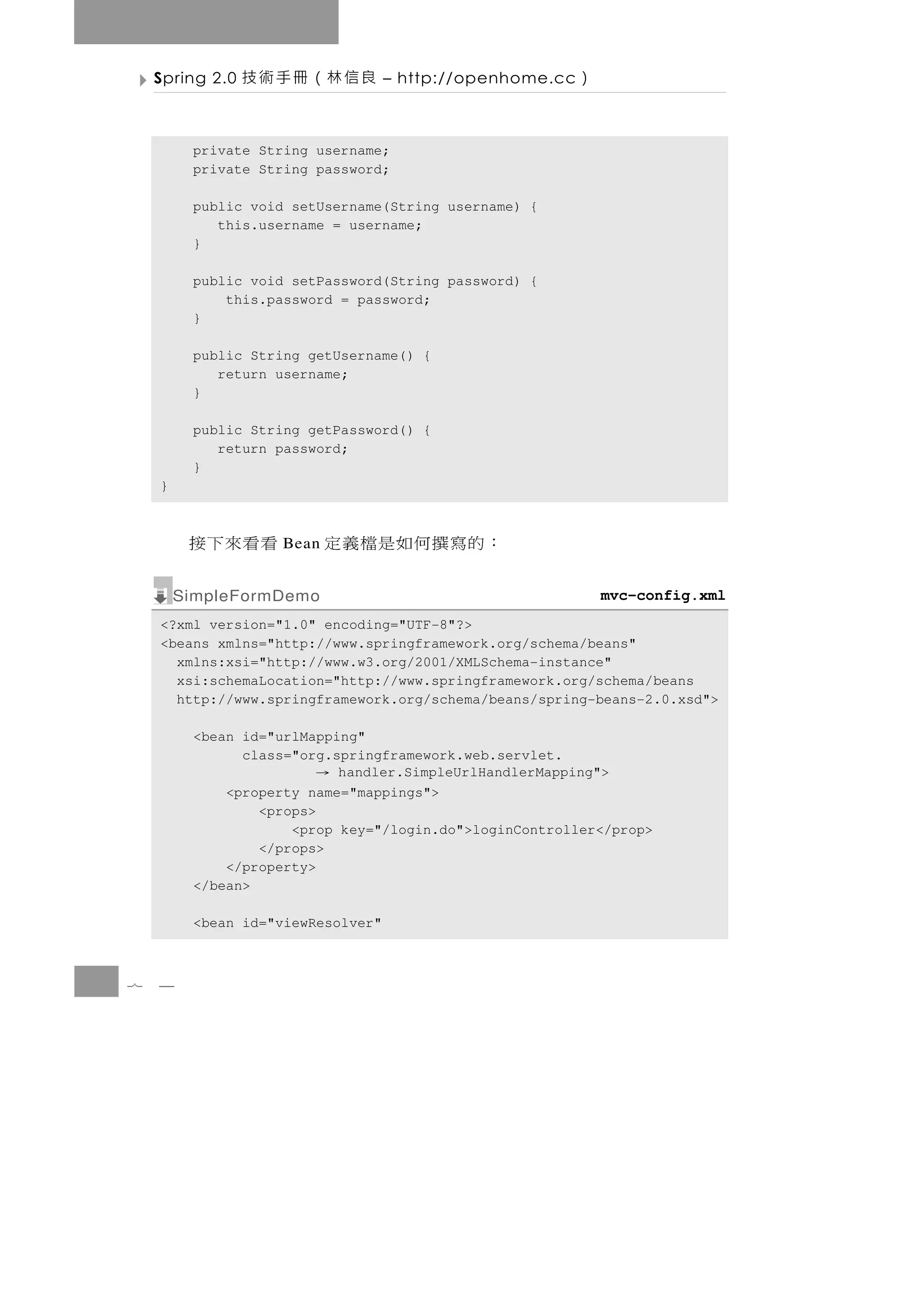 Spring 2.0   良信林（冊手術技          – http://openhome.cc   ）

         private String username;
         private String password;

         public void setUsername(String username) {
            this.username = username;
         }

         public void setPassword(String password) {
             this.password = password;
         }

         public String getUsername() {
            return username;
         }

         public String getPassword() {
            return password;
         }
    }



         看看來下接     Bean   ：的寫撰何如是檔義定
        SimpleFormDemo                                        mvc-config.xml
    <?xml version="1.0" encoding="UTF-8"?>
    <beans xmlns="http://www.springframework.org/schema/beans"
      xmlns:xsi="http://www.w3.org/2001/XMLSchema-instance"
      xsi:schemaLocation="http://www.springframework.org/schema/beans
      http://www.springframework.org/schema/beans/spring-beans-2.0.xsd">

         <bean id="urlMapping"
               class="org.springframework.web.servlet.
                       →   handler.SimpleUrlHandlerMapping">
             <property name="mappings">
                 <props>
                     <prop key="/login.do">loginController</prop>
                 </props>
             </property>
         </bean>

         <bean id="viewResolver"



7   4
 