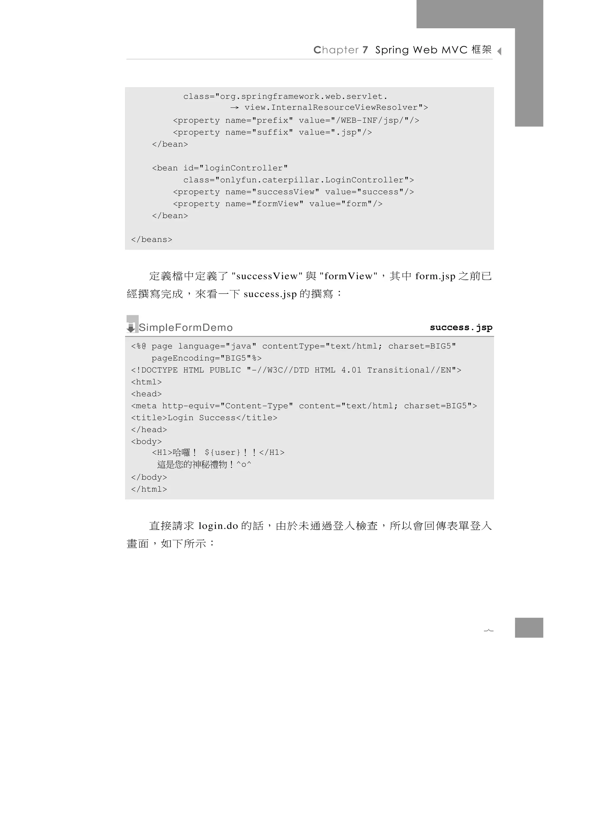 Chapter 7 Spring Web MVC       架框

          class="org.springframework.web.servlet.
                   →  view.InternalResourceViewResolver">
        <property name="prefix" value="/WEB-INF/jsp/"/>
        <property name="suffix" value=".jsp"/>
    </bean>

    <bean id="loginController"
          class="onlyfun.caterpillar.LoginController">
        <property name="successView" value="success"/>
        <property name="formView" value="form"/>
    </bean>

</beans>



 了義定中檔義定           "successView"       與
                                      "formView"   中其，   form.jsp   已前之
下一 看 來 ， 成 完 寫 撰 經     success.jsp   ：寫撰的
 SimpleFormDemo                                             success.jsp
<%@ page language="java" contentType="text/html; charset=BIG5"
    pageEncoding="BIG5"%>
<!DOCTYPE HTML PUBLIC "-//W3C//DTD HTML 4.01 Transitional//EN">
<html>
<head>
<meta http-equiv="Content-Type" content="text/html; charset=BIG5">
<title>Login Success</title>
</head>
<body>
    <H1> ！囉哈  ${user}   </H1>
                       ！！
     ！物禮秘神的您是這      ^o^
</body>
</html>



  求請接直      login.do   入登 單 表 傳 回 會 以 所 ，查檢 入 登 過 通 未 於 由 ， 話 的
：示所下如，面畫


                                                                      7
 