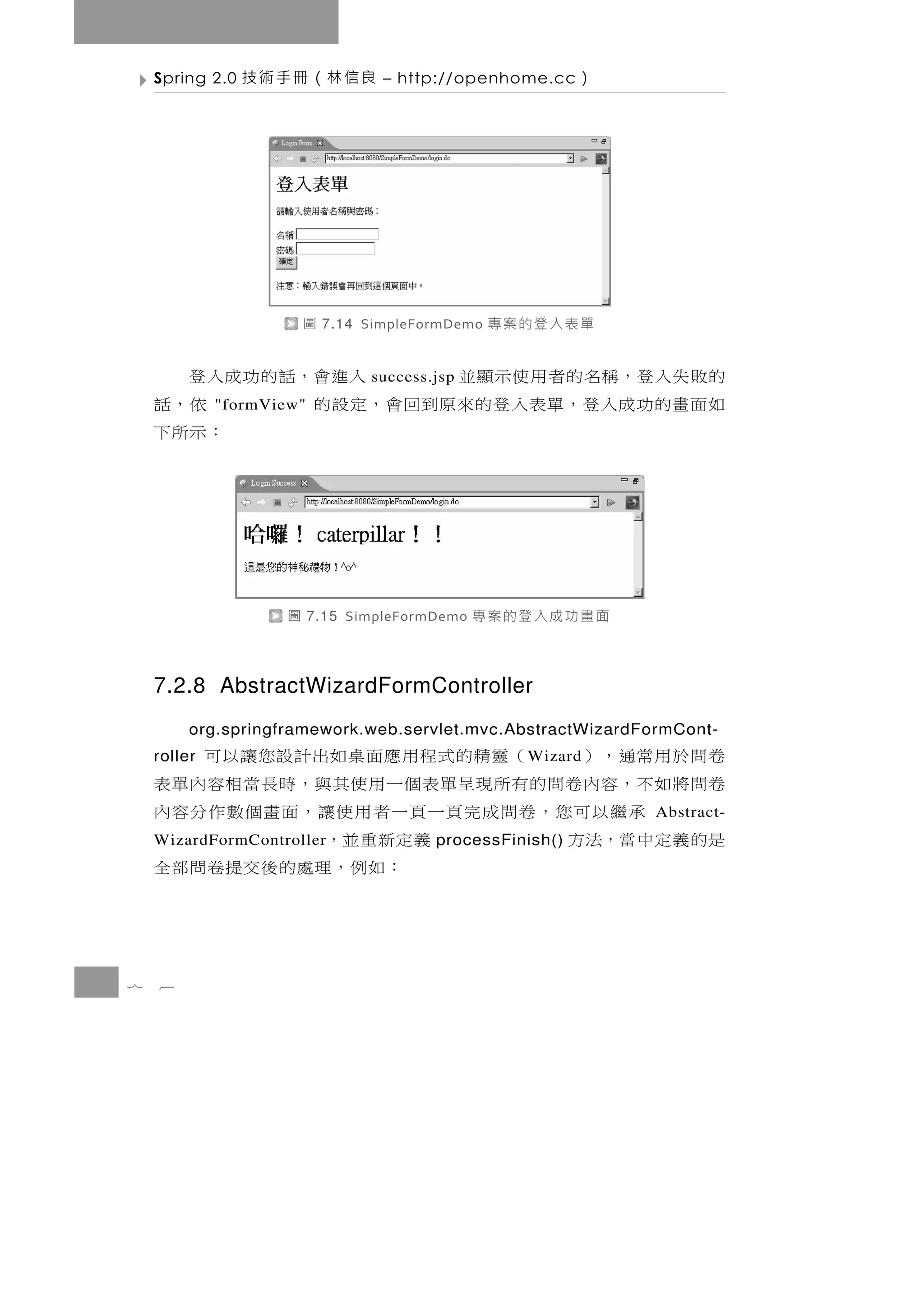 Spring 2.0   良信林（冊手術技          – http://openhome.cc    ）




                        圖   7.14 SimpleFormDemo   單表入登的案專
    的 敗 失 入 登，稱 名 的 者 用 使 示 顯 並 入 進 會，話 的 功 成 入 登
                                 success.jsp
    如面畫的功成入登，單表入登的來原到回會，定設的
             "formView"                        依，話
                                             ：示所下




                    圖     7.15 SimpleFormDemo   面畫功成入登的案專

    7.2.8 AbstractWizardFormController
         org.springframework.web.servlet.mvc.AbstractWizardFormCont-
    卷問於用常通，）
    roller     （靈精的式程用應面桌如出計設您讓以可                   W izard
    卷問將如不，容內卷問的有所現呈單表個一用使其與，時長當相容內單表
        承繼以可您，卷問成完頁一頁一者用使讓，面畫個數作分容內                            Abstract-
    是的義定中當，法方       義定新重並，
    WizardFormController                 processFinish()
                      ： 如 例 ，理處 的 後 交 提 卷 問 部 全


7   6
 