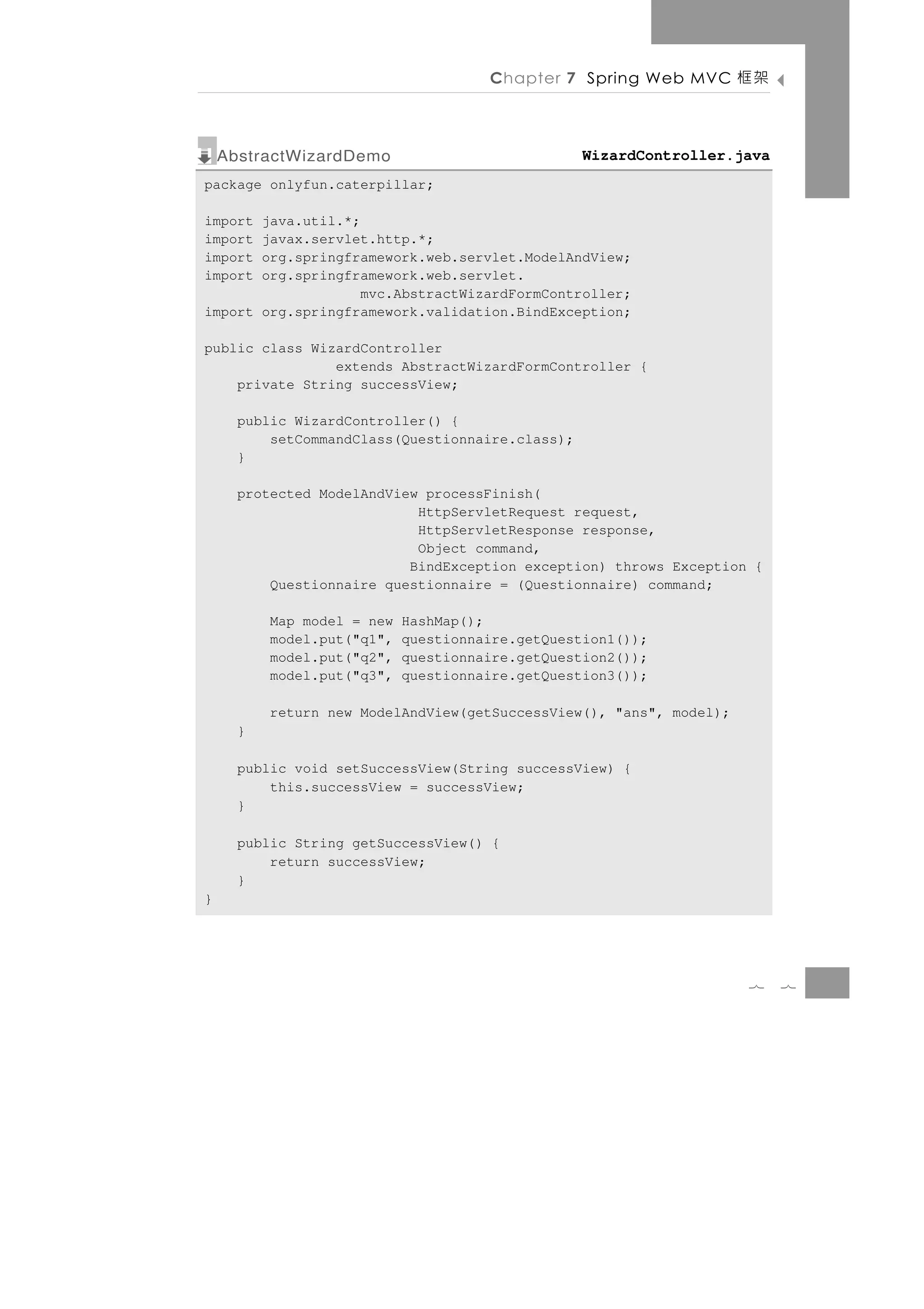 Chapter 7 Spring Web MVC       架框

    AbstractWizardDemo                            WizardController.java
package onlyfun.caterpillar;

import java.util.*;
import javax.servlet.http.*;
import org.springframework.web.servlet.ModelAndView;
import org.springframework.web.servlet.
                    mvc.AbstractWizardFormController;
import org.springframework.validation.BindException;

public class WizardController
                extends AbstractWizardFormController {
    private String successView;

      public WizardController() {
          setCommandClass(Questionnaire.class);
      }

      protected ModelAndView processFinish(
                            HttpServletRequest request,
                            HttpServletResponse response,
                            Object command,
                           BindException exception) throws Exception {
          Questionnaire questionnaire = (Questionnaire) command;

          Map model = new   HashMap();
          model.put("q1",   questionnaire.getQuestion1());
          model.put("q2",   questionnaire.getQuestion2());
          model.put("q3",   questionnaire.getQuestion3());

          return new ModelAndView(getSuccessView(), "ans", model);
      }

      public void setSuccessView(String successView) {
          this.successView = successView;
      }

      public String getSuccessView() {
          return successView;
      }
}




                                                                     7    7
 