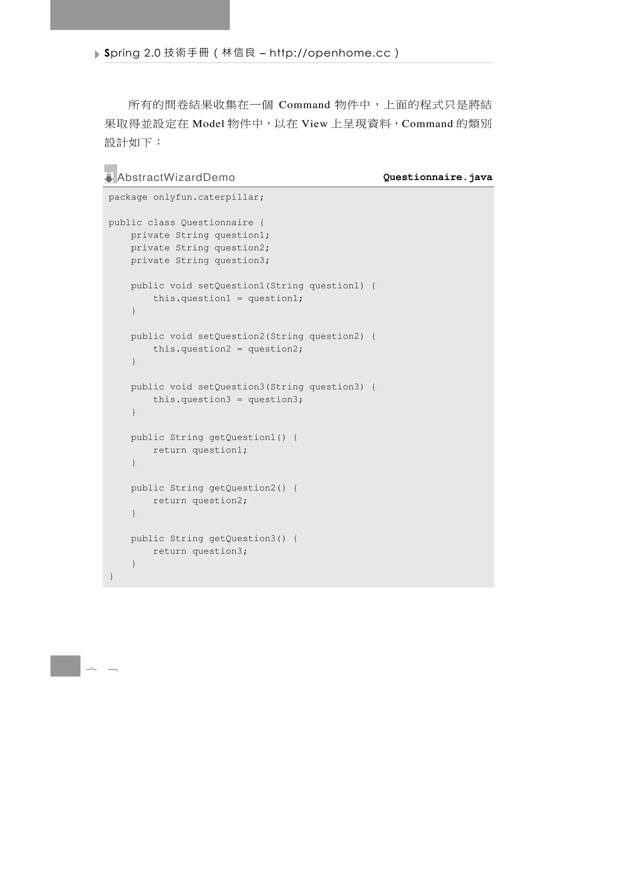 Spring 2.0   良信林（冊手術技        – http://openhome.cc      ）

      個 一在集 收 果 結 卷 問 的 有 所         Command       結將 是 只 式 程 的 面 上 ， 中 件 物
    在以，中件物       在定設並得取果
                     Model                 View   別類的          ，料資現呈上
                                                            C ommand
                     ：下如計設
        AbstractWizardDemo                               Questionnaire.java
    package onlyfun.caterpillar;

    public class Questionnaire {
        private String question1;
        private String question2;
        private String question3;

          public void setQuestion1(String question1) {
              this.question1 = question1;
          }

          public void setQuestion2(String question2) {
              this.question2 = question2;
          }

          public void setQuestion3(String question3) {
              this.question3 = question3;
          }

          public String getQuestion1() {
              return question1;
          }

          public String getQuestion2() {
              return question2;
          }

          public String getQuestion3() {
              return question3;
          }
    }




7   8
 