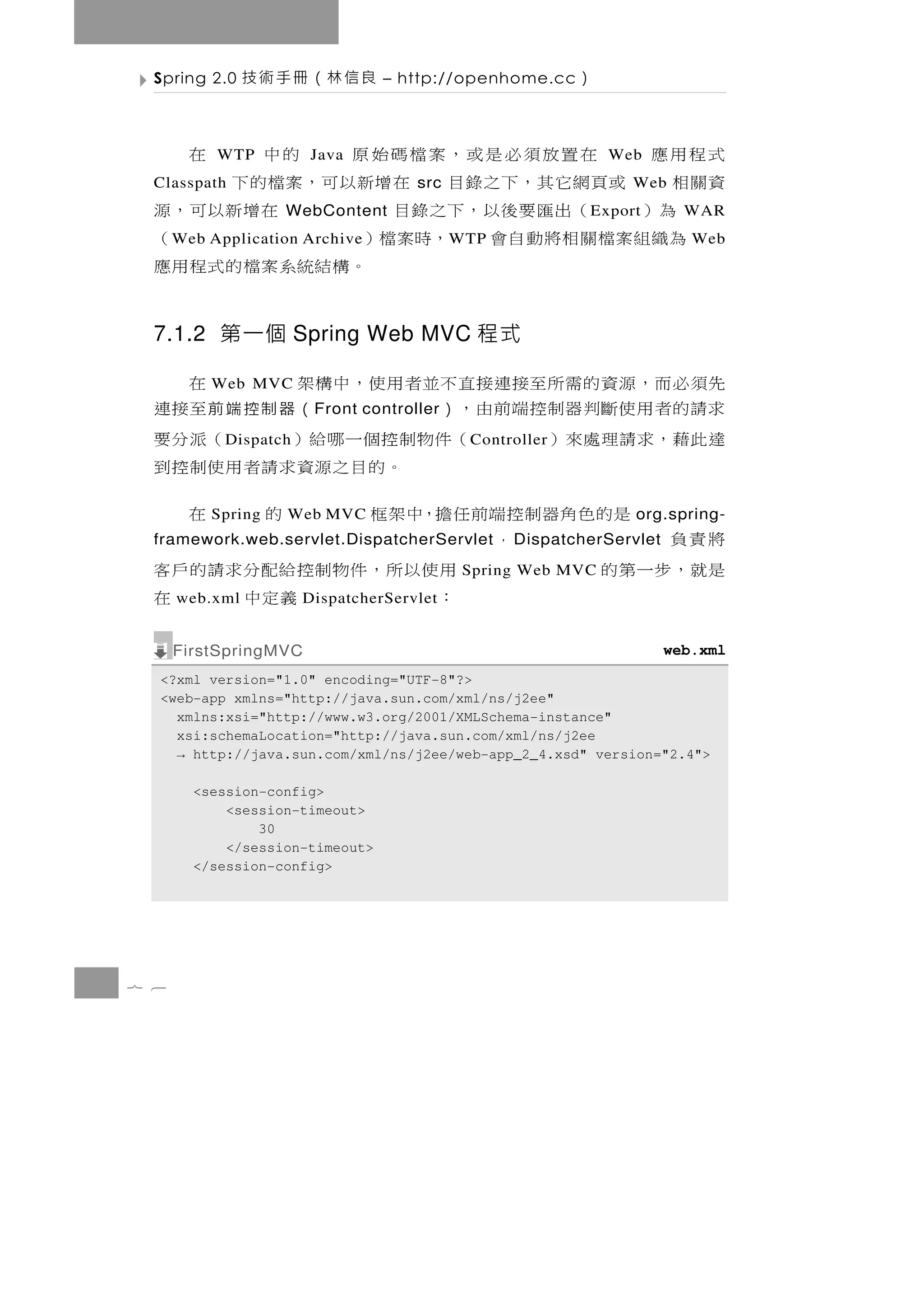 Spring 2.0    良信林（冊手術技          – http://openhome.cc       ）

  式程用應   在置放須必是或，案檔碼始原
           WTP            的中
                         Java        在                           Web
  資關相 或頁網它其，下之錄目 在增新以可，案檔的下
  Classpath                            src                         Web
     為）  （出匯要後以，下之錄目         在增新以可，源
                    WebContent                                E xport       WAR
    為織組案檔關相將動自會 ，時案檔）
      W eb Application Archive           （   W TP                            Web
                     。 構結統 系 案 檔 的 式 程 用 應

  7.1.2 第一個 Spring Web MVC 程式

  先須 必 而 ， 源 資 的 需 所至接 連 接 直 不 並 者 用 使 ， 中 構 架
          Web MVC                                       在
  求請的 者 用 使 斷 判 器 制 控 端 前 由 ， ）
                         F ront controller   （ 器 制控 端前至接連
  達 此藉 ，求 請 理 處 來）
            D ispatch       （件 物 制 控 個 一 哪 給 ）        （派 分 要
                                               C ontroller
                                    。 的 目 之源資 求 請 者 用 使 制 控 到
           是的色角器制控端前任擔，中架框
          Spring    Web MVC                     的       在           org.spring-
  將責負
  framework.web.servlet.DispatcherServlet
                       ，                             D ispatcherServlet
  是就，步一第的                     用 使 以 所 ， 件 物制控 給 配 分 求 請 的 戶 客
                                              Spring Web MVC
      web.xml                 ：
                        DispatcherServlet      義定中          在
      FirstSpringMVC                                                      web.xml
  <?xml version="1.0" encoding="UTF-8"?>
  <web-app xmlns="http://java.sun.com/xml/ns/j2ee"
    xmlns:xsi="http://www.w3.org/2001/XMLSchema-instance"
    xsi:schemaLocation="http://java.sun.com/xml/ns/j2ee
    → http://java.sun.com/xml/ns/j2ee/web-app_2_4.xsd" version="2.4">

        <session-config>
            <session-timeout>
                30
            </session-timeout>
        </session-config>




7 6
 