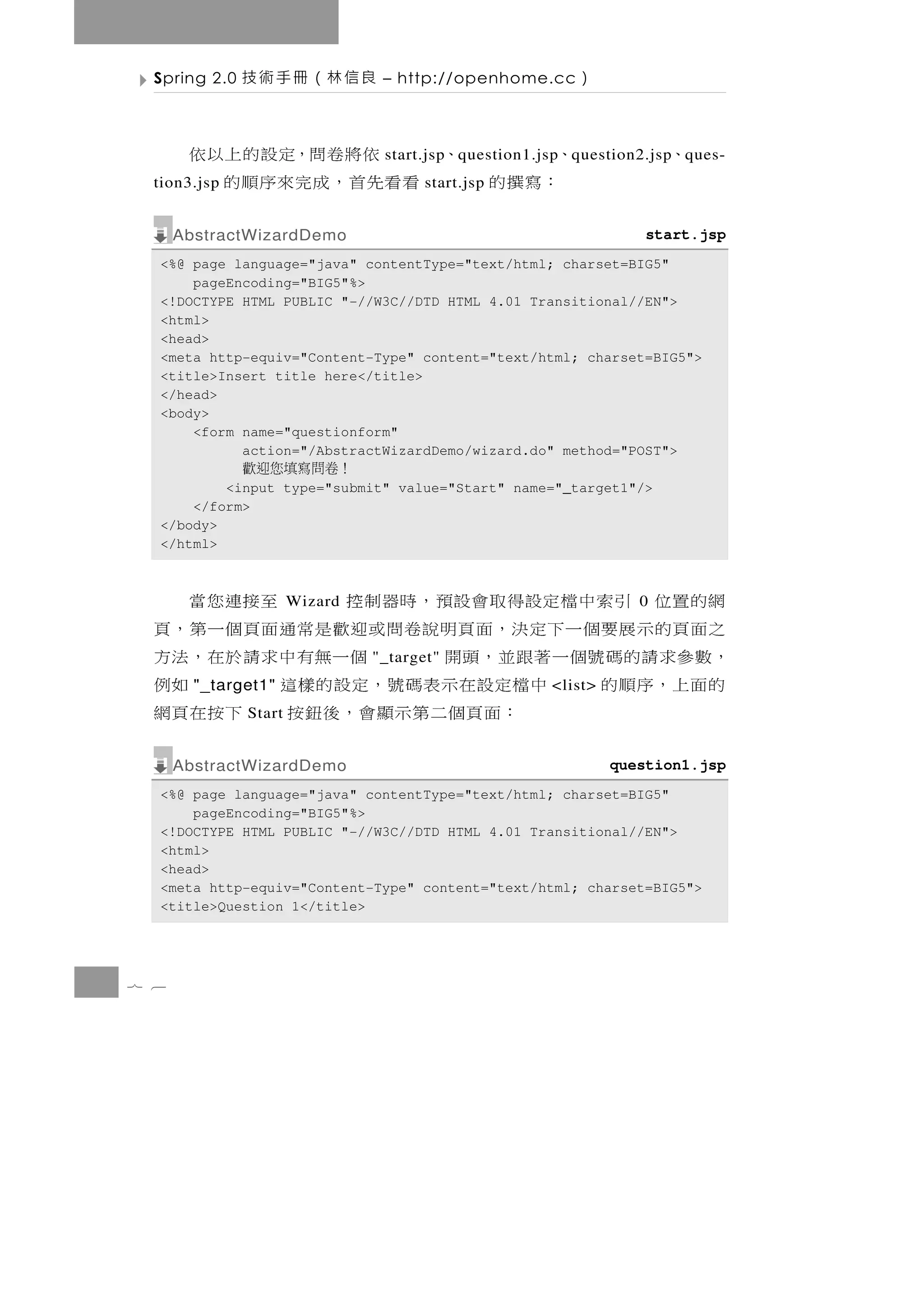 Spring 2.0   良信林（冊手術技          – http://openhome.cc     ）

       、     、   依將卷問，定設的上以依                                           、
                                 start.jsp q uestion1.jsp q uestion2.jsp q ues-
        ：寫撰的
  tion3.jsp    看看先首，成完來序順的             start.jsp


      AbstractWizardDemo                                            start.jsp
  <%@ page language="java" contentType="text/html; charset=BIG5"
      pageEncoding="BIG5"%>
  <!DOCTYPE HTML PUBLIC "-//W3C//DTD HTML 4.01 Transitional//EN">
  <html>
  <head>
  <meta http-equiv="Content-Type" content="text/html; charset=BIG5">
  <title>Insert title here</title>
  </head>
  <body>
      <form name="questionform"
            action="/AbstractWizardDemo/wizard.do" method="POST">
               ！卷問寫填您迎歡
          <input type="submit" value="Start" name="_target1"/>
      </form>
  </body>
  </html>



  網 的 置 位 引 索 中 檔 定設得 取 會 設 預 ， 時 器 制 控
                       Wizard                   至接連您當              0
  之面頁的示展要個一下定決，面頁明說卷問或迎歡是常通面頁個一第，頁
  ， 數參求 請 的 碼 號 個 一 著 跟 並 ， 頭 開        個 一無有 中 求 請 於 在 ， 法 方
                                "_target"
  的面上，序順的
        "_target1"  中 檔定設 在 示 表 碼 號 ， 定 設 的 樣 這          如例
                                                       <list>
               Start   ：面 頁 個 二 第 示 顯 會 ， 後 鈕 按 下 按 在 頁 網
      AbstractWizardDemo                                        question1.jsp
  <%@ page language="java" contentType="text/html; charset=BIG5"
      pageEncoding="BIG5"%>
  <!DOCTYPE HTML PUBLIC "-//W3C//DTD HTML 4.01 Transitional//EN">
  <html>
  <head>
  <meta http-equiv="Content-Type" content="text/html; charset=BIG5">
  <title>Question 1</title>




7 6
 