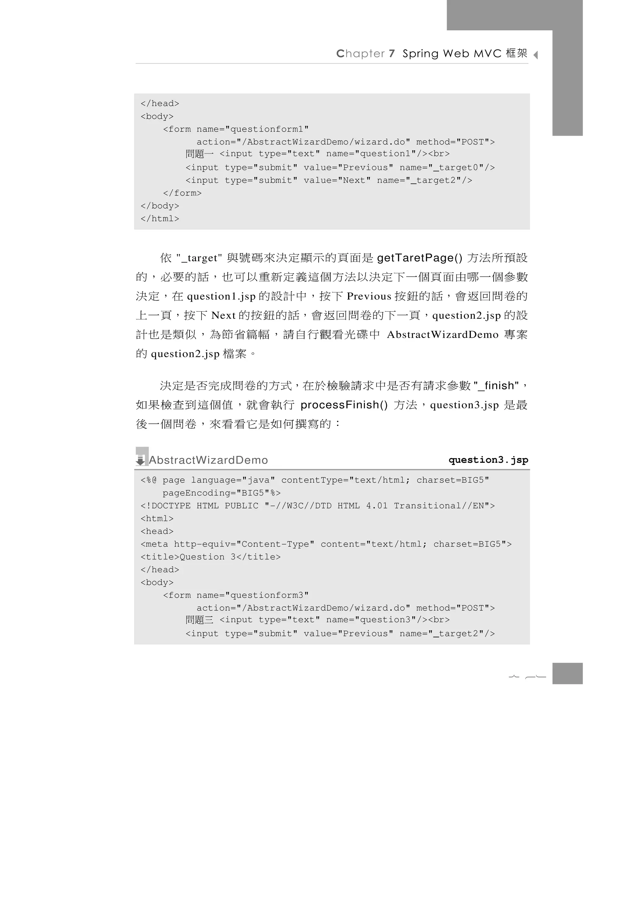 Chapter 7 Spring Web MVC          架框

</head>
<body>
    <form name="questionform1"
          action="/AbstractWizardDemo/wizard.do" method="POST">
        一題問   <input type="text" name="question1"/><br>
        <input type="submit" value="Previous" name="_target0"/>
        <input type="submit" value="Next" name="_target2"/>
    </form>
</body>
</html>



設預所法方 "_target"      是面頁的示顯定決來碼號與                   依
                                          getTaretPage()
數參個一哪由面頁個一下定決以法方個這義定新重以可也，話的要必，的
的 卷 問 回 返 會，話 的 鈕 按
        question1.jsp     下 按，中 計 設 的
                                    Previous      在，定 決
設的           ，頁一下的卷問回返會，話的鈕按的 下按，頁一上
             Next                                  q uestion2.jsp
案專                  中 碟 光 看 觀 行 自 請 ， 幅篇省 節 為 ， 似 類 是 也 計
                                           AbstractWizardDemo
  question2.jsp                        。案檔              的
，        數參求請有否是中求請驗檢於在，式方的卷問成完否是定決                        "_finish"
最是            ，法方                 行 執 會就， 值 個 這 到 查 檢 果 如
                            processFinish()        q uestion3.jsp
                          ： 的 寫 撰 何 如 是它看 看 來 ， 卷 問 個 一 後
 AbstractWizardDemo                                   question3.jsp
<%@ page language="java" contentType="text/html; charset=BIG5"
    pageEncoding="BIG5"%>
<!DOCTYPE HTML PUBLIC "-//W3C//DTD HTML 4.01 Transitional//EN">
<html>
<head>
<meta http-equiv="Content-Type" content="text/html; charset=BIG5">
<title>Question 3</title>
</head>
<body>
    <form name="questionform3"
          action="/AbstractWizardDemo/wizard.do" method="POST">
        三題問   <input type="text" name="question3"/><br>
        <input type="submit" value="Previous" name="_target2"/>



                                                                    7 61
 