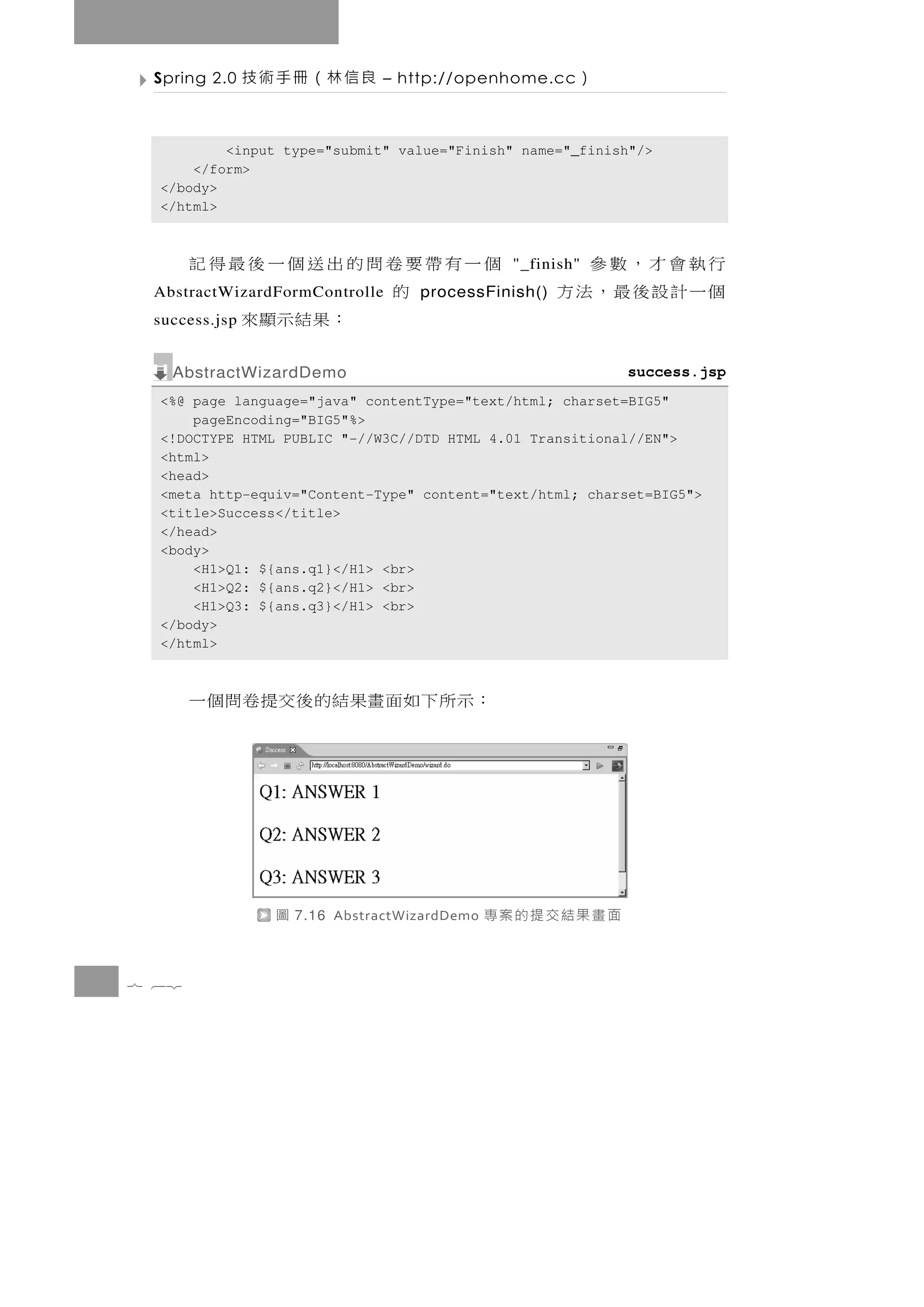 Spring 2.0    良信林（冊手術技         – http://openhome.cc    ）

          <input type="submit" value="Finish" name="_finish"/>
      </form>
  </body>
  </html>



       個一有帶要卷問的出送個一後最得記                               行執會才，數參
                                                "_finish"
            的
 AbstractWizardFormControlle        processFinish()   個一計設後最，法方
 success.jsp   ：果結示顯來
   AbstractWizardDemo                                       success.jsp
  <%@ page language="java" contentType="text/html; charset=BIG5"
      pageEncoding="BIG5"%>
  <!DOCTYPE HTML PUBLIC "-//W3C//DTD HTML 4.01 Transitional//EN">
  <html>
  <head>
  <meta http-equiv="Content-Type" content="text/html; charset=BIG5">
  <title>Success</title>
  </head>
  <body>
      <H1>Q1: ${ans.q1}</H1> <br>
      <H1>Q2: ${ans.q2}</H1> <br>
      <H1>Q3: ${ans.q3}</H1> <br>
  </body>
  </html>



       ： 示 所 下 如 面 畫果結 的 後 交 提 卷 問 個 一




                 圖   7.16 AbstractWizardDemo   面畫果結交提的案專

7 62
 