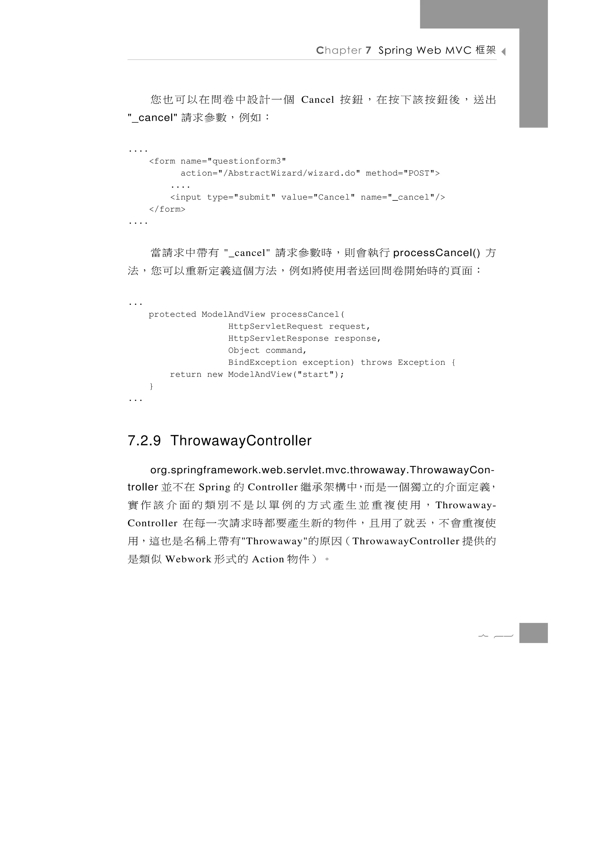 Chapter 7 Spring Web MVC       架框

       個一計設中卷問在以可也您                    Cancel   出送，後鈕按該下按在，鈕按
"_cancel"：如例，數參求請
....
       <form name="questionform3"
             action="/AbstractWizard/wizard.do" method="POST">
           ....
           <input type="submit" value="Cancel" name="_cancel"/>
       </form>
....


              行執會則，時數參求請
                     "_cancel"          有帶中求請當          processCancel()   方
：面頁 的 時 始 開 卷 問 回 送者用 使 將 如 例 ， 法 方 個這義 定 新 重 以 可 您 ， 法
...
       protected ModelAndView processCancel(
                      HttpServletRequest request,
                      HttpServletResponse response,
                      Object command,
                      BindException exception) throws Exception {
           return new ModelAndView("start");
       }
...



7.2.9 ThrowawayController
       org.springframework.web.servlet.mvc.throwaway.ThrowawayCon-
，義定面介的立獨個一是而，中構架承繼
troller         Spring的   在不並
                          Controller
      ，用使複重並生產式方的例單以是不別類的面介該作實                                  T hrowaway-
使複重會不，丟就了用且，件物的新生產要都時求請次一每在
Controller
的供提          （因原的     有帶上稱名是也這，用
                         " Throwaway"            T hrowawayController
               。）件物
          Webwork    的式形     似類是
                          Action




                                                                        7 63
 