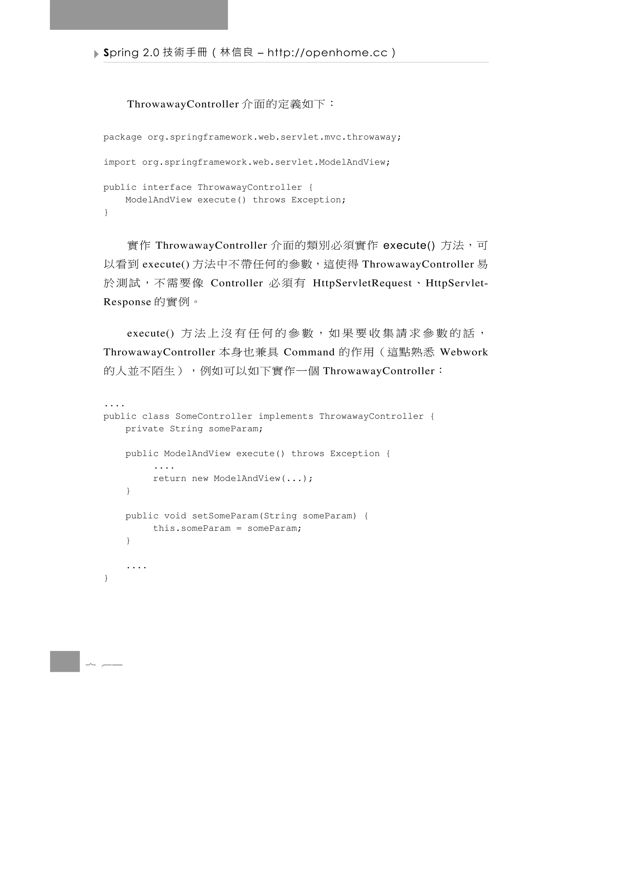Spring 2.0    良信林（冊手術技         – http://openhome.cc   ）

       ThrowawayController   ：下如義定的面介
 package org.springframework.web.servlet.mvc.throwaway;

 import org.springframework.web.servlet.ModelAndView;

 public interface ThrowawayController {
     ModelAndView execute() throws Exception;
 }


           作實須必別類的面介
              ThrowawayController         作實          execute()   可，法方
             得使這，數參的何任帶不中法方
          execute()                         到看以                   易
                                                 ThrowawayController
       、          有須必  Controller像要需不，試測於
                                        HttpServletRequest   H ttpServlet-
 Response                        。例實的
 ，話的數參求請集收要果如，數參的何任有沒上法方
       execute()
      悉熟點這（用作的
 ThrowawayController  具兼也身本         Command                       Webwork
    ：           個 一 作 實 下 如 以 可如例 ， ） 生 陌 不 並 人 的
                                          ThrowawayController


 ....
 public class SomeController implements ThrowawayController {
      private String someParam;

       public ModelAndView execute() throws Exception {
            ....
            return new ModelAndView(...);
       }

       public void setSomeParam(String someParam) {
            this.someParam = someParam;
       }

       ....
 }




7 64
 
