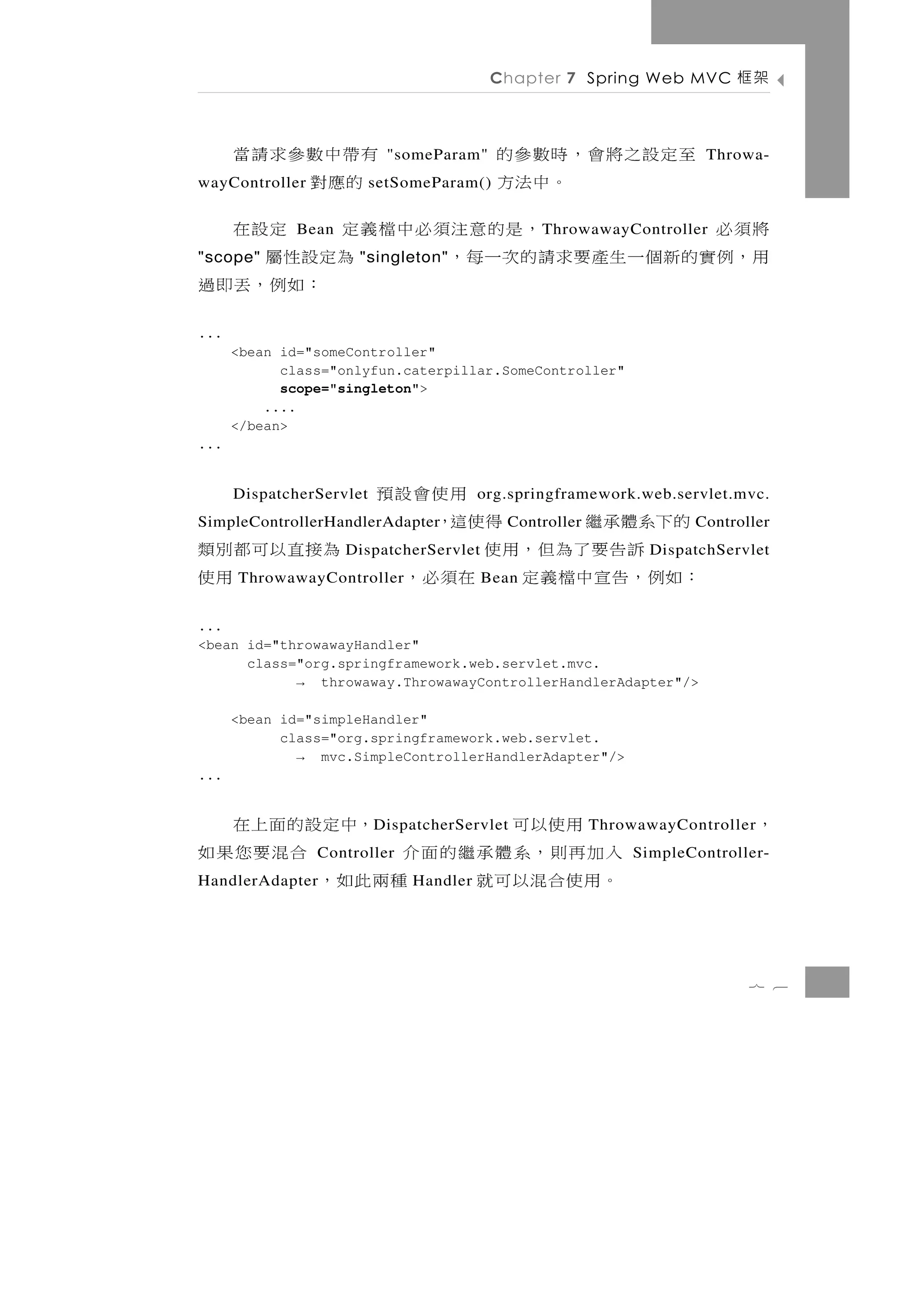 Chapter 7 Spring Web MVC        架框

      至定設之將會，時數參的                 有帶中數參求請當
                            "someParam"                                Throwa-
wayController       。中法方           的應對
                          setSomeParam()

將須必           Bean     ，是的意注須必中檔義定     定設在      T hrowawayController
用 ，例實 的 新 個 一 生 產 要 求 請 的 次 一 每 ，
"scope"               "singleton"  為定設性屬
                                     ：如例，丟即過
...
      <bean id="someController"
            class="onlyfun.caterpillar.SomeController"
            scope="singleton">
          ....
      </bean>
...


      DispatcherServlet                        用使會設預
                                         org.springframework.web.servlet.mvc.
                           的下系體承 繼
SimpleControllerHandlerAdapter              得使這，
                                            Controller               Controller
為接直以可都別類                      訴 告 要 了 為 但 ，用 使
                     DispatcherServlet                          DispatchServlet
      用使
      ThrowawayController ：如例，告宣中檔義定 在須必，Bean


...
<bean id="throwawayHandler"
      class="org.springframework.web.servlet.mvc.
            → throwaway.ThrowawayControllerHandlerAdapter"/>

      <bean id="simpleHandler"
            class="org.springframework.web.servlet.
              → mvc.SimpleControllerHandlerAdapter"/>
...


  用使以可        ，中定設的面上在    D ispatcherServlet             ThrowawayController   ，
入加再則，系體承繼的面介      合混要您果如
                Controller                                    SimpleController-
。用使合混以可就    種兩此如，
HandlerAdapter                 Handler




                                                                            7 6
 