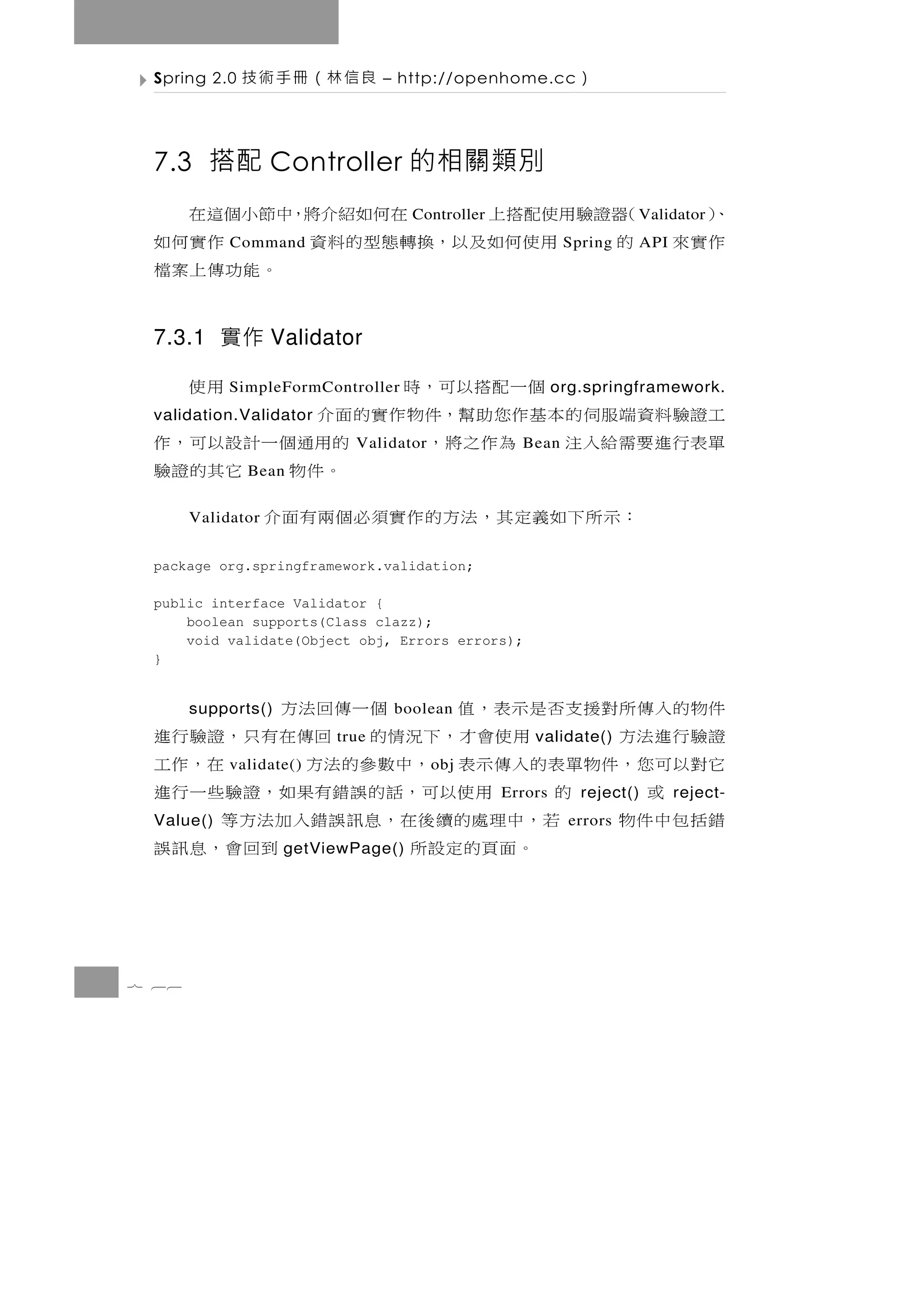 Spring 2.0   良信林（冊手術技          – http://openhome.cc         ）

 7.3 搭配 Controller 的相關類別
 ）
 、   （ 證驗 用使 配 搭 上
      器            在何如紹介將，中節小個這在    Controller                       Validator
 作實來 的     用使何如及以，換轉態型的料資
            Command           作實何如                         Spring    API
                           。能功傳上案檔

 7.3.1 實作 Validator

                  個 一 配 搭 以 可，時
            SimpleFormController                   用使     org.springframework.
 工證驗料資端服伺的本基作您助幫，件物作實的面介
 validation.Validator
 單表 行 進 要 需 給 入 注 為 作 之 將 ，Validator   的用通 個 一 計 設 以 可 ， 作
                                                   Bean
              Bean                      。件物 它其的證驗
         ： 示 所 下 如義定 其 ， 法 方 的 作 實 須 必 個 兩 有 面 介
       Validator


 package org.springframework.validation;

 public interface Validator {
     boolean supports(Class clazz);
     void validate(Object obj, Errors errors);
 }


 件物 的 入 傳 所 對 援 支 否 是 示 表 ， 值
       supports()                    個一傳回法方
                                 boolean
 證驗行進法方              用 使 會 才 ， 下 況 情 的 回傳 在 有 只 ， 證 驗 行 進
                         true                        validate()
 它對以 可 您，件 物 單 表 的 入 傳 示 表 ，中 數 參 的 法 方
            validate()                 o bj           在，作 工
      或          的        用 使 以 可 ， 話 的 誤 錯有果 如 ， 證 驗 些 一 行 進
                                                 Errors      reject()      reject-
 錯括包中件物
 Value()          若 ， 中理處 的 續 後 在 ， 息 訊 誤 錯 入 加 法 方 等       errors
                     。面頁的定設所
                    getViewPage()               到回會，息訊誤


7 66
 